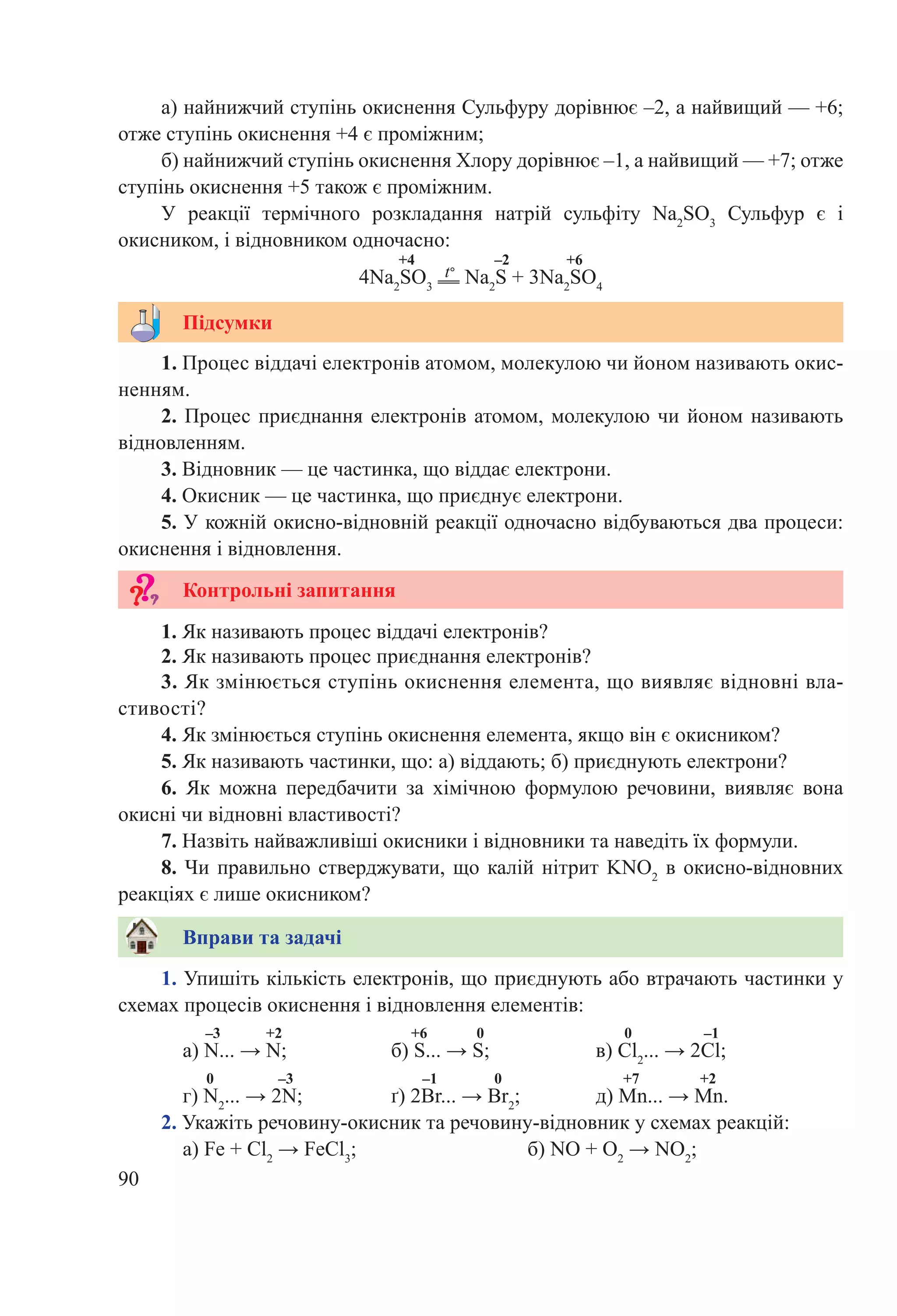 90
1. Упишіть кількість електронів, що приєднують або втрачають частинки у
схемах процесів окиснення і відновлення елементів:
–3 +2 +6 0 0 –1
а) N... → N;		 б) S... → S;		 в) Cl2
... → 2Cl;
0 –3 –1 0 +7 +2
г) N2
... → 2N;		 ґ) 2Br... → Br2
;		 д) Mn... → Mn.
2. Укажіть речовину-окисник та речовину-відновник у схемах реакцій:
а) Fe + Cl2
 → FeCl3
;			 б) NO + O2
 → NO2
;
Вправи та задачі
3. Як змінюється ступінь окиснення елемента, що виявляє відновні вла-
стивості?
4. Як змінюється ступінь окиснення елемента, якщо він є окисником?
5. Як називають частинки, що: а) віддають; б) приєднують електрони?
6.  Як можна передбачити за хімічною формулою речовини, виявляє вона
окисні чи відновні властивості?
7. Назвіть найважливіші окисники і відновники та наведіть їх формули.
8. Чи правильно стверджувати, що калій нітрит KNO2
в окисно-відновних
реакціях є лише окисником?
1. Процес віддачі електронів атомом, молекулою чи йоном називають окис-
ненням.
2. Процес приєднання електронів атомом, молекулою чи йоном називають
відновленням.
3. Відновник — це частинка, що віддає електрони.
4. Окисник — це частинка, що приєднує електрони.
5. У кожній окисно-відновній реакції одночасно відбуваються два процеси:
окиснення і відновлення.
1. Як називають процес віддачі електронів?
2. Як називають процес приєднання електронів?
Підсумки
Контрольні запитання
а) найнижчий ступінь окиснення Сульфуру дорівнює –2, а найвищий — +6;
отже ступінь окиснення +4 є проміжним;
б) найнижчий ступінь окиснення Хлору дорівнює –1, а найвищий — +7; отже
ступінь окиснення +5 також є проміжним.
У реакції термічного розкладання натрій сульфіту Na2
SO3
Сульфур є і
окисником, і відновником одночасно:
+4 –2 +6
4Na2
SO3
t°
Na2
S + 3Na2
SO4
 