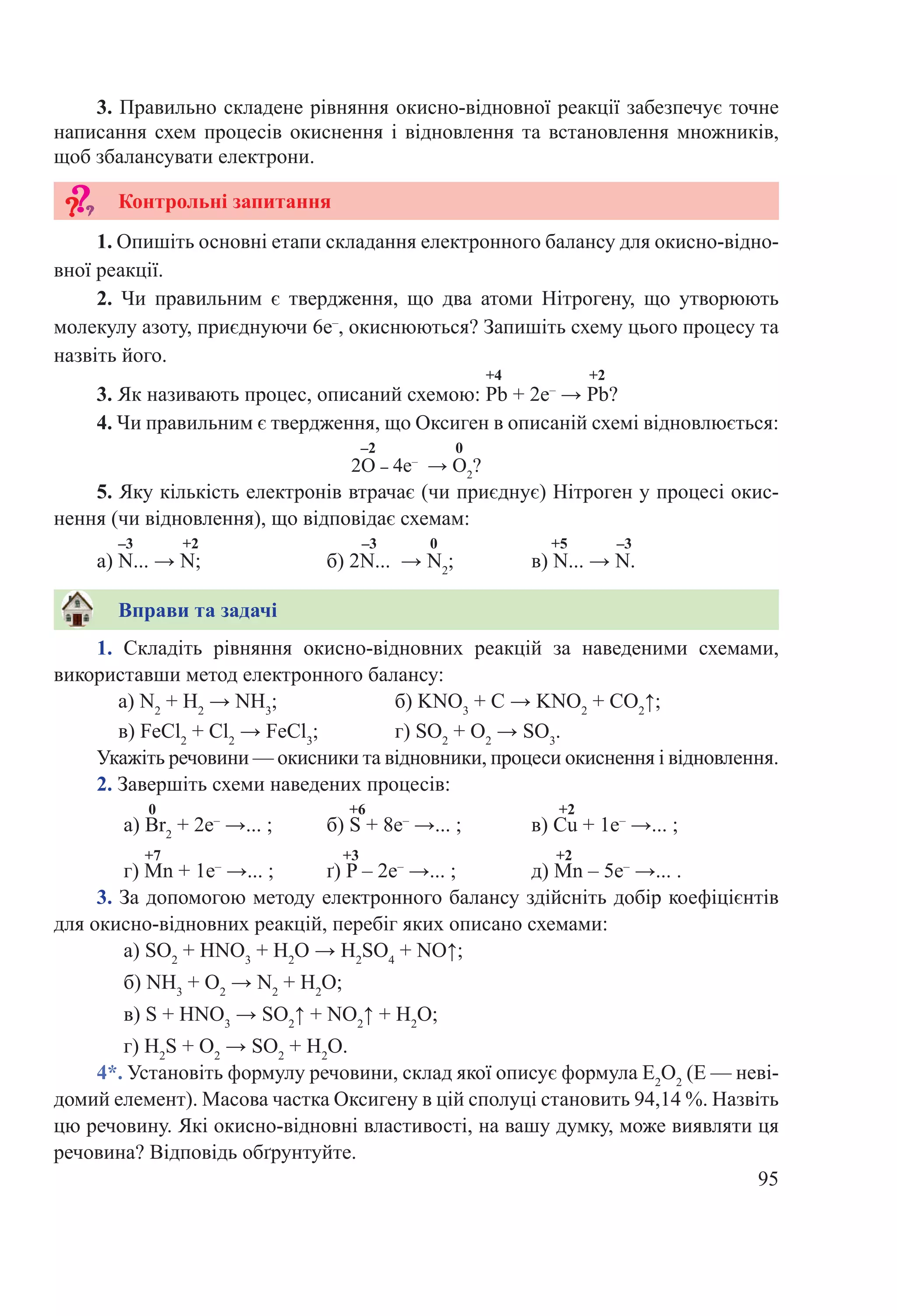 95
2. Завершіть схеми наведених процесів:
0 +6 +2
а) Br2
 + 2е–
 →... ;	 б) S + 8е–
 →... ;		 в) Cu + 1е–
 →... ;
+7 +3 +2
г) Mn + 1е–
 →... ;	 ґ) P – 2е–
 →... ;		 д) Mn – 5е–
 →... .
3. За допомогою методу електронного балансу здійсніть добір коефіцієнтів
для окисно-відновних реакцій, перебіг яких описано схемами:
а) SO2
 + HNO3
 + H2
O → H2
SO4
 + NO↑;
б) NH3
 + O2
 → N2
 + H2
O;
в) S + HNO3
 → SO2
↑ + NO2
↑ + H2
O;
г) H2
S + O2
 → SO2
 + H2
O.
4*. Установіть формулу речовини, склад якої описує формула E2
O2
(E — неві-
домий елемент). Масова частка Оксигену в цій сполуці становить 94,14 %. Назвіть
цю речовину. Які окисно-відновні властивості, на вашу думку, може виявляти ця
речовина? Відповідь обґрунтуйте.
1.  Складіть рівняння окисно-відновних реакцій за наведеними схемами,
використавши метод електронного балансу:
а) N2
 + H2
 → NH3
;		 б) KNO3
 + C → KNO2
 + CO2
↑;
в) FeCl2
 + Cl2
 → FeCl3
;		 г) SO2
 + O2
 → SO3
.
Укажіть речовини — окисники та відновники, процеси окиснення і відновлення.
1. Опишіть основні етапи складання електронного балансу для окисно-відно-
вної реакції.
2.  Чи правильним є твердження, що два атоми Нітрогену, що утворюють
молекулу азоту, приєднуючи 6е–
, окиснюються? Запишіть схему цього процесу та
назвіть його.
+4 +2
3. Як називають процес, описаний схемою: Pb + 2е–
 → Pb?
4. Чи правильним є твердження, що Оксиген в описаній схемі відновлюється:
–2 0
2O – 4е–
  → O2
?
5. Яку кількість електронів втрачає (чи приєднує) Нітроген у процесі окис-
нення (чи відновлення), що відповідає схемам:
–3 +2 –3 0 +5 –3
а) N... → N;		 б) 2N... → N2
;		 в) N... → N.
Вправи та задачі
Контрольні запитання
3. Правильно складене рівняння окисно-відновної реакції забезпечує точне
написання схем процесів окиснення і відновлення та встановлення множників,
щоб збалансувати електрони.
 