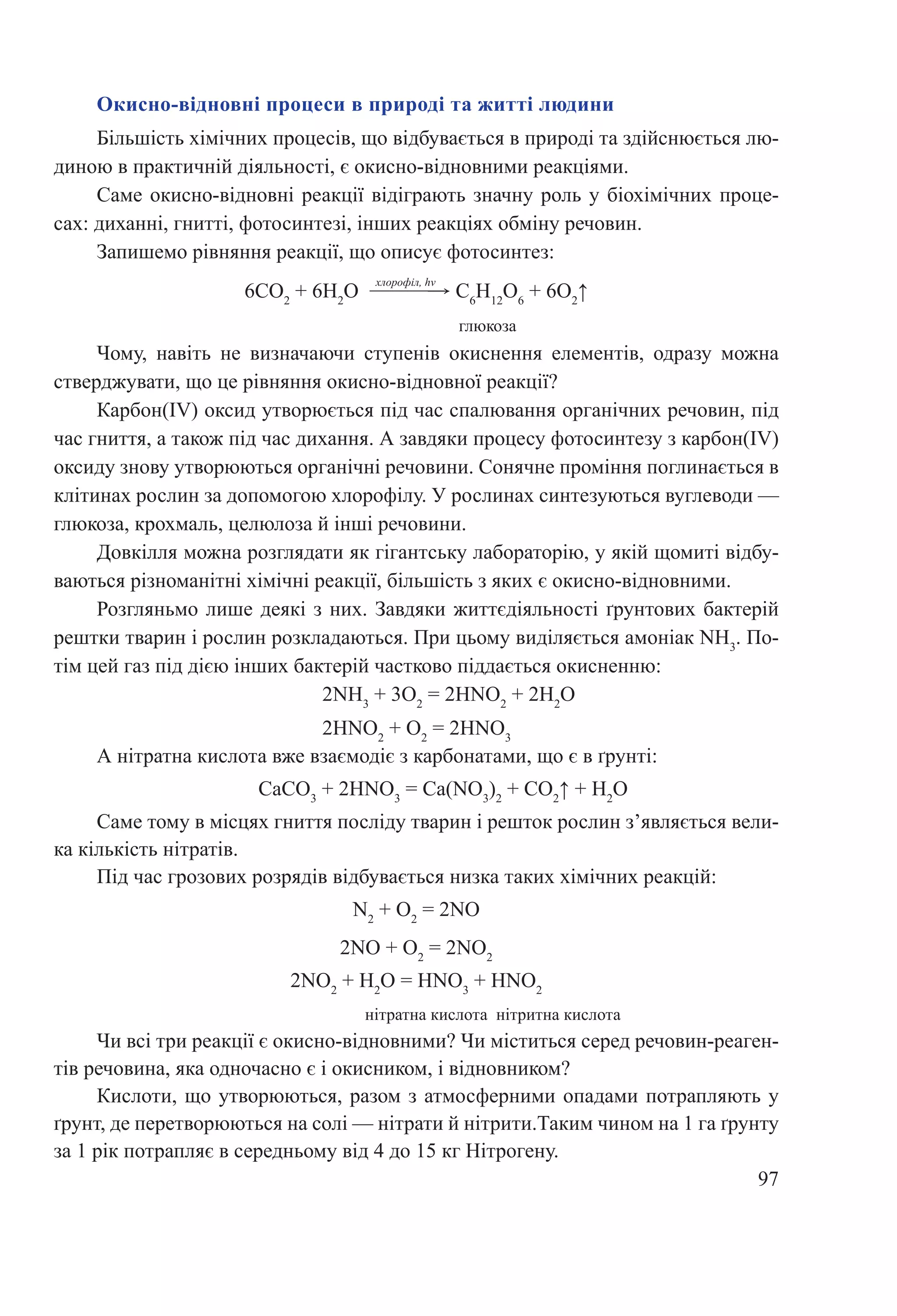 97
А нітратна кислота вже взаємодіє з карбонатами, що є в ґрунті:
			 CaCO3
 + 2HNO3
 = Ca(NO3
)2
 + CO2
↑ + H2
O
Саме тому в місцях гниття посліду тварин і решток рослин з’являється вели-
ка кількість нітратів.
Під час грозових розрядів відбувається низка таких хімічних реакцій:
N2
 + O2
 = 2NO
2NO + O2
 = 2NO2
2NO2
 + H2
O = HNO3
 + HNO2
нітратна кислота нітритна кислота
Чи всі три реакції є окисно-відновними? Чи міститься серед речовин-реаген-
тів речовина, яка одночасно є і окисником, і відновником?
Кислоти, що утворюються, разом з атмосферними опадами потрапляють у
ґрунт, де перетворюються на солі — нітрати й нітрити.Таким чином на 1 га ґрунту
за 1 рік потрапляє в середньому від 4 до 15 кг Нітрогену.
Окисно-відновні процеси в природі та житті людини
Більшість хімічних процесів, що відбувається в природі та здійснюється лю-
диною в практичній діяльності, є окисно-відновними реакціями.
Саме окисно-відновні реакції відіграють значну роль у біохімічних проце-
сах: диханні, гнитті, фотосинтезі, інших реакціях обміну речовин.
Запишемо рівняння реакції, що описує фотосинтез:
6СО2
 + 6Н2
О  →
хлорофіл, hν
 С6
Н12
О6
 + 6О2
↑
глюкоза
Чому, навіть не визначаючи ступенів окиснення елементів, одразу можна
стверджувати, що це рівняння окисно-відновної реакції?
Карбон(IV) оксид утворюється під час спалювання органічних речовин, під
час гниття, а також під час дихання. А завдяки процесу фотосинтезу з карбон(IV)
оксиду знову утворюються органічні речовини. Сонячне проміння поглинається в
клітинах рослин за допомогою хлорофілу. У рослинах синтезуються вуглеводи —
глюкоза, крохмаль, целюлоза й інші речовини.
Довкілля можна розглядати як гігантську лабораторію, у якій щомиті відбу-
ваються різноманітні хімічні реакції, більшість з яких є окисно-відновними.
Розгляньмо лише деякі з них. Завдяки життєдіяльності ґрунтових бактерій
рештки тварин і рослин розкладаються. При цьому виділяється амоніак NH3
. По-
тім цей газ під дією інших бактерій частково піддається окисненню:
2NH3
 + 3O2
 = 2HNO2
 + 2H2
O
2HNO2
 + O2
 = 2HNO3
 