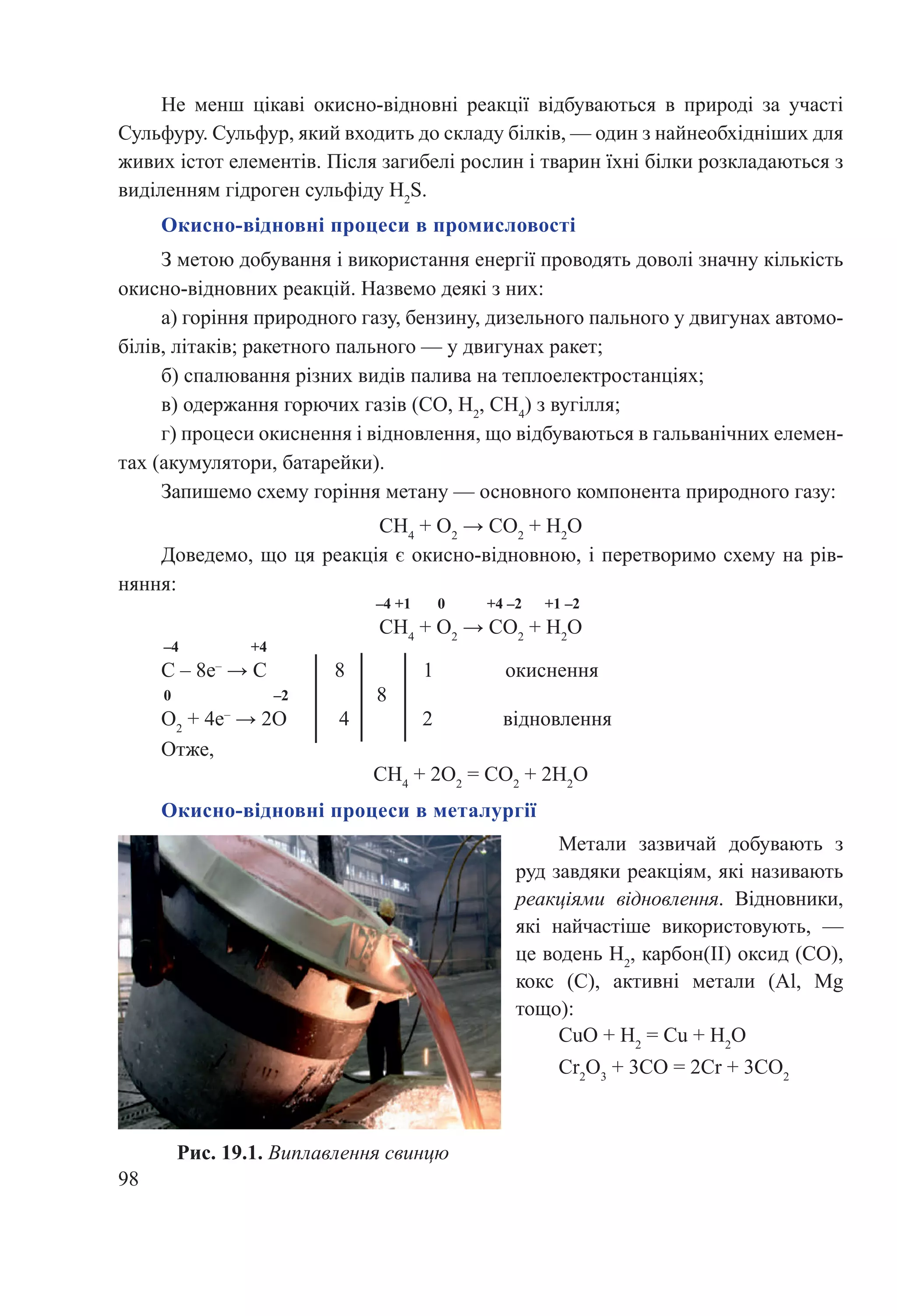 98
Окисно-відновні процеси в металургії
Метали зазвичай добувають з
руд завдяки реакціям, які називають
реакціями відновлення. Відновники,
які най­часті­­­ше використовують,  —
це водень H2
, карбон(ІІ) оксид (CO),
кокс  (C), активні метали  (Al, Mg
тощо):
CuО + H2
 = Сu + Н2
О
Cr2
O3
 + 3CO = 2Cr + 3СО2
Рис. 19.1. Виплавлення свинцю
Окисно-відновні процеси в промисловості
З метою добування і використання енергії проводять доволі значну кількість
окисно-відновних реакцій. Назвемо деякі з них:
а) горіння природного газу, бензину, дизельного пального у двигунах автомо-
білів, літаків; ракетного пального — у двигунах ракет;
б) спалювання різних видів палива на теплоелектростанціях;
в) одержання горючих газів (CO, H2
, CH4
) з вугілля;
г) процеси окиснення і відновлення, що відбуваються в гальванічних елемен-
тах (акумулятори, батарейки).
Запишемо схему горіння метану — основного компонента природного газу:
CH4
 + O2
 → СО2
 + Н2
О
Доведемо, що ця реакція є окисно-відновною, і перетворимо схему на рів-
няння:
–4 +1 0 +4 –2 +1 –2
CH4
 + O2
 → СО2
 + Н2
О
–4 +4
C – 8е–
 → C 8 1 окиснення
0 –2
O2
 + 4е–
 → 2O 4 2 відновлення
Отже,
CH4
 + 2O2
 = СО2
 + 2Н2
О
8
Не менш цікаві окисно-відновні реакції відбуваються в природі за участі
Сульфуру. Сульфур, який входить до складу білків, — один з найнеобхідніших для
живих істот елементів. Після загибелі рослин і тварин їхні білки розкладаються з
виділенням гідроген сульфіду H2
S.
 