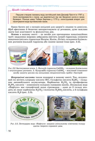 10
Повторення найважливіших питань курсу хімії 8 класу
Цікаво і пізнавально
Першим створив газовану воду англійський хімік Джозеф Прістлі в 1767 р.
після експериментів з газом, що виділяється під час бродіння сусла в чанах
броварні. Пізніше швед Тоберн Бергман у 1770 р. сконструював апарат для
насичування води вуглекислим газом.
Îäíàê áàãàòî ÿêі ç îêñèäіâ øêіäëèâі äëÿ çäîðîâ’ÿ ëþäèíè òà äîâêіëëÿ.
Ùîá åôåêòèâíî é áåçïå÷íî âèêîðèñòîâóâàòè öі ðå÷îâèíè, äóæå âàæëèâî
çíàòè їõíі âëàñòèâîñòі òà ôіçіîëîãі÷íó äіþ.
Îñíîâè â íàøîìó æèòòі – öå çàñîáè äëÿ ïðî÷èùåííÿ êàíàëіçàöіéíèõ
òðóá і âèäàëåííÿ æèðîâèõ çàáðóäíåíü (ìіñòÿòü íàòðіé ãіäðîêñèä), åëåìåíòè
æèâëåííÿ (ìіñòÿòü ãіäðîêñèäè Íàòðіþ, Êàëіþ, Ëіòіþ), ñêëàäíèêè áóäіâåëü-
íèõ ðîç÷èíіâ (êàëüöіé ãіäðîêñèä àáî ãàøåíå âàïíî) òîùî (ðèñ. 2.2).
1 2
Cu(OH)2
Ðèñ. 2.2. Çàñòîñóâàííÿ îñíîâ. 1. Êàëüöіé ãіäðîêñèä Ñà(ÎÍ)2 – ñêëàäíèê áóäіâåëüíèõ
і øòóêàòóðíèõ ðîç÷èíіâ. 2. Êóïðóì(ІІ) ãіäðîêñèä Cu(OH)2 – âàæëèâèé êîìïîíåíò
çàñîáó çàõèñòó ðîñëèí âіä øêіäëèâèõ ìіêðîñêîïі÷íèõ ãðèáіâ і áàêòåðіé
Íåîðãàíі÷íі êèñëîòè òàêîæ ïîøèðåíі â íàøîìó æèòòі. Òàê, øëóíêî-
âèé ñіê ìіñòèòü õëîðèäíó êèñëîòó ÍÑl. Ñóëüôàòíà êèñëîòà Í2SO4 – ñêëàä-
íèê àâòîìîáіëüíîãî àêóìóëÿòîðà. Êàðáîíàòíà Í2ÑO3 òà îðòîôîñôàòíà
Í3ÐO4 êèñëîòè – êîìïîíåíòè ñîëîäêèõ ãàçîâàíèõ íàïîїâ. Ëіêóâàëüíà âîäà
«Íàôòóñÿ» ìàє ñïåöèôі÷íèé çàïàõ ñіðêîâîäíþ – àäæå äî її ñêëàäó âõî-
äÿòü íå ëèøå êàðáîíàòíà H2CO3 і ñèëіêàòíà H2SiO3 êèñëîòè, à é ñóëüôіäíà
êèñëîòà Í2S (ðèñ. 2.3).
Ðèñ. 2.3. Ëåãåíäàðíà âîäà «Íàôòóñÿ» çàâäÿêè óíіêàëüíîìó õіìі÷íîìó ñêëàäó
çäàòíà òâîðèòè ñïðàâæíі äèâà
 