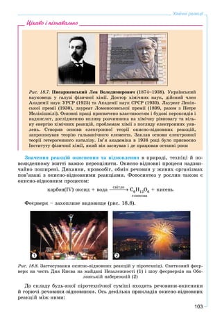 103
Хімічні реакції
Ðèñ. 18.7. Ïèñàðæåâñüêèé Ëåâ Âîëîäèìèðîâè÷ (1874–1938). Óêðàїíñüêèé
íàóêîâåöü ó ãàëóçі ôіçè÷íîї õіìії. Äîêòîð õіìі÷íèõ íàóê, äіéñíèé ÷ëåí
Àêàäåìії íàóê ÓÐÑÐ (1925) òà Àêàäåìії íàóê ÑÐÑÐ (1930). Ëàóðåàò Ëåíіí-
ñüêîї ïðåìії (1930), ëàóðåàò Ëîìîíîñîâñüêîї ïðåìії (1899, ðàçîì ç Ïåòðå
Ìåëіêіøâіëі). Îñíîâíі ïðàöі ïðèñâÿ÷åíî âëàñòèâîñòÿì і áóäîâі ïåðîêñèäіâ і
íàäêèñëîò, äîñëіäæåííþ âïëèâó ðîç÷èííèêà íà õіìі÷íó ðіâíîâàãó òà âіëü-
íó åíåðãіþ õіìі÷íèõ ðåàêöіé, ïðîáëåìàì õіìії ç ïîãëÿäó åëåêòðîííèõ óÿâ-
ëåíü. Ñòâîðèâ îñíîâè åëåêòðîííîї òåîðії îêèñíî-âіäíîâíèõ ðåàêöіé,
çàïðîïîíóâàâ òåîðіþ ãàëüâàíі÷íîãî åëåìåíòà. Çàêëàâ îñíîâè åëåêòðîííîї
òåîðії ãåòåðîãåííîãî êàòàëіçó. Іì’ÿ àêàäåìіêà â 1938 ðîöі áóëî ïðèñâîєíî
Іíñòèòóòó ôіçè÷íîї õіìії, ÿêèé âіí çàñíóâàâ і äå ïðàöþâàâ îñòàííі ðîêè
Цікаво і пізнавально
Çíà÷åííÿ ðåàêöіé îêèñíåííÿ òà âіäíîâëåííÿ â ïðèðîäі, òåõíіöі é ïî-
âñÿêäåííîìó æèòòі âàæêî ïåðåîöіíèòè. Îêèñíî-âіäíîâíі ïðîöåñè íàäçâè-
÷àéíî ïîøèðåíі. Äèõàííÿ, êðîâîîáіã, îáìіí ðå÷îâèí ó æèâèõ îðãàíіçìàõ
ïîâ’ÿçàíі ç îêèñíî-âіäíîâíèìè ðåàêöіÿìè. Ôîòîñèíòåç ó ðîñëèí òàêîæ є
îêèñíî-âіäíîâíèì ïðîöåñîì:
êàðáîí(IV) îêñèä + âîäà Ñ6Í12Î6 + êèñåíü
ãëþêîçà
Ôåєðâåðê – çàõîïëèâå âèäîâèùå (ðèñ. 18.8).
1 2
Ðèñ. 18.8. Çàñòîñóâàííÿ îêèñíî-âіäíîâíèõ ðåàêöіé ó ïіðîòåõíіöі. Ñâÿòêîâèé ôåєð-
âåðê íà ÷åñòü Äíÿ Êèєâà íà ìàéäàíі Íåçàëåæíîñòі (1) і øîó ôåєðâåðêіâ íà Îáî-
ëîíñüêіé íàáåðåæíіé (2)
Äî ñêëàäó áóäü-ÿêîї ïіðîòåõíі÷íîї ñóìіøі âõîäÿòü ðå÷îâèíè-îêèñíèêè
é ãîðþ÷і ðå÷îâèíè-âіäíîâíèêè. Îñü äåêіëüêà ïðèêëàäіâ îêèñíî-âіäíîâíèõ
ðåàêöіé ìіæ íèìè:
ñâіòëî
 