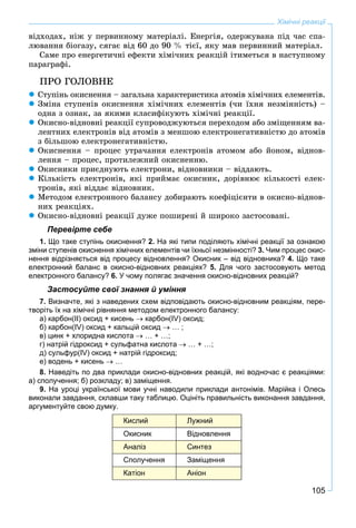 105
Хімічні реакції
âіäõîäàõ, íіæ ó ïåðâèííîìó ìàòåðіàëі. Åíåðãіÿ, îäåðæóâàíà ïіä ÷àñ ñïà-
ëþâàííÿ áіîãàçó, ñÿãàє âіä 60 äî 90 % òієї, ÿêó ìàâ ïåðâèííèé ìàòåðіàë.
Ñàìå ïðî åíåðãåòè÷íі åôåêòè õіìі÷íèõ ðåàêöіé іòèìåòüñÿ â íàñòóïíîìó
ïàðàãðàôі.
ÏÐÎ ÃÎËÎÂÍÅ
 Ñòóïіíü îêèñíåííÿ – çàãàëüíà õàðàêòåðèñòèêà àòîìіâ õіìі÷íèõ åëåìåíòіâ.
 Çìіíà ñòóïåíіâ îêèñíåííÿ õіìі÷íèõ åëåìåíòіâ (÷è їõíÿ íåçìіííіñòü) –
îäíà ç îçíàê, çà ÿêèìè êëàñèôіêóþòü õіìі÷íі ðåàêöії.
 Îêèñíî-âіäíîâíі ðåàêöії ñóïðîâîäæóþòüñÿ ïåðåõîäîì àáî çìіùåííÿì âà-
ëåíòíèõ åëåêòðîíіâ âіä àòîìіâ ç ìåíøîþ åëåêòðîíåãàòèâíіñòþ äî àòîìіâ
ç áіëüøîþ åëåêòðîíåãàòèâíіñòþ.
 Îêèñíåííÿ – ïðîöåñ óòðà÷àííÿ åëåêòðîíіâ àòîìîì àáî éîíîì, âіäíîâ-
ëåííÿ – ïðîöåñ, ïðîòèëåæíèé îêèñíåííþ.
 Îêèñíèêè ïðèєäíóþòü åëåêòðîíè, âіäíîâíèêè – âіääàþòü.
 Êіëüêіñòü åëåêòðîíіâ, ÿêі ïðèéìàє îêèñíèê, äîðіâíþє êіëüêîñòі åëåê-
òðîíіâ, ÿêі âіääàє âіäíîâíèê.
 Ìåòîäîì åëåêòðîííîãî áàëàíñó äîáèðàþòü êîåôіöієíòè â îêèñíî-âіäíîâ-
íèõ ðåàêöіÿõ.
 Îêèñíî-âіäíîâíі ðåàêöії äóæå ïîøèðåíі é øèðîêî çàñòîñîâàíі.
Перевірте себе
1. Що таке ступінь окиснення? 2. На які типи поділяють хімічні реакції за ознакою
зміни ступенів окиснення хімічних елементів чи їхньої незмінності? 3. Чим процес окис-
нення відрізняється від процесу відновлення? Окисник – від відновника? 4. Що таке
електронний баланс в окисно-відновних реакціях? 5. Для чого застосовують метод
електронного балансу? 6. У чому полягає значення окисно-відновних реакцій?
Застосуйте свої знання й уміння
7. Визначте, які з наведених схем відповідають окисно-відновним реакціям, пере-
творіть їх на хімічні рівняння методом електронного балансу:
а) карбон(ІІ) оксид + кисень  карбон(ІV) оксид;
б) карбон(ІV) оксид + кальцій оксид  … ;
в) цинк + хлоридна кислота  … + …;
г) натрій гідроксид + сульфатна кислота  … + …;
д) сульфур(ІV) оксид + натрій гідроксид;
е) водень + кисень  …
8. Наведіть по два приклади окисно-відновних реакцій, які водночас є реакціями:
а) сполучення; б) розкладу; в) заміщення.
9. На уроці української мови учні наводили приклади антонімів. Марійка і Олесь
виконали завдання, склавши таку таблицю. Оцініть правильність виконання завдання,
аргументуйте свою думку.
Кислий Лужний
Окисник Відновлення
Аналіз Синтез
Сполучення Заміщення
Катіон Аніон
 