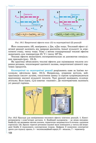 108
Тема 2
CaO + H2O = Ca(OH)2; H < 0 CaCO3 = CaO + CO2; H > 0
Eреаг. < Eпрод.Eреаг. > Eпрод.
Eреаг.
Eреаг.
Eпрод.
Eпрод.
E E
t t
H <0 H > 0
Реагенти
РеагентиПродукти
Продукти
1 2
Ðèñ. 19.1. Åíåðãåòè÷íі åôåêòè åêçî- (1) òà åíäîòåðìі÷íîї (2) ðåàêöіé
Éîãî ïîçíà÷àþòü Í, âèìіðþþòü ó Äæ, êÄæ òîùî. Òåïëîâèé åôåêò õі-
ìі÷íîї ðåàêöії çàëåæèòü âіä ïðèðîäè ðåàãåíòіâ, їõíüîї êіëüêîñòі òà àãðå-
ãàòíîãî ñòàíó, òèñêó òîùî. Òîìó ç ìåòîþ ñòàíäàðòèçàöії òåïëîâі åôåêòè
çàçíà÷àþòü äëÿ òåìïåðàòóðè 25 Ñ і òèñêó 105 Ïà.
Òåïëîâі åôåêòè âèçíà÷àþòü åêñïåðèìåíòàëüíî çà äîïîìîãîþ ñïåöіàëü-
íèõ ïðèëàäіâ (ðèñ. 19.2).
Íà ïðàêòèöі îá÷èñëþþòü òåïëîâі åôåêòè äëÿ îöіíþâàííÿ òåïëîòè çãî-
ðÿííÿ ðå÷îâèí, òåïëîòâîðíîї çäàòíîñòі ïàëèâà, åíåðãåòè÷íîї öіííîñòі õàð-
÷îâèõ ïðîäóêòіâ.
Åêçîòåðìі÷íі òà åíäîòåðìі÷íі ðåàêöії ðîçðіçíÿþòü ñàìå çà їõíіìè òå-
ïëîâèìè åôåêòàìè (ðèñ. 19.1). Íàïðèêëàä, çãîðÿííÿ âóãіëëÿ, íåé-
òðàëіçàöіÿ êèñëîò ëóãàìè, ñïîëó÷åííÿ öèíêó іç ñіðêîþ ñóïðîâîäæóþòüñÿ
âèäіëåííÿì çíà÷íîї êіëüêîñòі òåïëîòè. Òàêі ðåàêöії íàçèâàþòü åêçîòåð-
ìі÷íèìè. Åêçî (ãðåö. ἐώ) îçíà÷àє «íàçîâíі». Äî åêçîòåðìі÷íèõ íàëåæàòü
óñі ðåàêöії ãîðіííÿ.
1 2
Ðèñ. 19.2. Ïðèëàäè äëÿ âèìіðþâàííÿ òåïëîâîãî åôåêòó õіìі÷íèõ ðåàêöіé. 1. Åëåêò-
ðîòåðìîìåòð і êîìï’þòåðíі äàò÷èêè. 2. Áîìáîâèé êàëîðèìåòð – öå ìіöíà ïîñóäèíà-
áîìáà (1), ùî çàïîâíåíà ÷èñòèì êèñíåì, ãåðìåòè÷íî çàêðèâàєòüñÿ é îòî÷åíà «âîäÿíîþ
ñîðî÷êîþ» (4). Çðàçîê ãîðþ÷îї ðå÷îâèíè âіäîìîї ìàñè ïîìіùàþòü ó òèãåëü (2) âñåðå-
äèíі áîìáè é ïіäïàëþþòü åëåêòðè÷íîþ іñêðîþ. Öèôðîþ 3 ïîçíà÷åíî åëåêòðè÷íі
äðîòè äëÿ ïіäïàëó çðàçêà, 5 – òåïëîіçîëÿöіéíèé êîðïóñ, 6 – ìіøàëêà, 7 – òåðìîìåòð
 