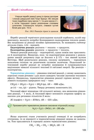 109
Хімічні реакції
Цікаво і пізнавально
Уперше перебіг реакції цинку із сіркою дослідив
і описав шведський хімік Георг Брандт. Він змішав
тонко подрібнені сірку масою 1 г та цинк масою 2 г,
а потім торкнувся суміші розпеченим сталевим
шпателем. Спалахнуло полум’я, з’явився густий
білий дим (рис. 19.3).
Ðèñ. 19.3. Ðåàêöіÿ ñіðêè іç öèíêîì
Ïåðåáіã ðåàêöіé òåðìі÷íîãî ðîçêëàäàííÿ êàëüöіé êàðáîíàòó, êàëіé ïåð-
ìàíãàíàòó, ìàëàõіòó ïîòðåáóє áåçïåðåðâíîãî íàäõîäæåííÿ òåïëîòè ççîâíі.
Áåç íàãðіâàííÿ öі ðåàêöії íåãàéíî ïðèïèíÿþòüñÿ. Їõ íàçèâàþòü åíäîòåð-
ìі÷íèìè (ãðåö. ἐό – íàçîâíі).
Åíäîòåðìі÷íà ðåàêöіÿ: ðåàãåíòè + òåïëîòà  ïðîäóêòè.
Åêçîòåðìі÷íà ðåàêöіÿ: ðåàãåíòè  ïðîäóêòè + òåïëîòà.
×èìàëî ðåàêöіé ðîçêëàäó – åíäîòåðìі÷íі, îäíàê ïîìіæ íèõ òðàïëÿþòü-
ñÿ é åêçîòåðìі÷íі. Âèçíà÷ìî, åêçî- ÷è åíäîòåðìі÷íîþ ðåàêöієþ є ðîçêëà-
äàííÿ àìîíіé äèõðîìàòó (ïðî öå éøëîñÿ â § 17) – òàê çâàíèé âóëêàí
Áåòòãåðà. Ùîá ðîçïî÷àëàñÿ ðåàêöіÿ, ñïîëóêó íàãðіâàþòü – òîðêàþòüñÿ
çàïàëåíîþ ñêіïêîþ ÷è ðîçïå÷åíîþ ñêëÿíîþ ïàëè÷êîþ. Ïîäàëüøèé іí-
òåíñèâíèé ïåðåáіã ðåàêöії íå ïîòðåáóє íàãðіâàííÿ é ñóïðîâîäæóєòüñÿ
âèäіëåííÿì ÷èìàëîї êіëüêîñòі òåïëîâîї é ñâіòëîâîї åíåðãії. Öÿ ðåàêöіÿ –
åêçîòåðìі÷íà.
Òåðìîõіìі÷íå ðіâíÿííÿ – ðіâíÿííÿ õіìі÷íîї ðåàêöії, ó ÿêîìó çàçíà÷àþòü
àãðåãàòíі ñòàíè ðå÷îâèí і äëÿ ÿêîãî íàâîäÿòü ÷èñëîâå çíà÷åííÿ òåïëîâîãî
åôåêòó. Íàïðèêëàä, òåðìîõіìі÷íå ðіâíÿííÿ ðåàêöії ãîðіííÿ ìåòàíó – ãî-
ëîâíîãî ñêëàäíèêà ïðèðîäíîãî ãàçó – òàêå:
CÍ4(ã) + 2Î2(ã)  Î2(ã) + 2Í2Î (ð), Í  –890 êÄæ,
äå (ã) – ãàç, (ð) – ðіäèíà. Òâåðäó ðå÷îâèíó ïîçíà÷àþòü (ò).
Òåïëîâèé åôåêò âіäïîâіäàє òіé êіëüêîñòі ìåòàíó, ÿêà âèçíà÷åíà ðіâíÿí-
íÿì ðåàêöії, – 1 ìîëü. À òåïëîâèé åôåêò íåïîâíîãî çãîðÿííÿ ãðàôіòó çà-
çíà÷åíî äëÿ ðå÷îâèíè êіëüêіñòþ 2 ìîëü:
2Ñ (ãðàôіò) + Î2(ã)  2ÑÎ(ã), Í  –221 êÄæ.
Прокоментуйте термохімічне рівняння окиснення нітроген(ІІ) оксиду:
N2(г) + O2(г)  2NO(г), Н  280 кДж.
ßêùî àãðåãàòíі ñòàíè ó÷àñíèêіâ ðåàêöії î÷åâèäíі é íå ïîòðåáóþòü
óòî÷íåííÿ, òî öі âіäîìîñòі â òåðìîõіìі÷íîìó ðіâíÿííі ìîæíà íå çàçíà÷à-
òè. Òîæ òðàïëÿþòüñÿ é ñïðîùåíі çàïèñè òåðìîõіìі÷íèõ ðіâíÿíü:
ÑÍ4 + 2Î2  ÑÎ2 + 2Í2Î, Í < 0
 