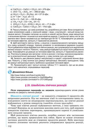 112
Тема 2
в) СаСО3(т)  СаО(т) + СО2(г), H = 279 кДж;
г) 2СО + О2  2СО2, Н  –566,02 кДж;
д) 2Н2(г) + О2(г)  2Н2О(р), H = 571,6 кДж;
е) H+ + OH–  H2O, H < 0;
ж) Fe + S  FeS, Н  –100,26 кДж;
з) СН4 + Н2О  СО + 3Н2, H > 0;
і) 2СН4(г) + О2(г)  2СО(г) + 4Н2(г), Н  –71,2 кДж;
к) СаСО3(т)  СаО(т) + СО2(г), Н  178,5 кДж.
8. Перша упаковка, що сама розігріває їжу, розроблена для кави. Вона складається
з двох алюмінієвих шарів, у зовнішній камері – вода, у внутрішній – кальцій оксид (не-
гашене вапно). Споживач натискає на кнопку в нижній частині банки, вода змішується
з негашеним вапном і починається екзотермічна реакція. У результаті менш ніж за три
хвилини вміст банки нагрівається до температури 50–55 °С. Класифікуйте цю реакцію
за тепловим ефектом, запишіть її термохімічне рівняння.
9. Щоб виготовити хімічну грілку, у мішечок з водонепроникного матеріалу вміщу-
ють суміш купрум(ІІ) хлориду, порошку алюмінію та наповнювача (деревних ошурок).
Після добавляння води відбувається хімічна реакція, яка супроводжується виділенням
великої кількості теплоти. Поясніть, чому реакція відбувається лише після добавляння
води. Класифікуйте цю реакцію за тепловим ефектом, запишіть її термохімічне рівнян-
ня. Розгляньте реакцію між металом і сіллю в розчині з погляду окиснення-відновлен-
ня та електролітичної дисоціації. Визначте, у чому полягає суть цієї реакції.
10. Запишіть два рівняння реакції нейтралізації в повній і скороченій йонних фор-
мах. Поясніть, у чому полягає суть реакції нейтралізації. Висловіть припущення, чому
всі реакції нейтралізації мають приблизно однаковий тепловий ефект.
11. Проаналізуйте зміст третьої колонки таблиці 17.1 і визначте, про що ви дізна-
лися і чого навчилися, опрацювавши параграф.
Дізнайтеся більше
http://www.hotcan.com/how-it-works.html
https://www.youtube.com/watch?vGg2Dt8gwRng
https://www.youtube.com/watch?v31v1UNxqwq8
§ 20. Øâèäê³ñòü õ³ì³÷íèõ ðåàêö³é
Після опрацювання параграфа ви зможете характеризувати вплив різних
чинників на швидкість хімічних реакцій.
Øâèäêіñòü õіìі÷íîї ðåàêöії – öå øâèäêіñòü óòâîðåííÿ її ïðîäóêòіâ àáî
âèòðà÷àííÿ ðåàãåíòіâ. Ïіä ÷àñ âèâ÷åííÿ õіìії òà ñïîñòåðåæåííÿ ÿâèù ïî-
âñÿêäåííîãî æèòòÿ âè íåîäíîðàçîâî ïåðåñâіä÷óâàëèñÿ, ùî õіìі÷íі ðåàêöії
âіäáóâàþòüñÿ ç ðіçíîþ øâèäêіñòþ (íàâåäіòü êіëüêà ïðèêëàäіâ).
×îìó îäíі õіìі÷íі ðåàêöії âіäáóâàþòüñÿ ìèòòєâî, à іíøі òðèâàþòü ñòî-
ëіòòÿìè? Âіäïîâіäü íà öå çàïèòàííÿ âàæëèâî çíàòè äëÿ òîãî, ùîá êåðóâàòè
øâèäêіñòþ õіìі÷íèõ ïåðåòâîðåíü, ïðèøâèäøóâàòè êîðèñíі é óïîâіëüíþ-
âàòè øêіäëèâі ïðîöåñè.
Ùîá ðîçïî÷àëàñÿ õіìі÷íà ðåàêöіÿ, ïîòðіáåí êîíòàêò ìіæ ÷àñòèíêàìè
ðå÷îâèí, ùî ìàþòü ïðîðåàãóâàòè ìіæ ñîáîþ. Ïðîòå íå êîæíå çіòêíåííÿ
÷àñòèíîê ðåàãåíòіâ âåäå äî óòâîðåííÿ ïðîäóêòіâ ðåàêöії. ßêáè âíàñëіäîê
êîæíîãî çіòêíåííÿ ÷àñòèíîê ðåàãåíòіâ óòâîðþâàëèñÿ ïðîäóêòè ðåàêöії,
 