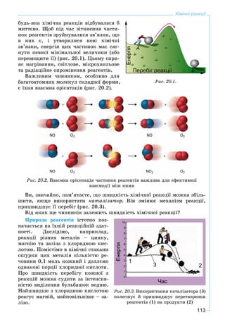 113
Хімічні реакції
áóäü-ÿêà õіìі÷íà ðåàêöіÿ âіäáóâàëàñÿ á
ìèòòєâî. Ùîá ïіä ÷àñ çіòêíåííÿ ÷àñòè-
íîê ðåàãåíòіâ çðóéíóâàëèñÿ çâ’ÿçêè, ùî
â íèõ є, і óòâîðèëèñÿ íîâі õіìі÷íі
çâ’ÿçêè, åíåðãіÿ öèõ ÷àñòèíîê ìàє ñÿã-
íóòè ïåâíîї ìіíіìàëüíîї âåëè÷èíè (àáî
ïåðåâèùèòè її) (ðèñ. 20.1). Öüîìó ñïðè-
ÿє íàãðіâàííÿ, ñâіòëîâå, ìіêðîõâèëüîâå
òà ðàäіàöіéíå îïðîìіíåííÿ ðåàãåíòіâ.
Âàæëèâèì ÷èííèêîì, îñîáëèâî äëÿ
áàãàòîàòîìíèõ ìîëåêóë ñêëàäíîї ôîðìè,
є їõíÿ âçàєìíà îðієíòàöіÿ (ðèñ. 20.2).
Ðèñ. 20.2. Âçàєìíà îðієíòàöіÿ ÷àñòèíîê ðåàãåíòіâ âàæëèâà äëÿ åôåêòèâíîї
âçàєìîäії ìіæ íèìè
Âè, çâè÷àéíî, ïàì’ÿòàєòå, ùî øâèäêіñòü õіìі÷íîї ðåàêöії ìîæíà çáіëü-
øèòè, ÿêùî âèêîðèñòàòè êàòàëіçàòîð. Âіí çìіíþє ìåõàíіçì ðåàêöії,
ïðèøâèäøóє її ïåðåáіã (ðèñ. 20.3).
Âіä ÿêèõ ùå ÷èííèêіâ çàëåæèòü øâèäêіñòü õіìі÷íîї ðåàêöії?
Ïðèðîäà ðåàãåíòіâ іñòîòíî ïîç-
íà÷àєòüñÿ íà їõíіé ðåàêöіéíіé çäàò-
íîñòі. Äîñëіäіìî, íàïðèêëàä,
ðåàêöії ðіçíèõ ìåòàëіâ – öèíêó,
ìàãíіþ òà çàëіçà ç õëîðèäíîþ êèñ-
ëîòîþ. Ïîìіñòіìî â õіìі÷íі ñòàêàíè
îøóðêè öèõ ìåòàëіâ êіëüêіñòþ ðå-
÷îâèíè 0,1 ìîëü êîæíèé і äîëëєìî
îäíàêîâі ïîðöії õëîðèäíîї êèñëîòè.
Ïðî øâèäêіñòü ïåðåáіãó êîæíîї ç
ðåàêöіé ìîæíà ñóäèòè çà іíòåíñèâ-
íіñòþ âèäіëåííÿ áóëüáàøîê âîäíþ.
Íàéøâèäøå ç õëîðèäíîþ êèñëîòîþ
ðåàãóє ìàãíіé, íàéïîâіëüíіøå – çà-
ëіçî.
Ðèñ. 20.1.
Ðèñ. 20.3. Âèêîðèñòàííÿ êàòàëіçàòîðà (3)
ïîëåãøóє é ïðèøâèäøóє ïåðåòâîðåííÿ
ðåàãåíòіâ (1) íà ïðîäóêòè (2)
 