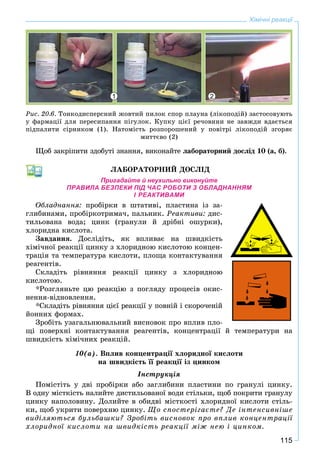 115
Хімічні реакції
Ðèñ. 20.6. Òîíêîäèñïåðñíèé æîâòèé ïèëîê ñïîð ïëàóíà (ëіêîïîäіé) çàñòîñîâóþòü
ó ôàðìàöії äëÿ ïåðåñèïàííÿ ïіãóëîê. Êóïêó öієї ðå÷îâèíè íå çàâæäè âäàєòüñÿ
ïіäïàëèòè ñіðíèêîì (1). Íàòîìіñòü ðîçïîðîøåíèé ó ïîâіòðі ëіêîïîäіé çãîðÿє
ìèòòєâî (2)
Ùîá çàêðіïèòè çäîáóòі çíàííÿ, âèêîíàéòå ëàáîðàòîðíèé äîñëіä 10 (à, á).
ËÀÁÎÐÀÒÎÐÍÈÉ ÄÎÑËІÄ
Пригадайте й неухильно виконуйте
ПРАВИЛА БЕЗПЕКИ ПІД ЧАС РОБОТИ З ОБЛАДНАННЯМ
І РЕАКТИВАМИ
Îáëàäíàííÿ: ïðîáіðêè â øòàòèâі, ïëàñòèíà іç çà-
ãëèáèíàìè, ïðîáіðêîòðèìà÷, ïàëüíèê. Ðåàêòèâè: äèñ-
òèëüîâàíà âîäà; öèíê (ãðàíóëè é äðіáíі îøóðêè),
õëîðèäíà êèñëîòà.
Çàâäàííÿ. Äîñëіäіòü, ÿê âïëèâàє íà øâèäêіñòü
õіìі÷íîї ðåàêöії öèíêó ç õëîðèäíîþ êèñëîòîþ êîíöåí-
òðàöіÿ òà òåìïåðàòóðà êèñëîòè, ïëîùà êîíòàêòóâàííÿ
ðåàãåíòіâ.
Ñêëàäіòü ðіâíÿííÿ ðåàêöії öèíêó ç õëîðèäíîþ
êèñëîòîþ.
*Ðîçãëÿíüòå öþ ðåàêöіþ ç ïîãëÿäó ïðîöåñіâ îêèñ-
íåííÿ-âіäíîâëåííÿ.
*Ñêëàäіòü ðіâíÿííÿ öієї ðåàêöії ó ïîâíіé і ñêîðî÷åíіé
éîííèõ ôîðìàõ.
Çðîáіòü óçàãàëüíþâàëüíèé âèñíîâîê ïðî âïëèâ ïëî-
ùі ïîâåðõíі êîíòàêòóâàííÿ ðåàãåíòіâ, êîíöåíòðàöії é òåìïåðàòóðè íà
øâèäêіñòü õіìі÷íèõ ðåàêöіé.
10(à). Âïëèâ êîíöåíòðàöії õëîðèäíîї êèñëîòè
íà øâèäêіñòü її ðåàêöії іç öèíêîì
Іíñòðóêöіÿ
Ïîìіñòіòü ó äâі ïðîáіðêè àáî çàãëèáèíè ïëàñòèíè ïî ãðàíóëі öèíêó.
Â îäíó ìіñòêіñòü íàëèéòå äèñòèëüîâàíîї âîäè ñòіëüêè, ùîá ïîêðèòè ãðàíóëó
öèíêó íàïîëîâèíó. Äîëèéòå â îáèäâі ìіñòêîñòі õëîðèäíîї êèñëîòè ñòіëü-
êè, ùîá óêðèòè ïîâåðõíþ öèíêó. Ùî ñïîñòåðіãàєòå? Äå іíòåíñèâíіøå
âèäіëÿþòüñÿ áóëüáàøêè? Çðîáіòü âèñíîâîê ïðî âïëèâ êîíöåíòðàöії
õëîðèäíîї êèñëîòè íà øâèäêіñòü ðåàêöії ìіæ íåþ і öèíêîì.
1 2
 