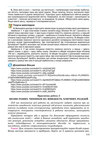 117
Хімічні реакції
8. Glow stick (з англ. – паличка, що світиться) – напівпрозора пластикова трубочка,k
що містить ізольовані одну від одної рідини. Якщо паличку зігнути, внутрішня пере-
тинка ламається й рідини змішуються. Унаслідок цього відбувається хімічна реакція,
яка супроводжується виділенням світла. Поміркуйте, за якої погоди – прохолодної чи
спекотної – паличка світитиметься: а) яскравіше; б) довше. Обґрунтуйте свою думку.
Якщо маєте змогу, перевірте її експериментально.
ворча майстерня
Виконайте досліди й підготуйте презентацію за результатами свого дослідження.
Завдання 1. У два пластикові стакани налийте воду об’ємом 50 см3 і розчиніть по
чайній ложці харчової соди. У два інших стакани помістіть лимонну кислоту: у перший
об’ємом із сірникову головку, у другий – приблизно в 5 разів більше. Налийте в обидва
стакани порції води об’ємом 10 см3 і, перемішуючи, розчиніть кислоту. В обидва стака-
ни з розчинами лимонної кислоти одночасно долийте попередньо виготовлені порції
розчину натрій гідрогенкарбонату. Що спостерігаєте? Де інтенсивніше виділяються
бульбашки? Зробіть висновок про вплив концентрації лимонної кислоти на швидкість
реакції між нею й харчовою содою.
Завдання 2. У дві скляні посудини помістіть лимонну кислоту: у першу – чверть
чайної ложки, у другу – одну чайну ложку. Налийте в обидві посудини води об’ємом
100 мл і, перемішуючи, розчиніть кислоту. В обидві посудини з розчинами лимонної
кислоти одночасно помістіть сирі курячі яйця. Що спостерігаєте? Де інтенсивніше виді-
ляються бульбашки? Зробіть висновок про вплив концентрації лимонної кислоти на
швидкість реакції між нею й кальцій карбонатом у складі шкаралупи.
Дізнайтеся більше
https://www.youtube.com/watch?vznbGrdaC3IQ
https://www.youtube.com/watch?vcKLD1ejTJg4
https://www.youtube.com/watch?vz8ig_koe9q8
https://www.youtube.com/watch?vRZjwdlmzNUo&index4&listPLWM8IO-
3TQjPwGlMOlSBA9JalylPfvJSg
https://www.youtube.com/watch?vQph6kDCKFiQ&listPLWM8IO-3TQjPwGlMOlSBA9
JalylPfvJSg&index5
https://www.youtube.com/watch?vSF1UmiwkIJM
https://www.youtube.com/watch?vVmdABmX1nEE
https://www.youtube.com/watch?v5-ASNKGIsZU
https://www.youtube.com/watch?vzQR_Kj0r5Ho
Ïðàêòè÷íà ðîáîòà 3
ÂÏËÈÂ ÐІÇÍÈÕ ×ÈÍÍÈÊІÂ ÍÀ ØÂÈÄÊІÑÒÜ ÕІÌІ×ÍÈÕ ÐÅÀÊÖІÉ
Ïіä ÷àñ âèêîíàííÿ öієї ðîáîòè âè çàñòîñóєòå íàáóòі çíàííÿ ïðî çà-
ëåæíіñòü øâèäêîñòі õіìі÷íèõ ðåàêöіé âіä ðіçíèõ ÷èííèêіâ, óäîñêîíàëèòå
âìіííÿ ñêëàäàòè ïëàí åêñïåðèìåíòó, ïðîâîäèòè éîãî, ïðàöþâàòè çà іí-
ñòðóêöієþ, îïèñóâàòè ñïîñòåðåæåííÿ é ðîáèòè âèñíîâêè, çàïèñóâàòè
õіìі÷íі ðіâíÿííÿ.
Ïðàöþéòå ïîïàðíî àáî â ãðóïàõ (їõ äîïîìîæå ñôîðìóâàòè â÷èòåëü
àáî â÷èòåëüêà õіìії) – àäæå â äåÿêèõ âèïàäêàõ, ùîá ïîðіâíÿòè øâèäêî-
ñòі ðåàêöіé, ðåàêòèâè ïîòðіáíî çìіøàòè îäíî÷àñíî. ßêùî ïðàöþâàòè-
ìåòå іíäèâіäóàëüíî é âèêîíóâàòèìåòå äîñëіäè íå ïàðàëåëüíî, à
ïîñëіäîâíî, ìîæåòå ñêîðèñòàòèñÿ ñåêóíäîìіðîì.
Óâàãà! Äëÿ ëіïøîãî ñïîñòåðåæåííÿ âèêîðèñòîâóéòå ÷îðíî-áіëèé åêðàí.
ßêùî äîñëіäè âèêîíóєòå â ïðîáіðêàõ, áåðіòü ïî 5 êðàïåëü ðîç÷èíіâ ðåà-
 