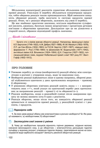 122
Тема 2
Çáіëüøåííÿ êîíöåíòðàöії ðåàãåíòіâ ñïðèÿòèìå çáіëüøåííþ øâèäêîñòі
ïðÿìîї ðåàêöії. Óíàñëіäîê її ïåðåáіãó çáіëüøèòüñÿ êîíöåíòðàöіÿ ïðîäóê-
òіâ, òîáòî îáåðíåíà ðåàêöіÿ òàêîæ ïðèøâèäøèòüñÿ. Ùîá çìåíøèòè øâèä-
êіñòü îáåðíåíîї ðåàêöії, òðåáà âèëó÷àòè іç ñèñòåìè ïðîäóêòè ïðÿìîї
ðåàêöії. Îòæå, ÷è є ðåàêöіÿ îáîðîòíîþ, çàëåæèòü âіä óìîâ її ïåðåáіãó.
Öå ìàє íåàáèÿêå ïðàêòè÷íå çíà÷åííÿ, îñêіëüêè âèðîáíèöòâî ñóëüôàò-
íîї êèñëîòè, àìîíіàêó, áàãàòüîõ іíøèõ íåîðãàíі÷íèõ і îðãàíі÷íèõ ðå÷îâèí
ïîâ’ÿçàíå ç îáîðîòíèìè ïðîöåñàìè. Äîêëàäíіøå ïðî öå âè äіçíàєòåñÿ â
ñòàðøіé øêîëі, îáðàâøè âіäïîâіäíèé ïðîôіëü íàâ÷àííÿ.
Цікаво і пізнавально
Багато хто з хіміків вивчав оборотні реакції. Наприклад, французькі хіміки
К.Л. Бертолле (1748–1822), А.Ж. Дебре (1827–1888), Ф.І.М. Малагуті (1802–1878),
Л.П. де Сен-Жілль (1832–1863) та П.Е.М. Бертло (1827–1907), німецькі хімік і
фармаколог Г. Розі (1795–1864) та фізикохімік М. Боденштейн (1871–1942),
англійські хіміки А.В. Вільямсон (1824–1904) і Д.Х. Гладстон (1827–1902), гол-
ландський фізик і хімік, лауреат Нобелівської премії з хімії 1901 року Я.Г. Вант-
Гофф (1852–1912).
ÏÐÎ ÃÎËÎÂÍÅ
 Óìîâàìè ïåðåáіãó äî êіíöÿ (íåîáîðîòíîñòі) ðåàêöіé îáìіíó ìіæ åëåêòðî-
ëіòàìè â ðîç÷èíі є óòâîðåííÿ îñàäó, âîäè ÷è âèäіëåííÿ ãàçó.
 Íåîáîðîòíі ðåàêöії âіäáóâàþòüñÿ ëèøå â îäíîìó íàïðÿìêó, îáîðîòíі ðåàê-
öії âіäáóâàþòüñÿ îäíî÷àñíî ó äâîõ ïðîòèëåæíèõ íàïðÿìêàõ – ïðÿìîìó
é îáåðíåíîìó.
 Ó ðіâíÿííÿõ îáîðîòíèõ õіìі÷íèõ ðåàêöіé çàìіñòü çíàêà «  » âèêîðèñ-
òîâóþòü çíàê «`», ÿêèé óêàçóє íà îäíî÷àñíèé ïåðåáіã äâîõ ïðîòèëåæ-
íèõ çà íàïðÿìêàìè ðåàêöіé – ïðÿìîї () òà îáåðíåíîї ().
 Ðåàêöіÿ íåîáîðîòíà, ÿêùî â ðåàêöіéíіé ñóìіøі ïіñëÿ çàâåðøåííÿ ïðî-
öåñó íå ìîæíà âèÿâèòè õî÷à á îäèí ç ðåàãåíòіâ.
 Ðåàêöіÿ îáîðîòíà, ÿêùî ïіñëÿ òîãî, ÿê øâèäêіñòü îáåðíåíîї ðåàêöії
çðіâíÿєòüñÿ çі øâèäêіñòþ ïðÿìîї ðåàêöії, ó ðåàêöіéíіé ñóìіøі є і ðåà-
ãåíòè, і ïðîäóêòè.
Перевірте себе
1. За яких умов реакції обміну між електролітами в розчині необоротні? 2. Які реак-
ції називають: а) необоротними; б) оборотними?
Застосуйте свої знання й уміння
3. Чому до необоротних процесів відносять горіння деревини, зсідання молока,
скисання виноградного соку, а до оборотних – електролітичну дисоціацію гідроген
сульфіду у водному розчині, утворення гідроген йодиду, перетворення кисню на озон,
газування води карбон(IV) оксидом? Запишіть рівняння оборотних реакцій.
 