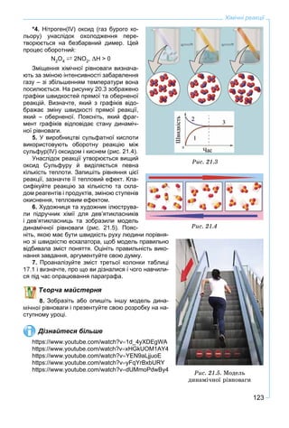 123
Хімічні реакції
*4. Нітроген(IV) оксид (газ бурого ко-
льору) унаслідок охолодження пере-
творюється на безбарвний димер. Цей
процес оборотний:
N2O4 ` 2NO2, H > 0
Зміщення хімічної рівноваги визнача-
ють за зміною інтенсивності забарвлення
газу – зі збільшенням температури вона
посилюється. На рисунку 20.3 зображено
графіки швидкостей прямої та оберненої
реакцій. Визначте, який з графіків відо-
бражає зміну швидкості прямої реакції,
який – оберненої. Поясніть, який фраг-
мент графіків відповідає стану динаміч-
ної рівноваги.
5. У виробництві сульфатної кислоти
використовують оборотну реакцію між
сульфур(IV) оксидом і киснем (рис. 21.4).
Унаслідок реакції утворюється вищий
оксид Сульфуру й виділяється певна
кількість теплоти. Запишіть рівняння цієї
реакції, зазначте її тепловий ефект. Кла-
сифікуйте реакцію за кількістю та скла-
дом реагентів і продуктів, зміною ступенів
окиснення, тепловим ефектом.
6. Художниця та художник ілюструва-
ли підручник хімії для дев’ятикласників
і дев’ятикласниць та зобразили модель
динамічної рівноваги (рис. 21.5). Пояс-
ніть, якою має бути швидкість руху людини порівня-
но зі швидкістю ескалатора, щоб модель правильно
відбивала зміст поняття. Оцініть правильність вико-
нання завдання, аргументуйте свою думку.
7. Проаналізуйте зміст третьої колонки таблиці
изначте, про що ви дізналися і чого навчили-
ас опрацювання параграфа.
ворча майстерня
Зобразіть або опишіть іншу модель дина-
івноваги і презентуйте свою розробку на на-
ступному уроці.
Дізнайтеся більше
https://www.youtube.com/watch?v1d_4yXDEgWA
https://www.youtube.com/watch?vxHGkUOM1AY4
https://www.youtube.com/watch?vYEN9aLjjuoE
https://www.youtube.com/watch?vyFqYrBxbURY
https://www.youtube.com/watch?vdUMmoPdwBy4
Ðèñ. 21.3
Ðèñ. 21.4
Ðèñ. 21.5. Ìîäåëü
äèíàìі÷íîї ðіâíîâàãè
 