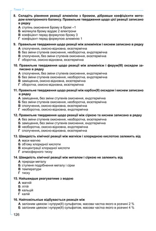 126
Тема 2
8. Складіть рівняння реакції алюмінію з бромом, дібравши коефіцієнти мето-
дом електронного балансу. Правильне твердження щодо цієї реакції записано
в рядку
А ступінь окиснення Брому в бромі –1
Б молекула брому віддає 2 електрони
В коефіцієнт перед формулою брому 3
Г коефіцієнт перед формулою алюмінію 1
9. Правильне твердження щодо реакції між алюмінієм і киснем записано в рядку
А сполучення, окисно-відновна, екзотермічна
Б без зміни ступенів окиснення, необоротна, ендотермічна
В сполучення, без зміни ступенів окиснення, екзотермічна
Г оборотна, окисно-відновна, екзотермічна
10. Правильне твердження щодо реакції між алюмінієм і ферум(ІІІ) оксидом за-
писано в рядку
А сполучення, без зміни ступенів окиснення, ендотермічна
Б без зміни ступенів окиснення, необоротна, ендотермічна
В заміщення, окисно-відновна, екзотермічна
Г оборотна, окисно-відновна, екзотермічна
11. Правильне твердження щодо реакції між карбон(ІІ) оксидом і киснем записано
в рядку
А заміщення, без зміни ступенів окиснення, ендотермічна
Б без зміни ступенів окиснення, необоротна, екзотермічна
В сполучення, окисно-відновна, екзотермічна
Г необоротна, окисно-відновна, ендотермічна
12. Правильне твердження щодо реакції між сіркою та киснем записано в рядку
А без зміни ступенів окиснення, необоротна, екзотермічна
Б заміщення, без зміни ступенів окиснення, ендотермічна
В необоротна, окисно-відновна, ендотермічна
Г сполучення, окисно-відновна, екзотермічна
13. Швидкість хімічної реакції між магнієм і хлоридною кислотою залежить від
А маси магнію
Б об’єму хлоридної кислоти
В концентрації хлоридної кислоти
Г атмосферного тиску
14. Швидкість хімічної реакції між металом і сіркою не залежить від
А природи металу
Б ступеня подрібнення металу і сірки
В температури
Г тиску
15. Найшвидше реагуватиме з водою
А магній
Б літій
В кальцій
Г калій
16. Найповільніше відбувається реакція між
А залізним цвяхом і купрум(ІІ) сульфатом, масова частка якого в розчині 2 %
Б залізним цвяхом і купрум(ІІ) сульфатом, масова частка якого в розчині 4 %
 