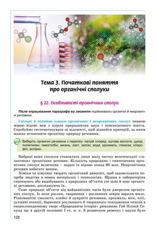 128
Òåìà 3. Ïî÷àòêîâ³ ïîíÿòòÿ
ïðî îðãàí³÷í³ ñïîëóêè
§ 22. Îñîáëèâîñò³ îðãàí³÷íèõ ñïîëóê
Після опрацювання параграфа ви зможете порівнювати органічні й неорганіч-
ні речовини.
Ñïіëüíі é âіäìіííі îçíàêè îðãàíі÷íèõ і íåîðãàíі÷íèõ ñïîëóê ïåâíîþ
ìіðîþ âіäîìі âàì ç êóðñіâ ïðèðîäíè÷èõ íàóê і ïîâñÿêäåííîãî æèòòÿ.
Ñïðîáóéìî ñèñòåìàòèçóâàòè öі âіäîìîñòі, ùîá âіäíàéòè êðèòåðіé, çà ÿêèì
ìîæíà âñòàíîâèòè îðãàíі÷íó ïðèðîäó ðå÷îâèíè.
Виберіть органічні речовини з переліку: натрій хлорид, оцтова кислота, цукор,
поліетилен, гемоглобін, кисень, азот, залізо, вода, крохмаль, глюкоза, хлоро-
філ, аспірин.
Âèáðàíі âàìè ñïîëóêè ñòàíîâëÿòü ëèøå ìàëó ÷àñòêó âåëåòåíñüêîї «ãà-
ëàêòèêè» îðãàíі÷íèõ ðå÷îâèí. Êіëüêіñòü ïðèðîäíèõ і ñèíòåòè÷íèõ îðãà-
íі÷íèõ ñïîëóê âåëè÷åçíà – íàðàçі їõ âіäîìî ïîíàä 80 ìëí. Íåîðãàíі÷íèõ
ðå÷îâèí íàáàãàòî ìåíøå.
Õіìіêè òà õіìіêèíі òâîðÿòü îðãàíі÷íèé äèâîñâіò, ùîá çàäîâîëüíèòè ïî-
òðåáè ëþäñòâà â íîâèõ ìàòåðіàëàõ і òåõíîëîãіÿõ. Ùîäíÿ â ëàáîðàòîðіÿõ
ñèíòåçóþòü àáî âèäîáóâàþòü ç ïðèðîäíèõ îá’єêòіâ óñå íîâі é íîâі îðãàíі÷-
íі ðå÷îâèíè, äîñëіäæóþòü їõ.
Ñàìå ïðèðîäíі îá’єêòè âіä íàéäàâíіøèõ ÷àñіâ áóëè äæåðåëîì îðãàíі÷-
íèõ ñïîëóê. Іç çîëè ðîñëèí, òâàðèííèõ і ðîñëèííèõ æèðіâ âàðèëè ìèëî.
Ðіçíîìàíіòíі ñìîëèñòі, êëåéêі é öóêðèñòі ðå÷îâèíè, êðîõìàëü, âіñê, îëії,
äóõìÿíі åñåíöії, áàðâíèêè ðîñëèííîãî é òâàðèííîãî ïîõîäæåííÿ îïèñàâ â
åíöèêëîïåäè÷íîìó òâîðі «Ïðèðîäíè÷à іñòîðіÿ» ðèìëÿíèí Ãàé Ïëіíіé Ñå-
êóíä ùå â äðóãіé ïîëîâèíі І ñò. í. å. Ç ðîçâèòêîì ðåìåñåë і íàóêè áóëî
 