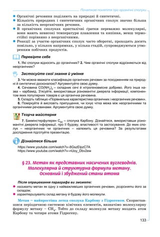 133
Початкові поняття про органічні сполуки
 Îðãàíі÷íі ðå÷îâèíè ïîäіëÿþòü íà ïðèðîäíі é ñèíòåòè÷íі.
 Êіëüêіñòü ïðèðîäíèõ і ñèíòåòè÷íèõ îðãàíі÷íèõ ñïîëóê çíà÷íî áіëüøà
çà êіëüêіñòü íåîðãàíі÷íèõ ðå÷îâèí.
 Â îðãàíі÷íèõ ñïîëóêàõ êðèñòàëі÷íі ґðàòêè ïåðåâàæíî ìîëåêóëÿðíі,
âîíè ìàþòü íåâèñîêі òåìïåðàòóðè ïëàâëåííÿ òà êèïіííÿ, ìåíø òåðìî-
ñòіéêі ïîðіâíÿíî ç íåîðãàíі÷íèìè.
 Ðåàêöії çà ó÷àñòþ îðãàíі÷íèõ ñïîëóê ÷àñòî îáîðîòíі, ïðîõîäÿòü äîñèòü
ïîâіëüíî, ó êіëüêîõ íàïðÿìêàõ, ó êіëüêà ñòàäіé, ñóïðîâîäæóþòüñÿ óòâî-
ðåííÿì ïîáі÷íèõ ïðîäóêòіâ.
Перевірте себе
1. Які сполуки відносять до органічних? 2. Чим органічні сполуки відрізняються від
неорганічних?
Застосуйте свої знання й уміння
3. Чи можна вважати класифікацію органічних речовин за походженням на природ-
ні й синтетичні досконалою? Аргументуйте свою думку.
4. Сечовина СO(NH2)2 – складник сечі й нітрогеновмісне добриво. Його інша на-
зва – карбамід. З’ясуйте, використавши різноманітні джерела інформації, компонен-
том яких популярних товарів є ця органічна речовина.
5. Складіть таблицю «Порівняльна характеристика органічних і неорганічних речовин».
6. Поміркуйте й висловіть припущення, чи існує чітка межа між неорганічними та
органічними речовинами. Аргументуйте свою думку.
ворча майстерня
Бакмінстерфулерен С60 – сполука Карбону. Дізнайтеся, використавши різно-
манітні джерела інформації, про її будову, властивості та застосування. До яких спо-
лук – неорганічних чи органічних – належить ця речовина? За результатами
дослідження підготуйте презентацію.
Дізнайтеся більше
https://www.youtube.com/watch?v8GszElpzC7A
https://www.youtube.com/watch?vnUoy_Dbv2ew
§ 23. Ìåòàí ÿê ïðåäñòàâíèê íàñè÷åíèõ âóãëåâîäí³â.
Ìîëåêóëÿðíà é ñòðóêòóðíà ôîðìóëè ìåòàíó.
Îñíîâíèé ³ çáóäæåíèé ñòàíè àòîìà
Після опрацювання параграфа ви зможете:
 називати метан як одну з найважливіших органічних речовин, розрізняти його заи
складом;
 характеризувати склад метану й будову його молекули.и
Ìåòàí – íàéïðîñòіøà ëåòêà ñïîëóêà Êàðáîíó ç Ãіäðîãåíîì. Ñêîðèñòàâ-
øèñÿ ïåðіîäè÷íîþ ñèñòåìîþ õіìі÷íèõ åëåìåíòіâ, âèçíà÷іìî ìîëåêóëÿðíó
ôîðìóëó ìåòàíó – ÑÍ4. Òîáòî äî ñêëàäó ìîëåêóëè ìåòàíó âõîäèòü àòîì
Êàðáîíó òà ÷îòèðè àòîìè Ãіäðîãåíó.
 