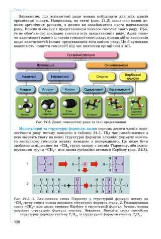 138
Тема 3
Çàóâàæèìî, ùî ãîìîëîãі÷íі ðÿäè ìîæíà ïîáóäóâàòè äëÿ âñіõ êëàñіâ
îðãàíі÷íèõ ñïîëóê. Íàïðèêëàä, íà ñõåìі (ðèñ. 24.2) çàçíà÷åíî íàçâè äå-
ÿêèõ îðãàíі÷íèõ ðå÷îâèí, ç ÿêèìè âè îçíàéîìèòåñÿ öüîãî íàâ÷àëüíîãî
ðîêó. Êîæíà çі ñïîëóê є ïðåäñòàâíèêîì ïåâíîãî ãîìîëîãі÷íîãî ðÿäó. Ïðî-
òå íå îáîâ’ÿçêîâî äîêëàäíî âèâ÷àòè âñіõ ïðåäñòàâíèêіâ ðÿäó. Àäæå çíàþ-
÷è âëàñòèâîñòі îäíîãî іç ÷ëåíіâ ãîìîëîãі÷íîãî ðÿäó, ìîæíà äіéòè âèñíîâêіâ
ùîäî âëàñòèâîñòåé іíøèõ ïðåäñòàâíèêіâ òîãî ñàìîãî ðÿäó. Öå é çóìîâëþє
âàæëèâіñòü ïîíÿòòÿ ãîìîëîãії ïіä ÷àñ âèâ÷åííÿ îðãàíі÷íîї õіìії.
Метан Етанол рГліцерол
Етанова
(оцтова)
кислота
Етен
(етилен)
Етин
(ацетилен)
Ðèñ. 24.2. Äåÿêі ãîìîëîãі÷íі ðÿäè òà їõíі ïðåäñòàâíèêè
Ìîëåêóëÿðíі òà ñòðóêòóðíі ôîðìóëè, íàçâè ïåðøèõ äåñÿòè ÷ëåíіâ ãîìî-
ëîãі÷íîãî ðÿäó ìåòàíó íàâåäåíî â òàáëèöі 24.1. Ïіä ÷àñ îçíàéîìëåííÿ ç
íåþ çâåðíіòü óâàãó íà ïîâíі ñòðóêòóðíі ôîðìóëè àëêàíіâ: ôîðìóëó êîæíî-
ãî íàñòóïíîãî ãîìîëîãà ìåòàíó âèâåäåíî ç ïîïåðåäíüîãî. Öå ìîæå áóòè
çðîáëåíî çàìіùåííÿì íà –ÑÍ3 ãðóïó îäíîãî ç àòîìіâ Ãіäðîãåíó, àáî ðîçòà-
øóâàííÿì ãðóïè –ÑÍ2– ìіæ äâîìà ñóñіäíіìè àòîìàìè Êàðáîíó (ðèñ. 24.3).
Ðèñ. 24.3. 1. Çàìіùåííÿì àòîìà Ãіäðîãåíó ó ñòðóêòóðíіé ôîðìóëі ìåòàíó íà
–ÑÍ3 ãðóïó àòîìіâ ìîæíà îäåðæàòè ñòðóêòóðíó ôîðìóëó åòàíó. 2. Ðîçòàøóâàâøè
ãðóïó –ÑÍ2– ìіæ äâîìà àòîìàìè Êàðáîíó â ñòðóêòóðíіé ôîðìóëі áóòàíó, ìîæíà
îäåðæàòè ñòðóêòóðíó ôîðìóëó ïåíòàíó. Çàâäàííÿ. Âèâåäіòü äâîìà ñïîñîáàìè
ñòðóêòóðíó ôîðìóëó ãåïòàíó Ñ7Í16 çі ñòðóêòóðíîї ôîðìóëè ãåêñàíó Ñ6Í14
1
2
 