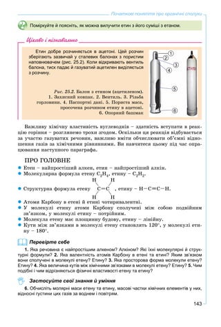 143
Початкові поняття про органічні сполуки
Поміркуйте й поясніть, як можна вилучити етин з його суміші з етаном.
Цікаво і пізнавально
Етин добре розчиняється в ацетоні. Цей розчин
зберігають зазвичай у сталевих балонах з пористим
наповнювачем (рис. 25.2). Коли відкривають вентиль
балона, тиск падає й газуватий ацетилен виділяється
з розчину.
Ðèñ. 25.2. Áàëîí ç åòèíîì (àöåòèëåíîì).
1. Çàõèñíèé êîâïàê. 2. Âåíòèëü. 3. Ðіçüáà
ãîðëîâèíè. 4. Ïàñïîðòíі äàíі. 5. Ïîðèñòà ìàñà,
ïðîñî÷åíà ðîç÷èíîì åòèíó â àöåòîíі.
6. Îïîðíèé áàøìàê
1
3
4
5
6
2
Âàæëèâó õіìі÷íó âëàñòèâіñòü âóãëåâîäíіâ – çäàòíіñòü âñòóïàòè â ðåàê-
öіþ ãîðіííÿ – ðîçãëÿíåìî òðîõè çãîäîì. Îñêіëüêè öÿ ðåàêöіÿ âіäáóâàєòüñÿ
çà ó÷àñòþ ãàçóâàòèõ ðå÷îâèí, âàæëèâî âìіòè îá÷èñëþâàòè îá’єìíі âіäíî-
øåííÿ ãàçіâ çà õіìі÷íèìè ðіâíÿííÿìè. Âè íàâ÷èòåñÿ öüîìó ïіä ÷àñ îïðà-
öþâàííÿ íàñòóïíîãî ïàðàãðàôà.
ÏÐÎ ÃÎËÎÂÍÅ
 Åòåí – íàéïðîñòіøèé àëêåí, åòèí – íàéïðîñòіøèé àëêіí.
 Ìîëåêóëÿðíà ôîðìóëà åòåíó Ñ2Í4, åòèíó – Ñ2Í2.
 Ñòðóêòóðíà ôîðìóëà åòåíó
H H
H H
Ñ Ñ , åòèíó – HH Ñ Ñ .
 Àòîìè Êàðáîíó â åòåíі é åòèíі ÷îòèðèâàëåíòíі.
 Ó ìîëåêóëі åòèíó àòîìè Êàðáîíó ñïîëó÷åíі ìіæ ñîáîþ ïîäâіéíèì
çâ’ÿçêîì, ó ìîëåêóëі åòèíó – ïîòðіéíèì.
 Ìîëåêóëà åòåíó ìàє ïëîùèííó áóäîâó, åòèíó – ëіíіéíó.
 Êóòè ìіæ çâ’ÿçêàìè â ìîëåêóëі åòåíó ñòàíîâëÿòü 120, ó ìîëåêóëі åòè-
íó – 180.
Перевірте себе
1. Яка речовина є найпростішим алкеном? Алкіном? Які їхні молекулярні й струк-
турні формули? 2. Яка валентність атомів Карбону в етені та етині? Яким зв’язком
вони сполучені в молекулі етену? Етину? 3. Яка просторова форма молекули етену?
Етину? 4. Яка величина кутів між хімічними зв’язками в молекулі етену? Етину? 5. Чим
подібні і чим відрізняються фізичні властивості етену та етину?
Застосуйте свої знання й уміння
6. Обчисліть молярні маси етену та етину, масові частки хімічних елементів у них,
відносні густини цих газів за воднем і повітрям.
 