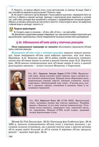 144
Тема 3
7. Поясніть, чи можна зібрати етен і етин витісненням: а) повітря; б) води. Який із
цих способів ви вважаєте доцільнішим? Поясніть чому.
8. На занятті хімічного гуртка Валерій і Ганна добули ацетилен, перевірили його на
чистоту й зібрали в мірний циліндр. Циліндр з ацетиленом вони закріпили у штативі
так, щоб отвір циліндра був занурений у посудину з підфарбованою холодною водою.
Зібрану установку залишили до наступного заняття. Спрогнозуйте зміни, які відбулися
ем води в циліндрі, поясніть їх.
Творча майстерня
9. Складіть один із сенканів – «Етен» або «Етин» – на свій вибір.
Дізнайтеся з додаткових джерел інформації, що таке ізологічні ряди й підготуйте для
однокласників і однокласниць стисле повідомлення за результатами свого дослідження.
§ 26. Â³äíîøåííÿ îá’ºì³â ãàç³â ó õ³ì³÷íèõ ðåàêö³ÿõ
Після опрацювання параграфа ви зможете обчислювати відношення об’ємів
газів у хімічних реакціях.
Âіäíîøåííÿ îá’єìіâ ãàçіâ ó õіìі÷íèõ ðåàêöіÿõ âèâ÷àëî ÷èìàëî íàóêîâ-
öіâ. Àäæå âèìіðþâàòè îá’єìè ãàçіâ íàáàãàòî ïðîñòіøå, íіæ їõíі ìàñè.
Ïðèìіðîì, À.Ë. Ëàâóàçüє (ðèñ. 26.1) ðîáèâ ñïðîáè âèçíà÷èòè ñïіââіäíî-
øåííÿ ìіæ îá’єìàìè âîäíþ òà êèñíþ â ðåàêöії ñèíòåçó âîäè. Ê.Ë. Áåðòîëëå
(ðèñ. 26.2) âèâ÷àâ ñïіââіäíîøåííÿ ìіæ îá’єìàìè âîäíþ é àçîòó â ðåàêöії
ðîçêëàäàííÿ àìîíіàêó – ëåòêîї ñïîëóêè Íіòðîãåíó ç Ãіäðîãåíîì.
Ðèñ. 26.1. Ëàâóàçüє Àíòóàí Ëîðàí (1743–1794). Ôðàíöóçü-
êèé õіìіê. Àâòîð êèñíåâîї òåîðії ãîðіííÿ, îäèí ç àâòîðіâ íî-
âîї õіìі÷íîї íîìåíêëàòóðè. Âіäêðèâ çàêîí çáåðåæåííÿ ìàñè,
çàïðîïîíóâàâ ïåðøèé ïåðåëіê õіìі÷íèõ åëåìåíòіâ. Àâòîð
ïіäðó÷íèêà «Åëåìåíòàðíèé êóðñ õіìії». Ç’ÿñóâàâ ðîëü êèñ-
íþ ó ïðîöåñàõ ãîðіííÿ, îêèñíåííÿ é äèõàííÿ. Îäèí іç çà-
ñíîâíèêіâ òåðìîõіìії
Ðèñ. 26.2. Áåðòîëëå Êëîä Ëóї (1748–1822). Ôðàíöóçüêèéї
õіìіê, çàñíîâíèê â÷åííÿ ïðî õіìі÷íó ðіâíîâàãó. Ðîçðîáèâ
(ðàçîì ç Ëàâóàçüє òà іí.) íîâó õіìі÷íó íîìåíêëàòóðó. Óñòà-
íîâèâ ñêëàä àìîíіàêó, ïðèðîäíîãî ãàçó, ñèíèëüíîї êèñëî-
òè, ñіðêîâîäíþ. Âіäêðèâ (1785) êàëіé õëîðàò, íàçâàíèé
çãîäîì áåðòîëåòîâîþ ñіëëþ
Æîçåô Ëóї Ãåé-Ëþññàê (ðèñ. 26.3) і Îëåêñàíäð ôîí Ãóìáîëüäò (ðèñ. 26.4)
1805 ð. âèâ÷àëè ñïіââіäíîøåííÿ îá’єìіâ ãàçіâ ó õіìі÷íèõ ðåàêöіÿõ і äî-
ñëіäíèì øëÿõîì óñòàíîâèëè, ùî â ðåàêöії ñèíòåçó âîäè ç ïðîñòèõ ðå÷îâèí
îá’єì âîäíþ âäâі÷і áіëüøèé çà îá’єì êèñíþ é äîðіâíþє îá’єìó ïðîäóêòó
ðåàêöії – âîäÿíîї ïàðè (ðèñ. 26.5).
 