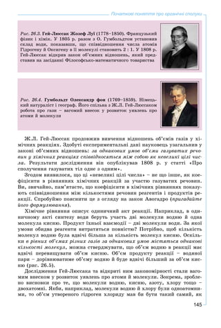145
Початкові поняття про органічні сполуки
Ðèñ. 26.3. Ãåé-Ëþññàê Æîçåô Ëóї (1778–1850). Ôðàíöóçüêèé
ôіçèê і õіìіê. Ó 1805 ð. ðàçîì ç Î. Ãóìáîëüäòîì óñòàíîâèâ
ñêëàä âîäè, ïîêàçàâøè, ùî ñïіââіäíîøåííÿ ÷èñëà àòîìіâ
Ãіäðîãåíó é Îêñèãåíó â її ìîëåêóëі ñòàíîâèòü 2 : 1. Ó 1808 ð.
Ãåé-Ëþññàê âіäêðèâ çàêîí îá’єìíèõ âіäíîøåíü, ÿêèé ïðåä-
ñòàâèâ íà çàñіäàííі Ôіëîñîôñüêî-ìàòåìàòè÷íîãî òîâàðèñòâà
Ðèñ. 26.4. Ãóìáîëüäò Îëåêñàíäð ôîí (1769–1859). Íіìåöü-
êèé íàòóðàëіñò і ãåîãðàô. Éîãî ñïіëüíà ç Æ.Ë. Ãåé-Ëþññàêîì
ðîáîòà ïðî ãàçè – âàãîìèé âíåñîê ó ðîçâèòîê óÿâëåíü ïðî
àòîìè é ìîëåêóëè
Æ.Ë. Ãåé-Ëþññàê ïðîäîâæèâ âèâ÷åííÿ âіäíîøåíü îá’єìіâ ãàçіâ ó õі-
ìі÷íèõ ðåàêöіÿõ. Çäîáóòі åêñïåðèìåíòàëüíі äàíі íàóêîâåöü óçàãàëüíèâ ó
çàêîíі îá’єìíèõ âіäíîøåíü: çà îäíàêîâèõ óìîâ îá’єìè ãàçóâàòèõ ðå÷î-
âèí ó õіìі÷íèõ ðåàêöіÿõ ñïіââіäíîñÿòüñÿ ìіæ ñîáîþ ÿê íåâåëèêі öіëі ÷èñ-
ëà. Ðåçóëüòàòè äîñëіäæåííÿ âіí îïóáëіêóâàâ 1808 ð. ó ñòàòòі «Ïðî
ñïîëó÷åííÿ ãàçóâàòèõ òіë îäíå ç îäíèì».
Çãîäîì âèÿâèëîñÿ, ùî öі «íåâåëèêі öіëі ÷èñëà» – íå ùî іíøå, ÿê êîå-
ôіöієíòè â ðіâíÿííÿõ õіìі÷íèõ ðåàêöіé çà ó÷àñòþ ãàçóâàòèõ ðå÷îâèí.
Âè, çâè÷àéíî, ïàì’ÿòàєòå, ùî êîåôіöієíòè â õіìі÷íèõ ðіâíÿííÿõ ïîêàçó-
þòü ñïіââіäíîøåííÿ ìіæ êіëüêîñòÿìè ðå÷îâèí ðåàãåíòіâ і ïðîäóêòіâ ðå-
àêöії. Ñïðîáóéìî ïîÿñíèòè öå ç îãëÿäó íà çàêîí Àâîãàäðî (ïðèãàäàéòå
éîãî ôîðìóëþâàííÿ).
Õіìі÷íå ðіâíÿííÿ îïèñóє îäèíè÷íèé àêò ðåàêöії. Íàïðèêëàä, â îäè-
íè÷íîìó àêòі ñèíòåçó âîäè áåðóòü ó÷àñòü äâі ìîëåêóëè âîäíþ é îäíà
ìîëåêóëà êèñíþ. Ïðîäóêò їõíüîї âçàєìîäії – äâі ìîëåêóëè âîäè. Çà ÿêîї
óìîâè îáèäâà ðåàãåíòè âèòðàòÿòüñÿ ïîâíіñòþ? Ïîòðіáíî, ùîá êіëüêіñòü
ìîëåêóë âîäíþ áóëà âäâі÷і áіëüøà çà êіëüêіñòü ìîëåêóë êèñíþ. Îñêіëü-
êè â ðіâíèõ îá’єìàõ ðіçíèõ ãàçіâ çà îäíàêîâèõ óìîâ ìіñòÿòüñÿ îäíàêîâі
êіëüêîñòі ìîëåêóë, ìîæíà ñòâåðäæóâàòè, ùî îá’єì âîäíþ â ðåàêöії ìàє
âäâі÷і ïåðåâèùóâàòè îá’єì êèñíþ. Îá’єì ïðîäóêòó ðåàêöії – âîäÿíîї
ïàðè – äîðіâíþâàòèìå îá’єìó âîäíþ é áóäå âäâі÷і áіëüøèé çà îá’єì êèñ-
íþ (ðèñ. 26.5).
Äîñëіäæåííÿ Ãåé-Ëþññàêà òà âіäêðèòі íèì çàêîíîìіðíîñòі ñòàëè âàãî-
ìèì âíåñêîì ó ðîçâèòîê óÿâëåíü ïðî àòîìè é ìîëåêóëè. Çîêðåìà, çðîáëå-
íî âèñíîâêè ïðî òå, ùî ìîëåêóëè âîäíþ, êèñíþ, àçîòó, õëîðó òîùî –
äâîõàòîìíі. ßêáè, íàïðèêëàä, ìîëåêóëè âîäíþ é õëîðó áóëè îäíîàòîìíè-
ìè, òî îá’єì óòâîðåíîãî ãіäðîãåí õëîðèäó ìàâ áè áóòè òàêèé ñàìèé, ÿê
 