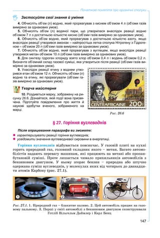 147
Початкові поняття про органічні сполуки
Застосуйте свої знання й уміння
4. Обчисліть об’єм (л) водню, який прореагував з киснем об’ємом 4 л (об’єми газів
виміряно за однакових умов).
5. Обчисліть об’єм (л) водяної пари, що утворилася внаслідок реакції водню
об’ємом 7 л з достатньою кількістю кисню (об’єми газів виміряно за однакових умов).
6. Обчисліть об’єм водню, який прореагував з достатньою кількістю азоту, якщо
внаслідок реакції утворився амоніак – найпростіша летка сполука Нітрогену з Гідроге-
ном – об’ємом 20 л (об’єми газів виміряно за однакових умов).
7. Обчисліть об’єм водню, який прореагував з вуглецем, якщо внаслідок реакції
утворився метан об’ємом 10 л (об’єми газів виміряно за однакових умов).
8. Для синтезу гідроген хлориду взято хлор об’ємом 0,4 л і водень об’ємом 0,2 л.
Визначте об’ємний склад газової суміші, яка утвориться після реакції (об’єми газів ви-
міряно за однакових умов).
9. Унаслідок реакції етину з воднем утво-
рився етан об’ємом 12 л. Обчисліть об’єми (л)
водню та етину, які прореагували (об’єми га-
зів виміряно за однакових умов).
ворча майстерня
. Роздивіться марку, зображену на ри-
сунку 26.6. Дізнайтеся, якій події вона присвя-
чена. Підготуйте повідомлення про життя й
наукові здобутки вченого, зображеного на
марці.
§ 27. Ãîð³ííÿ âóãëåâîäí³â
Після опрацювання параграфа ви зможете:
 характеризувати реакції горіння вуглеводнів;и
 усвідомити значення вуглеводневої сировини в енергетиці.и
Ãîðіííÿ âóãëåâîäíіâ âіäáóâàєòüñÿ ïîâñÿê÷àñ. Ó ãàçîâіé ïëèòі íà êóõíі
ãîðèòü ïðèðîäíèé ãàç, ãîëîâíèé ñêëàäíèê ÿêîãî – ìåòàí. Áàãàòî àâòîìî-
áіëіñòіâ íàäàþòü ïåðåâàãó ìàøèíàì, ÿêі ïðàöþþòü íà ìåòàíі àáî ïðîïàí-
áóòàíîâіé ñóìіøі. Ïðîòå ëèøàєòüñÿ ÷èìàëî ïðèõèëüíèêіâ àâòîìîáіëіâ ç
áåíçèíîâèì äâèãóíîì. Ó íüîìó çãîðÿє áåíçèí – ïðèðîäíà àáî øòó÷íî
îäåðæàíà ñóìіø âóãëåâîäíіâ, ó ìîëåêóëàõ ÿêèõ âіä ÷îòèðüîõ äî äâàíàäöÿ-
òè àòîìіâ Êàðáîíó (ðèñ. 27.1).
1 32
Ðèñ. 27.1. 1. Ïðèðîäíèé ãàç – áëàêèòíå ïàëèâî. 2. Öåé àâòîìîáіëü ïðàöþє íà ãàçî-
âîìó ïàëüíîìó. 3. Ïåðøі ó ñâіòі àâòîìîáіëі ç áåíçèíîâèì äâèãóíîì ñêîíñòðóþâàëè
Ãîòëіá Âіëüãåëüì Äàéìëåð і Êàðë Áåíö
Ðèñ. 26.6
 