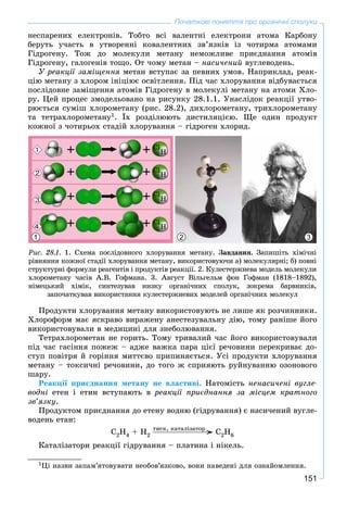 151
Початкові поняття про органічні сполуки
íåñïàðåíèõ åëåêòðîíіâ. Òîáòî âñі âàëåíòíі åëåêòðîíè àòîìà Êàðáîíó
áåðóòü ó÷àñòü â óòâîðåííі êîâàëåíòíèõ çâ’ÿçêіâ іç ÷îòèðìà àòîìàìè
Ãіäðîãåíó. Òîæ äî ìîëåêóëè ìåòàíó íåìîæëèâå ïðèєäíàííÿ àòîìіâ
Ãіäðîãåíó, ãàëîãåíіâ òîùî. Îò ÷îìó ìåòàí – íàñè÷åíèé âóãëåâîäåíü.
Ó ðåàêöії çàìіùåííÿ ìåòàí âñòóïàє çà ïåâíèõ óìîâ. Íàïðèêëàä, ðåàê-
öіþ ìåòàíó ç õëîðîì іíіöіþє îñâіòëåííÿ. Ïіä ÷àñ õëîðóâàííÿ âіäáóâàєòüñÿ
ïîñëіäîâíå çàìіùåííÿ àòîìіâ Ãіäðîãåíó â ìîëåêóëі ìåòàíó íà àòîìè Õëî-
ðó. Öåé ïðîöåñ çìîäåëüîâàíî íà ðèñóíêó 28.1.1. Óíàñëіäîê ðåàêöії óòâî-
ðþєòüñÿ ñóìіø õëîðîìåòàíó (ðèñ. 28.2), äèõëîðîìåòàíó, òðèõëîðîìåòàíó
òà òåòðàõëîðîìåòàíó1. Їõ ðîçäіëþþòü äèñòèëÿöієþ. Ùå îäèí ïðîäóêò
êîæíîї ç ÷îòèðüîõ ñòàäіé õëîðóâàííÿ – ãіäðîãåí õëîðèä.
Ðèñ. 28.1. 1. Ñõåìà ïîñëіäîâíîãî õëîðóâàííÿ ìåòàíó. Çàâäàííÿ. Çàïèøіòü õіìі÷íі
ðіâíÿííÿ êîæíîї ñòàäії õëîðóâàííÿ ìåòàíó, âèêîðèñòîâóþ÷è à) ìîëåêóëÿðíі; á) ïîâíі
ñòðóêòóðíі ôîðìóëè ðåàãåíòіâ і ïðîäóêòіâ ðåàêöії. 2. Êóëåñòåðæíåâà ìîäåëü ìîëåêóëè
õëîðîìåòàíó ÷àñіâ À.Â. Ãîôìàíà. 3. Àâãóñò Âіëüãåëüì ôîí Ãîôìàí (1818–1892),
íіìåöüêèé õіìіê, ñèíòåçóâàâ íèçêó îðãàíі÷íèõ ñïîëóê, çîêðåìà áàðâíèêіâ,
çàïî÷àòêóâàâ âèêîðèñòàííÿ êóëåñòåðæíåâèõ ìîäåëåé îðãàíі÷íèõ ìîëåêóë
1 2 3
Ïðîäóêòè õëîðóâàííÿ ìåòàíó âèêîðèñòîâóþòü íå ëèøå ÿê ðîç÷èííèêè.
Õëîðîôîðì ìàє ÿñêðàâî âèðàæåíó àíåñòåçóâàëüíó äіþ, òîìó ðàíіøå éîãî
âèêîðèñòîâóâàëè â ìåäèöèíі äëÿ çíåáîëþâàííÿ.
Òåòðàõëîðîìåòàí íå ãîðèòü. Òîìó òðèâàëèé ÷àñ éîãî âèêîðèñòîâóâàëè
ïіä ÷àñ ãàñіííÿ ïîæåæ – àäæå âàæêà ïàðà öієї ðå÷îâèíè ïåðåêðèâàє äî-
ñòóï ïîâіòðÿ é ãîðіííÿ ìèòòєâî ïðèïèíÿєòüñÿ. Óñі ïðîäóêòè õëîðóâàííÿ
ìåòàíó – òîêñè÷íі ðå÷îâèíè, äî òîãî æ ñïðèÿþòü ðóéíóâàííþ îçîíîâîãî
øàðó.
Ðåàêöії ïðèєäíàííÿ ìåòàíó íå âëàñòèâі. Íàòîìіñòü íåíàñè÷åíі âóãëå-
âîäíі åòåí і åòèí âñòóïàþòü â ðåàêöії ïðèєäíàííÿ çà ìіñöåì êðàòíîãî
çâ’ÿçêó.
Ïðîäóêòîì ïðèєäíàííÿ äî åòåíó âîäíþ (ãіäðóâàííÿ) є íàñè÷åíèé âóãëå-
âîäåíü åòàí:
Ñ2H4 + H2 Ñ2H6
Êàòàëіçàòîðè ðåàêöії ãіäðóâàííÿ – ïëàòèíà і íіêåëü.
1Öі íàçâè çàïàì’ÿòîâóâàòè íåîáîâ’ÿçêîâî, âîíè íàâåäåíі äëÿ îçíàéîìëåííÿ.
òèñê, êàòàëіçàòîð
 