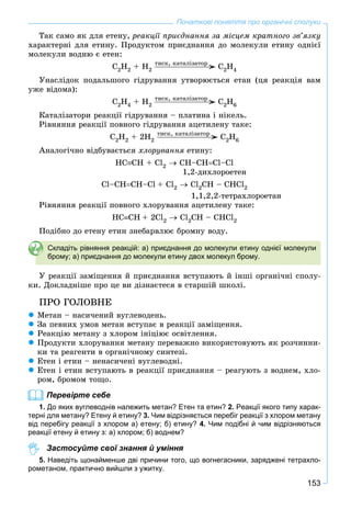 153
Початкові поняття про органічні сполуки
Òàê ñàìî ÿê äëÿ åòåíó, ðåàêöії ïðèєäíàííÿ çà ìіñöåì êðàòíîãî çâ’ÿçêó
õàðàêòåðíі äëÿ åòèíó. Ïðîäóêòîì ïðèєäíàííÿ äî ìîëåêóëè åòèíó îäíієї
ìîëåêóëè âîäíþ є åòåí:
Ñ2H2 + H2 Ñ2H4
Óíàñëіäîê ïîäàëüøîãî ãіäðóâàííÿ óòâîðþєòüñÿ åòàí (öÿ ðåàêöіÿ âàì
óæå âіäîìà):
Ñ2H4 + H2 Ñ2H6
Êàòàëіçàòîðè ðåàêöії ãіäðóâàííÿ – ïëàòèíà і íіêåëü.
Ðіâíÿííÿ ðåàêöії ïîâíîãî ãіäðóâàííÿ àöåòèëåíó òàêå:
Ñ2H2 + 2H2 Ñ2H6
Àíàëîãі÷íî âіäáóâàєòüñÿ õëîðóâàííÿ åòèíó:
HCÑH + Cl2  CH–CHCl–Cl
1,2-äèõëîðîåòåí
Cl–CHÑH–Cl + Cl2  Cl2CH – CHCl2
1,1,2,2-òåòðàõëîðîåòàí
Ðіâíÿííÿ ðåàêöії ïîâíîãî õëîðóâàííÿ àöåòèëåíó òàêå:
HCÑH + 2Cl2  Cl2CH – CHCl2
Ïîäіáíî äî åòåíó åòèí çíåáàðâëþє áðîìíó âîäó.
Складіть рівняння реакцій: а) приєднання до молекули етину однієї молекули
брому; а) приєднання до молекули етину двох молекул брому.
Ó ðåàêöії çàìіùåííÿ é ïðèєäíàííÿ âñòóïàþòü é іíøі îðãàíі÷íі ñïîëó-
êè. Äîêëàäíіøå ïðî öå âè äіçíàєòåñÿ â ñòàðøіé øêîëі.
ÏÐÎ ÃÎËÎÂÍÅ
 Ìåòàí – íàñè÷åíèé âóãëåâîäåíü.
 Çà ïåâíèõ óìîâ ìåòàí âñòóïàє â ðåàêöії çàìіùåííÿ.
 Ðåàêöіþ ìåòàíó ç õëîðîì іíіöіþє îñâіòëåííÿ.
 Ïðîäóêòè õëîðóâàííÿ ìåòàíó ïåðåâàæíî âèêîðèñòîâóþòü ÿê ðîç÷èííè-
êè òà ðåàãåíòè â îðãàíі÷íîìó ñèíòåçі.
 Åòåí і åòèí – íåíàñè÷åíі âóãëåâîäíі.
 Åòåí і åòèí âñòóïàþòü â ðåàêöії ïðèєäíàííÿ – ðåàãóþòü ç âîäíåì, õëî-
ðîì, áðîìîì òîùî.
Перевірте себе
1. До яких вуглеводнів належить метан? Етен та етин? 2. Реакції якого типу харак-
терні для метану? Етену й етину? 3. Чим відрізняється перебіг реакції з хлором метану
від перебігу реакції з хлором а) етену; б) етину? 4. Чим подібні й чим відрізняються
реакції етену й етину з: а) хлором; б) воднем?
Застосуйте свої знання й уміння
5. Наведіть щонайменше дві причини того, що вогнегасники, заряджені тетрахло-
рометаном, практично вийшли з ужитку.
òèñê, êàòàëіçàòîð
òèñê, êàòàëіçàòîð
òèñê, êàòàëіçàòîð
 