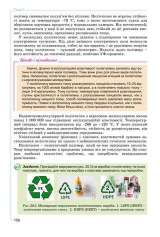 156
Тема 3
ïîëіìåð ñèíþâàòèì ïîëóì’ÿì áåç êіïòÿâè. Ïîëіåòèëåí íå âòðà÷àє ñòіéêîñ-
òі íàâіòü çà òåìïåðàòóðè –70 Ñ, òîìó ç íüîãî âèãîòîâëÿþòü ñóäêè äëÿ
çáåðіãàííÿ õàð÷îâèõ ïðîäóêòіâ ó ìîðîçèëüíèõ êàìåðàõ. Âіí íåòîêñè÷íèé,
íå ðîç÷èíÿєòüñÿ ó âîäі é íå çìî÷óєòüñÿ íåþ, ñòіéêèé äî äії ðîç÷èíіâ êèñ-
ëîò, ëóãіâ, îêèñíèêіâ, îðãàíі÷íèõ ðîç÷èííèêіâ òîùî.
Ó ìîëåêóëàõ ïîëіåòèëåíó íåìàє äіëÿíîê ç ïіäâèùåíîþ ÷è çíèæåíîþ
åëåêòðîííîþ ãóñòèíîþ. Ïіä äієþ çìіííîãî åëåêòðè÷íîãî ïîëÿ ìîëåêóëè
ïîëіåòèëåíó íå êîëèâàþòüñÿ, òîáòî íå ïîãëèíàþòü і íå ðîçñіþþòü åíåðãіþ
ïîëÿ, òîìó ïîëіåòèëåí – ÷óäîâèé äіåëåêòðèê. Íåäîëіê öüîãî ïîëіìåðó –
éîãî íåñòіéêіñòü äî ñîíÿ÷íîї ðàäіàöії, îñîáëèâî ÓÔ-ïðîìåíіâ.
Цікаво і пізнавально
Хімічні, фізичні й експлуатаційні властивості поліетилену залежать від гус-
тини й молекулярної маси полімеру. Тому вони різні для різних видів поліети-
лену. Наприклад, поліетилен з розгалуженим ланцюгом м’якший за поліетилен
з нерозгалуженими молекулами.
У поліетилену високого тиску розгалуженість ланцюгів становить 15–25 від-
галужень на 1000 атомів Карбону в ланцюзі, а в поліетилену низького тиску –
лише 3–6 відгалужень. Тому густина, температури плавлення й розм’якшення,
ступінь кристалічності в поліетилену з розгалуженим ланцюгом менші, ніж у
поліетилену низького тиску, спосіб полімеризації якого зумовлює малу розга-
луженість. Плівки з поліетилену низького тиску твердіші й щільніші, ніж з поліе-
тилену високого тиску. Вони більш міцні, а їхня проникність значно нижча.
Íàäâèñîêîìîëåêóëÿðíèé ïîëіåòèëåí ç âіäíîñíîþ ìîëåêóëÿðíîþ ìàñîþ
ïîíàä 1 000 000 ìàє ïіäâèùåíі åêñïëóàòàöіéíі âëàñòèâîñòі. Òåìïåðàòóð-
íèé іíòåðâàë éîãî âèêîðèñòàííÿ âіä –260 äî +120 Ñ. Ó íüîãî íèçüêèé
êîåôіöієíò òåðòÿ, âèñîêà çíîñîñòіéêіñòü, ñòіéêіñòü äî ðîçòðіñêóâàííÿ, âіí
õіìі÷íî ñòіéêèé ó íàéàãðåñèâíіøèõ ñåðåäîâèùàõ.
Óíіêàëüíèé êîìïëåêñ ôіçè÷íèõ і õіìі÷íèõ âëàñòèâîñòåé çóìîâèâ çà-
ñòîñóâàííÿ ïîëіåòèëåíó ÿê îäíîãî ç íàéâàæëèâіøèõ ñó÷àñíèõ ìàòåðіàëіâ.
Ïîëіåòèëåí – ñèíòåòè÷íèé ïîëіìåð, ÿêèé íå ìàє ïðèðîäíèõ àíàëîãіâ.
Òîìó ìіêðîîðãàíіçìàìè â ïðèðîäíèõ óìîâàõ âіí íå óòèëіçóєòüñÿ. Öå ñòâî-
ðþє íåàáèÿêі åêîëîãі÷íі ïðîáëåìè, ùî ïîòðåáóþòü íåâіäêëàäíîãî
ðîçâ’ÿçàííÿ.
Завдання. Пригадайте маркування (рис. 29.3) на виробах з поліетилену та інших
пластмас, поясніть, для чого на виробах з пластмас зазначають код переробки.
Ðèñ. 29.3. Ìіæíàðîäíå ìàðêóâàííÿ ïîëіåòèëåíîâèõ âèðîáіâ. 1. LDPE (ÏÅÍÒ) –
ïîëіåòèëåí íèçüêîãî òèñêó. 2. HDPE (ÏÅÂÒ) – ïîëіåòèëåí âèñîêîãî òèñêó
1 2
 