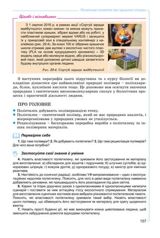 157
Початкові поняття про органічні сполуки
Цікаво і пізнавально
З 1 серпня 2016 р. в рамках акції «Сортуй заради
майбутнього» кожен киянин та киянка можуть прине-
сти пластикові кришки, зібрані вдома або на роботі, у
найближчий супермаркет мережі VARUS і залишити
їх у прикасовій зоні в спеціальному контейнері з на-
клейкою (рис. 29.4). За кожні 100 кг зібраних кришечок
школа отримає два муляжі з екологічно чистого плас-
тику (PLA на основі кукурудзяного крохмалю) – 3D
модель серця або молекули водню, або різнокольоро-
вий пазл, який допоможе дитині швидше запам’ятати
будову внутрішніх органів людини.
Ðèñ. 29.4. Ñîðòóé çàðàäè ìàéáóòíüîãî!
Ç íàñòóïíèõ ïàðàãðàôіâ öüîãî ïіäðó÷íèêà òà ç êóðñó áіîëîãії âè äî-
êëàäíіøå äіçíàєòåñÿ ïðî íàéâàæëèâіøі ïðèðîäíі ïîëіìåðè – ïîëіñàõàðè-
äè, áіëêè, íóêëåїíîâі êèñëîòè òîùî. Öå äîïîìîæå âàì îñÿãíóòè çíà÷åííÿ
ïðèðîäíèõ і ñèíòåòè÷íèõ âèñîêîìîëåêóëÿðíèõ ñïîëóê ó áіîëîãі÷íèõ ïðî-
öåñàõ і ïðàêòè÷íіé äіÿëüíîñòі ëþäèíè.
ÏÐÎ ÃÎËÎÂÍÅ
 Ïîëіåòèëåí äîáóâàþòü ïîëіìåðèçàöієþ åòåíó.
 Ïîëіåòèëåí – ñèíòåòè÷íèé ïîëіìåð, ÿêèé íå ìàє ïðèðîäíèõ àíàëîãіâ, і
ìіêðîîðãàíіçìàìè ó ïðèðîäíèõ óìîâàõ íå óòèëіçóєòüñÿ.
 Ðåöèêëіçóâàííÿ – áàãàòîðàçîâà ïåðåðîáêà âèðîáіâ ç ïîëіåòèëåíó òà іí-
øèõ ïîëіìåðíèõ ìàòåðіàëіâ.
Перевірте себе
1. Що таке полімери? 2. Як добувають поліетилен? 3. Що таке рециклізація полімерів?
Для чого вона потрібна?
Застосуйте свої знання й уміння
4. Назвіть властивості поліетилену, які зумовили його застосування як матеріалу
для виготовлення: а) обкладинок для зошитів і підручників; б) штучних суглобів; в) од-
норазових шприців; г) кожухів дротів; д) одноразового посуду; е) каністр для хімічних
реактивів.
5. Нестійкість до сонячної радіації, особливо УФ-випромінювання – один з експлуа-
таційних недоліків поліетилену. Поясніть, для чого в деякі види поліетилену навмисно
добавляють речовини, які пришвидшують його розкладання під дією світла.
6. Карині та Ігорю доручено разом з однокласниками й однокласницями написати
сценарій і поставити за ним агітаційну п’єсу екологічного спрямування. Матеріалом
для виготовлення сценічних костюмів вони вибрали різноманітні поліетиленові пакети.
Поясніть, які властивості поліетилену зумовили такий вибір. Назвіть властивості
цього полімеру, що обмежують його застосування як матеріалу для одягу щоденного
вжитку.
7. Назвіть прості буденні дії, які має виконувати кожна цивілізована людина, щоб
зменшити забруднення довкілля відходами поліетилену.
 