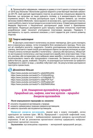 158
Тема 3
8. Проаналізуйте інформацію, наведену в уривку зі статті одного з інтернет-видань:
«У 2016 році біологам і біологиням удалося виділити штам бактерій Ideonella sakaien-
sis 201-F6, який здатний гідролізувати пластик за допомогою спеціальних ферментів.s
Важливо, що організми не лише руйнують полімер, а й використовують його для
отримання енергії. Рік потому дослідницька група з Європи виявила, що личинки
метелика Galleria Mellonella, також відомого як воскова міль, здатні руйнувати пластик,
з якого роблять пакети та інші продукти на основі поліетилену. Співавторка дослідження
Федеріка Берточчіні з Національної дослідницької ради Іспанії є бджоляркою-
аматоркою. Подальше дослідження цього процесу науковою спільнотою сприятиме
розробленню нової технології утилізування пластикових відходів». Перевірте її
достовірність та оцініть значення описаних у статті відкриттів для сталого розвитку
людства.
Творча майстерня
9. Дослідіть властивості поліетилену за різних температур. Для цього покладіть
його в морозильну камеру, потім потримайте біля нагрівального приладу. Після кож-
ної дії спробуйте розтягти, подряпати. Склейте розплавленим поліетиленом папір,
тканину, виготовте в такий спосіб для молодшого брата (чи сестри) аплікацію на одяг.
Створіть власну колекцію виробів з поліетилену – реальну або віртуальну, обґрунтуй-
те застосування поліетилену у вигляді конкретного виробу його властивостями. Ство-
ріть рекламу або антирекламу для вибраних вами виробів з поліетилену, наприклад
поліетиленового пакета або одноразового стаканчика. За бажання залучіть до цієї
роботи батьків, друзів, знайомих. З’ясуйте, чи розкладається поліетилен за тривалого
перебування в землі чи воді, у засобах побутової хімії. За результатами дослідження
підготуйте презентацію.
Дізнайтеся більше
https://www.youtube.com/watch?vq4qhZ0KUzDQ
https://www.youtube.com/watch?viTm2duWZcng
https://www.youtube.com/watch?vm7mNgXe6-TU
https://www.youtube.com/watch?vG8qTFeF-FpY
https://www.youtube.com/watch?vOOPwqfqCuSY
https://www.youtube.com/watch?vSQON4AHJKeo
§ 30. Ïîøèðåííÿ âóãëåâîäí³â ó ïðèðîä³.
Ïðèðîäíèé ãàç, íàôòà, êàì’ÿíå âóã³ëëÿ – ïðèðîäí³
äæåðåëà âóãëåâîäí³â
Після опрацювання параграфа ви зможете:
 описати поширення вуглеводнів у природі;и
 назвати найважливіші природні джерела вуглеводнів;и
 навести приклади застосування вуглеводнів.и
Ïðèðîäíі äæåðåëà âóãëåâîäíіâ, âіäîìі âàì ç êóðñó ãåîãðàôії, ëåãêî
ïðèãàäàòè çà ñõåìîþ (ðèñ. 30.1). Ïðèðîäíèé і ñóïóòíіé íàôòîâèé ãàçè,
íàôòà, êàì’ÿíå âóãіëëÿ – íàéâàæëèâіøі ïðèðîäíі äæåðåëà âóãëåâîäíåâîї
ñèðîâèíè. Ç íåї çà äîïîìîãîþ îðãàíі÷íîãî ñèíòåçó îäåðæóþòü íàéðіçíî-
ìàíіòíіøі îðãàíі÷íі ñïîëóêè.
Çàóâàæèìî: âóãëåâîäíåâà ñèðîâèíà – âè÷åðïíèé ïðèðîäíèé ðåñóðñ.
 