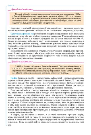 160
Тема 3
Цікаво і пізнавально
Перший в Україні газовий завод для освітлення вулиць запрацював 1858 р.
у Львові. Вісім років потому газові ліхтарі засвітили в Одесі, 1871 р. – у Харко-
ві. 2 листопада 1872 р. вулиці Києва також почали регулярно освітлювати га-
зовими ліхтарями. Газ підвели до пам’ятника св. Володимиру. Хрест, що сяяв
над містом, був дороговказом для мандрівників.
Âîäíî÷àñ ó õіìі÷íіé ïðîìèñëîâîñòі ïðèðîäíèé ãàç – ñèðîâèíà äëÿ îòðè-
ìàííÿ îðãàíі÷íèõ ðå÷îâèí і ìàòåðіàëіâ íà їõíіé îñíîâі, íàïðèêëàä ïëàñòìàñ.
Ñóïóòíіé íàôòîâèé ãàç ðîç÷èíåíèé ó íàôòі é âèäіëÿєòüñÿ ç íåї âíàñëіäîê
çíèæåííÿ òèñêó ïіä ÷àñ ïіäéîìó íà çåìíó ïîâåðõíþ. Ó ãàçîíàôòîâèõ ðîäî-
âèùàõ íàôòà ìàñîþ 1 ò ìіñòèòü ñóïóòíіé ãàç îá’єìîì áëèçüêî 30–300 ì3.
Ñêëàä ñóïóòíüîãî íàôòîâîãî ãàçó âіäðіçíÿєòüñÿ âіä ñêëàäó ïðèðîäíîãî
ãàçó ìåíøèì óìіñòîì ìåòàíó, ïіäâèùåíèì óìіñòîì åòàíó, ïðîïàíó òîùî
(çàïèøіòü ñòðóêòóðíі ôîðìóëè öèõ ðå÷îâèí) і àëêàíіâ ç áіëüøîþ ìîëå-
êóëÿðíîþ ìàñîþ.
Ìîæëèâîñòі âèêîðèñòàííÿ ñóïóòíüîãî ãàçó çíà÷íî øèðøі, íіæ ïðèðîä-
íîãî. Àäæå, êðіì ìåòàíó, âіí ìіñòèòü áàãàòî іíøèõ âóãëåâîäíіâ, òîìó õі-
ìі÷íîþ ïåðåðîáêîþ іç ñóïóòíüîãî íàôòîâîãî ãàçó ìîæíà äîáóòè áіëüøå
ðіçíîìàíіòíèõ îðãàíі÷íèõ ñïîëóê.
Цікаво і пізнавально
З 1997 р. Україна є Стороною Рамкової конвенції ООН про зміну клімату, а
з 2004 р. – Стороною Кіотського протоколу, які визначають систему заходів,
спрямованих на стабілізацію концентрації парникових газів з метою уникнен-
ня небезпечного антропогенного впливу на кліматичну систему.
Íàôòà (âіä ãðåö. – ñïàëàõóâàòè, çàéìàòèñÿ) – êîðèñíà êîïàëèíà,
ãîðþ÷à îëіїñòà ðіäèíà, ïîøèðåíà â îñàäîâіé îáîëîíöі Çåìëі. Ó її ñêëàäі
âèÿâëåíî ïîíàä 1000 îðãàíі÷íèõ і íåîðãàíі÷íèõ ðå÷îâèí. Öå áàãàòîêîìïî-
íåíòíà ñóìіø, ãîëîâíèé ñêëàäíèê ÿêîї – âóãëåâîäíі. Òàêîæ äî ñêëàäó
íàôòè âõîäÿòü îêñèãåíî-, íіòðîãåíî- і ñóëüôóðîâìіñíі ñïîëóêè.
Âëàñòèâîñòі íàôòè – êîëіð, ãóñòèíà, â’ÿçêіñòü, òåìïåðàòóðà òâåðäíåí-
íÿ, çàïàõ òîùî – çàëåæàòü âіä її ñêëàäó. Òîæ çðàçêè íàôòè ç ðіçíèõ ðîäî-
âèù ìîæóòü іñòîòíî âіäðіçíÿòèñÿ îäèí âіä îäíîãî. Íàïðèêëàä, êîëіð
íàôòè â òîíêîìó øàðі çóìîâëåíèé êіëüêіñòþ àñôàëüòîâî-ñìîëèñòèõ ðå÷î-
âèí і ìîæå íàáóâàòè âіäòіíêіâ âіä æîâòóâàòîãî äî òåìíî-êîðè÷íåâîãî àæ
äî ÷îðíîãî. Ãóñòèíà íàôòè ìåíøà çà ãóñòèíó âîäè, âîíà íå ðîç÷èíÿєòüñÿ
â íіé, òîæ íàôòà ñïëèâàє íà ïîâåðõíþ. Îäíàê åìóëüñіÿ íàôòè ç âîäîþ
äîñèòü ñòіéêà, öå ïðèçâîäèòü äî ÷èìàëèõ ôіíàíñîâèõ óòðàò ÷åðåç óñêëàä-
íåííÿ òðàíñïîðòóâàííÿ òðóáîïðîâîäîì і çàáðóäíåííÿ äîâêіëëÿ ñòі÷íèìè
âîäàìè íàôòîïðîìèñëіâ.
Ó íàôòі, ùî âèõîäèòü ç ïëàñòà, є çàâèñëі ÷àñòèíêè ãіðñüêèõ ïîðіä,
âîäà, ðîç÷èíåíі ñîëі òà ãàçè. Öі äîìіøêè ñïðè÷èíÿþòü êîðîçіþ óñòàòêó-
âàííÿ é íåàáèÿêі ñêëàäíîùі â òðàíñïîðòóâàííі òà ïåðåðîáëåííі íàôòîâîї
ñèðîâèíè. Òîìó іç ñèðîї íàôòè âèäàëÿþòü âîäó, ìåõàíі÷íі äîìіøêè, ñîëі
 