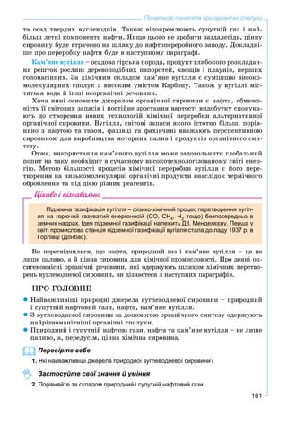 161
Початкові поняття про органічні сполуки
òà îñàä òâåðäèõ âóãëåâîäíіâ. Òàêîæ âіäîêðåìëþþòü ñóïóòíіé ãàç і íàé-
áіëüø ëåòêі êîìïîíåíòè íàôòè. ßêùî öüîãî íå çðîáèòè çàçäàëåãіäü, öіííó
ñèðîâèíó áóäå âòðà÷åíî íà øëÿõó äî íàôòîïåðåðîáíîãî çàâîäó. Äîêëàäíі-
øå ïðî ïåðåðîáêó íàôòè áóäå â íàñòóïíîìó ïàðàãðàôі.
Êàì’ÿíå âóãіëëÿ – îñàäîâà ãіðñüêà ïîðîäà, ïðîäóêò ãëèáîêîãî ðîçêëàäàí-
íÿ ðåøòîê ðîñëèí: äåðåâîïîäіáíèõ ïàïîðîòåé, õâîùіâ і ïëàóíіâ, ïåðøèõ
ãîëîíàñіííèõ. Çà õіìі÷íèì ñêëàäîì êàì’ÿíå âóãіëëÿ є ñóìіøøþ âèñîêî-
ìîëåêóëÿðíèõ ñïîëóê ç âèñîêèì óìіñòîì Êàðáîíó. Òàêîæ ó âóãіëëі ìіñ-
òÿòüñÿ âîäà é іíøі íåîðãàíі÷íі ðå÷îâèíè.
Õî÷à íèíі îñíîâíèì äæåðåëîì îðãàíі÷íîї ñèðîâèíè є íàôòà, îáìåæå-
íіñòü її ñâіòîâèõ çàïàñіâ і ïîñòіéíå çðîñòàííÿ âàðòîñòі âèäîáóòêó ñïîíóêà-
þòü äî ñòâîðåííÿ íîâèõ òåõíîëîãіé õіìі÷íîї ïåðåðîáêè àëüòåðíàòèâíîї
îðãàíі÷íîї ñèðîâèíè. Âóãіëëÿ, ñâіòîâі çàïàñè ÿêîãî іñòîòíî áіëüøі ïîðіâ-
íÿíî ç íàôòîþ òà ãàçîì, ôàõіâöі òà ôàõіâ÷èíі ââàæàþòü ïåðñïåêòèâíîþ
ñèðîâèíîþ äëÿ âèðîáíèöòâà ìîòîðíèõ ïàëèâ і ïðîäóêòіâ îðãàíі÷íîãî ñèí-
òåçó.
Îòæå, âèêîðèñòàííÿ êàì’ÿíîãî âóãіëëÿ ìîæå çàäîâîëüíèòè ãëîáàëüíèé
ïîïèò íà òàêó íåîáõіäíó â ñó÷àñíîìó âèñîêîòåõíîëîãіçîâàíîìó ñâіòі åíåð-
ãіþ. Ìåòîþ áіëüøîñòі ïðîöåñіâ õіìі÷íîї ïåðåðîáêè âóãіëëÿ є éîãî ïåðå-
òâîðåííÿ íà íèçüêîìîëåêóëÿðíі îðãàíі÷íі ïðîäóêòè âíàñëіäîê òåðìі÷íîãî
îáðîáëåííÿ òà ïіä äієþ ðіçíèõ ðåàãåíòіâ.
Цікаво і пізнавально
Підземна газифікація вугілля – фізико-хімічний процес перетворення вугіл-
ля на горючий газуватий енергоносій (СО, СН4, Н2 тощо) безпосередньо в
земних надрах. Ідея підземної газифікації належить Д.І. Менделєєву. Перша у
світі промислова станція підземної газифікації вугілля стала до ладу 1937 р. в
Горлівці (Донбас).
Âè ïåðåñâіä÷èëèñÿ, ùî íàôòà, ïðèðîäíèé ãàç і êàì’ÿíå âóãіëëÿ – öå íå
ëèøå ïàëèâî, à é öіííà ñèðîâèíà äëÿ õіìі÷íîї ïðîìèñëîâîñòі. Ïðî äåÿêі îê-
ñèãåíîâìіñíі îðãàíі÷íі ðå÷îâèíè, ÿêі îäåðæóþòü øëÿõîì õіìі÷íèõ ïåðåòâî-
ðåíü âóãëåâîäíåâîї ñèðîâèíè, âè äіçíàєòåñÿ ç íàñòóïíèõ ïàðàãðàôіâ.
ÏÐÎ ÃÎËÎÂÍÅ
 Íàéâàæëèâіøі ïðèðîäíі äæåðåëà âóãëåâîäíåâîї ñèðîâèíè – ïðèðîäíèé
і ñóïóòíіé íàôòîâèé ãàçè, íàôòà, êàì’ÿíå âóãіëëÿ.
 Ç âóãëåâîäíåâîї ñèðîâèíè çà äîïîìîãîþ îðãàíі÷íîãî ñèíòåçó îäåðæóþòü
íàéðіçíîìàíіòíіøі îðãàíі÷íі ñïîëóêè.
 Ïðèðîäíèé і ñóïóòíіé íàôòîâі ãàçè, íàôòà òà êàì’ÿíå âóãіëëÿ – íå ëèøå
ïàëèâî, à, ïåðåäóñіì, öіííà õіìі÷íà ñèðîâèíà.
Перевірте себе
1. Які найважливіші джерела природної вуглеводневої сировини?
Застосуйте свої знання й уміння
2. Порівняйте за складом природний і супутній нафтовий гази.
 