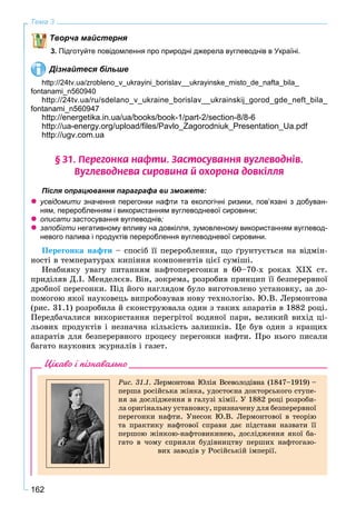 162
Тема 3
Творча майстерня
3. Підготуйте повідомлення про природні джерела вуглеводнів в Україні.
Дізнайтеся більше
http://24tv.ua/zrobleno_v_ukrayini_borislav__ukrayinske_misto_de_nafta_bila_
fontanami_n560940
http://24tv.ua/ru/sdelano_v_ukraine_borislav__ukrainskij_gorod_gde_neft_bila_
fontanami_n560947
http://energetika.in.ua/ua/books/book-1/part-2/section-8/8-6
http://ua-energy.org/upload/ﬁles/Pavlo_Zagorodniuk_Presentation_Ua.pdf
http://ugv.com.ua
§ 31. Ïåðåãîíêà íàôòè. Çàñòîñóâàííÿ âóãëåâîäí³â.
Âóãëåâîäíåâà ñèðîâèíà é îõîðîíà äîâê³ëëÿ
Після опрацювання параграфа ви зможете:
 усвідомити значення перегонки нафти та екологічні ризики, пов’язані з добуван-
ням, переробленням і використанням вуглеводневої сировини;
 описати застосування вуглеводнів;
 запобігти негативному впливу на довкілля, зумовленому використанням вуглевод-и
невого палива і продуктів перероблення вуглеводневої сировини.
Ïåðåãîíêà íàôòè – ñïîñіá її ïåðåðîáëåííÿ, ùî ґðóíòóєòüñÿ íà âіäìіí-
íîñòі â òåìïåðàòóðàõ êèïіííÿ êîìïîíåíòіâ öієї ñóìіøі.
Íåàáèÿêó óâàãó ïèòàííÿì íàôòîïåðåãîíêè â 60–70-x ðîêàõ XIX ñò.
ïðèäіëÿâ Ä.І. Ìåíäåëєєâ. Âіí, çîêðåìà, ðîçðîáèâ ïðèíöèï її áåçïåðåðâíîї
äðîáíîї ïåðåãîíêè. Ïіä éîãî íàãëÿäîì áóëî âèãîòîâëåíî óñòàíîâêó, çà äî-
ïîìîãîþ ÿêîї íàóêîâåöü âèïðîáîâóâàâ íîâó òåõíîëîãіþ. Þ.Â. Ëåðìîíòîâà
(ðèñ. 31.1) ðîçðîáèëà é ñêîíñòðóþâàëà îäèí ç òàêèõ àïàðàòіâ â 1882 ðîöі.
Ïåðåäáà÷àëèñÿ âèêîðèñòàííÿ ïåðåãðіòîї âîäÿíîї ïàðè, âåëèêèé âèõіä öі-
ëüîâèõ ïðîäóêòіâ і íåçíà÷íà êіëüêіñòü çàëèøêіâ. Öå áóâ îäèí ç êðàùèõ
àïàðàòіâ äëÿ áåçïåðåðâíîãî ïðîöåñó ïåðåãîíêè íàôòè. Ïðî íüîãî ïèñàëè
áàãàòî íàóêîâèõ æóðíàëіâ і ãàçåò.
Цікаво і пізнавально
Ðèñ. 31.1. Ëåðìîíòîâà Þëіÿ Âñåâîëîäіâíà (1847–1919) –
ïåðøà ðîñіéñüêà æіíêà, óäîñòîєíà äîêòîðñüêîãî ñòóïå-
íÿ çà äîñëіäæåííÿ â ãàëóçі õіìії. Ó 1882 ðîöі ðîçðîáè-
ëà îðèãіíàëüíó óñòàíîâêó, ïðèçíà÷åíó äëÿ áåçïåðåðâíîї
ïåðåãîíêè íàôòè. Óíåñîê Þ.Â. Ëåðìîíòîâîї â òåîðіþ
òà ïðàêòèêó íàôòîâîї ñïðàâè äàє ïіäñòàâè íàçâàòè її
ïåðøîþ æіíêîþ-íàôòîâèêèíåþ, äîñëіäæåííÿ ÿêîї áà-
ãàòî â ÷îìó ñïðèÿëè áóäіâíèöòâó ïåðøèõ íàôòîãàçî-
âèõ çàâîäіâ ó Ðîñіéñüêіé іìïåðії.
 