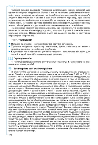 176
Тема 3
Ñóìíèé ïåðåëіê íàñëіäêіâ óæèâàííÿ àëêîãîëüíèõ íàïîїâ çàäîâãèé äëÿ
îäíîãî ïàðàãðàôà ïіäðó÷íèêà. Êîæåí ç âàñ íå ëèøå ìàє óñâіäîìèòè íåãàòèâ-
íèé óïëèâ óæèâàííÿ ÿê ìіöíèõ, òàê і ñëàáîàëêîãîëüíèõ íàïîїâ íà çäîðîâ’ÿ
ëþäèíè. Íàéãîëîâíіøå – çíàéòè â ñîáі ñèëè, âèÿâèòè õàðàêòåð, ùîá ðіøó÷å
âіäìîâèòèñÿ âіä íåáåçïå÷íèõ ïðîïîçèöіé, íå ñïîêóñèòèñÿ ñêóøòóâàòè àëêî-
ãîëüíі íàïîї. Íåîáõіäíî çðîáèòè ñâіäîìèé âèáіð íà êîðèñòü çäîðîâîãî ñïîñîáó
æèòòÿ, ìіöíîї ðîäèíè, çäîðîâîãî é ùàñëèâîãî ñüîãîäåííÿ òà ìàéáóòòÿ.
Íà ïðèêëàäі åòàíîëó âè ïåðåñâіä÷èëèñÿ, ùî êîðèñíіñòü ÷è øêіäëèâіñòü
ðå÷îâèí çàëåæèòü íàñàìïåðåä âіä òîãî, äëÿ ÷îãî é ó ÿêèé ñïîñіá їõ âèêî-
ðèñòîâóє ëþäèíà. Ïіäòâåðäæåííÿ öüîãî âè çìîæåòå çíàéòè â íàñòóïíèõ
ïàðàãðàôàõ ïіäðó÷íèêà.
ÏÐÎ ÃÎËÎÂÍÅ
 Ìåòàíîë òà åòàíîë – âîãíåíåáåçïå÷íі îòðóéíі ðå÷îâèíè.
 Õðîíі÷íå îòðóєííÿ îðãàíіçìó àëêîãîëåì, åôåêò çâèêàííÿ äî íüîãî –
ñêëàäíà ìåäè÷íà òà ñîöіàëüíà ïðîáëåìà.
 Êîðèñíіñòü ÷è øêіäëèâіñòü ðå÷îâèí çàëåæèòü íàñàìïåðåä âіä òîãî, äëÿ
÷îãî é ó ÿêèé ñïîñіá їõ âèêîðèñòîâóє ëþäèíà.
Перевірте себе
1. Які галузі застосування метанолу? Етанолу? Гліцеролу? 2. Чим небезпечне вжи-
вання алкогольних напоїв?
Застосуйте свої знання й уміння
3. Обґрунтуйте застосування метанолу, етанолу та гліцеролу їхніми властивостя-
ми. 4. Дізнайтеся, які речовини використовують як харчові добавки Е 422 та Е 1510.
Поясніть, які їхні властивості зумовили це. 5. Дев’ятикласник Роман стверджував, що
етанол – один з продуктів обміну речовин в організмі людини, а тому ця речовина не-
шкідлива. Його однокласниця Людмила заперечувала – етанол є легальним наркотич-
ним засобом. А як уважаєте ви? Обґрунтуйте свою позицію. 6. З віком уміст вологи в
епідермісі зменшується. Природна мінеральна вода «Юзя» з трускавецького курорту
містить гліцерол. Як ви вважаєте, чи мають підстави легенди про «омолоджувальну»
дію цієї води? Чому? 7. Батько Сергія й Аліни – біолог, вивчає плазунів. Підлітки не
змогли дійти згоди, що саме подарувати татові на день народження. Олег стверджу-
вав, що найліпший подарунок для справжнього чоловіка – міцний напій, приміром –
сувенірна пляшка із заспиртованою змією або саламандрою. Аліна заперечувала:
радше подарувати фотоальбом із зображеннями цих тварин у природних умовах. Які
аргументи, на вашу думку, мала б навести Аліна, щоб переконати брата в хибності
його пропозиції? 8. Прочитайте уривок з літературного твору: «На військовому кладо-
вищі на одному з білих хрестів є напис: “Ласло Гаргань”. Там спить вічним сном гон-
вед, який під час грабування гімназійних колекцій випив увесь денатурат з посудини,
де були заспиртовані різні плазуни. Світова війна винищувала людське покоління на-
віть настоянкою з гадів» (Ярослав Гашек. Пригоди бравого вояка Швейка). Поясніть,
що таке денатурат. Назвіть причини, які могли призвести до безславної загибелі піхо-
тинця угорської армії. 9. Порівняйте властивості метанолу й етанолу й висловіть при-
пущення: а) чому етанол, денатурований метанолом, важко відрізнити від чистого
етанолу і до чого це може призвести; б) чому етанол використовують як антидот (про-
тиотруту) у випадках отруєння метанолом. 10. З огляду на вивчені вами властивості
метанолу складіть список гіпотетичних недоліків, притаманних «Економіці метанолу»,
про яку йшлося в параграфі.
 