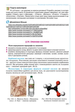 177
Початкові поняття про органічні сполуки
ворча майстерня
11. а) Етанол – це шкідлива чи корисна речовина? Розробіть рекламу та антире-
кламу для цього спирту; б) дізнайтеся з додаткових джерел інформації, що таке інфо-
графіка. Створіть одну з інфографік – «Спирти», «Метанол», «Етанол», «Гліцерол»,
«Алкоголізм», «Пиятика». Презентуйте плоди своєї праці перед однокласниками й од-
нокласницями, молодшими школярами та школярками, батьками тощо.
Дізнайтеся більше
https://uk.wikipedia.org/wiki/%D0%86%D0%BD%D1%84%D0%BE%D0%B3%D1%80p p g
%D0%B0%D1%84%D1%96%D0%BA%D0%B0
http://infographer.ru/vsyo-taki-chto-zhe-takoe-infograﬁka/p g p y g
https://www.youtube.com/watch?v=T1BHCeAf35cp y
https://www.youtube.com/watch?v=_RnIBtMTwdEp y _
https://www.youtube.com/watch?v=kln-9c79eSsp y
https://www.youtube.com/watch?v=DpFDYLEHtI8p y p
§ 34. Åòàíîâà êèñëîòà
Після опрацювання параграфа ви зможете:
 називати етанову кислоту, розрізняти її за складом;и
 характеризувати склад, фізичні та деякі хімічні властивості етанової кислоти;и
 складати молекулярну й структурну формулу етанової кислоти, рівняння реакцій
горіння, електролітичної дисоціації, взаємодії з металами, лугами, солями, визна-
чати її дослідним шляхом.
Êàðáîíîâі êèñëîòè, òàê ñàìî ÿê і ñïèðòè, є îêñèãåíîâìіñíèìè îðãàíі÷íè-
ìè ñïîëóêàìè. Ðîçãëÿíüìî äîêëàäíî âëàñòèâîñòі åòàíîâîї (îöòîâîї) êèñëî-
òè – äðóãîãî ÷ëåíà ãîìîëîãі÷íîãî ðÿäó íàñè÷åíèõ îäíîîñíîâíèõ êàðáîíîâèõ
êèñëîò. Öÿ ðå÷îâèíà äîáðå âіäîìà âàì ç ïîâñÿêäåííîãî æèòòÿ ÿê ñêëàäíèê
îöòó – ñìàêîâîї ïðèïðàâè (ðèñ. 34.1).
Ìîëåêóëÿðíó é ñòðóêòóðíó ôîðìóëè åòàíîâîї êèñëîòè âè çìîæåòå
ñêëàñòè ñàìîñòіéíî (çðîáіòü öå) ïіñëÿ òîãî, ÿê ðîçãëÿíåòå êóëåñòåðæíåâó
ìîäåëü ìîëåêóëè öієї ðå÷îâèíè (ðèñ. 34.2).
Ðèñ. 34.1. 1. Ôðàíñóà Áóøå. «Ïðîäàâåöü
îöòó». 2. Îöåò – ñìàêîâà ïðèïðàâà
1 2
Ðèñ. 34.2. Êóëåñòåðæíåâà ìîäåëü
ìîëåêóëè åòàíîâîї êèñëîòè
 