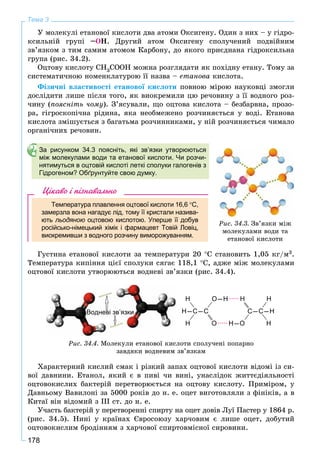 178
Тема 3
Ó ìîëåêóëі åòàíîâîї êèñëîòè äâà àòîìè Îêñèãåíó. Îäèí ç íèõ – ó ãіäðî-
êñèëüíіé ãðóïі –ÎÍ. Äðóãèé àòîì Îêñèãåíó ñïîëó÷åíèé ïîäâіéíèì
çâ’ÿçêîì ç òèì ñàìèì àòîìîì Êàðáîíó, äî ÿêîãî ïðèєäíàíà ãіäðîêñèëüíà
ãðóïà (ðèñ. 34.2).
Îöòîâó êèñëîòó CH3COOH ìîæíà ðîçãëÿäàòè ÿê ïîõіäíó åòàíó. Òîìó çà
ñèñòåìàòè÷íîþ íîìåíêëàòóðîþ її íàçâà – åòàíîâà êèñëîòà.
Ôіçè÷íі âëàñòèâîñòі åòàíîâîї êèñëîòè ïîâíîþ ìіðîþ íàóêîâöі çìîãëè
äîñëіäèòè ëèøå ïіñëÿ òîãî, ÿê âèîêðåìèëè öþ ðå÷îâèíó ç її âîäíîãî ðîç-
÷èíó (ïîÿñíіòü ÷îìó). Ç’ÿñóâàëè, ùî îöòîâà êèñëîòà – áåçáàðâíà, ïðîçî-
ðà, ãіãðîñêîïі÷íà ðіäèíà, ÿêà íåîáìåæåíî ðîç÷èíÿєòüñÿ ó âîäі. Åòàíîâà
êèñëîòà çìіøóєòüñÿ ç áàãàòüìà ðîç÷èííèêàìè, ó íіé ðîç÷èíÿєòüñÿ ÷èìàëî
îðãàíі÷íèõ ðå÷îâèí.
За рисунком 34.3 поясніть, які зв’язки утворюються
між молекулами води та етанової кислоти. Чи розчи-
нятимуться в оцтовій кислоті леткі сполуки галогенів з
Гідрогеном? Обґрунтуйте свою думку.
Цікаво і пізнавально
Температура плавлення оцтової кислоти 16,6 С,
замерзла вона нагадує лід, тому її кристали назива-
ють льодяною оцтовою кислотою. Уперше її добувю
російсько-німецький хімік і фармацевт Товій Ловіц,
виокремивши з водного розчину виморожуванням.
Ãóñòèíà åòàíîâîї êèñëîòè çà òåìïåðàòóðè 20 C ñòàíîâèòü 1,05 êã/ì3.
Òåìïåðàòóðà êèïіííÿ öієї ñïîëóêè ñÿãàє 118,1 C, àäæå ìіæ ìîëåêóëàìè
îöòîâîї êèñëîòè óòâîðþþòüñÿ âîäíåâі çâ’ÿçêè (ðèñ. 34.4).
Водневі зв’язки Н–С–С
Н О–Н
Н О
С–С–Н
Н Н
Н–О Н
Ðèñ. 34.4. Ìîëåêóëè åòàíîâîї êèñëîòè ñïîëó÷åíі ïîïàðíî
çàâäÿêè âîäíåâèì çâ’ÿçêàì
Õàðàêòåðíèé êèñëèé ñìàê і ðіçêèé çàïàõ îöòîâîї êèñëîòè âіäîìі іç ñè-
âîї äàâíèíè. Åòàíîë, ÿêèé є â ïèâі ÷è âèíі, óíàñëіäîê æèòòєäіÿëüíîñòі
îöòîâîêèñëèõ áàêòåðіé ïåðåòâîðþєòüñÿ íà îöòîâó êèñëîòó. Ïðèìіðîì, ó
Äàâíüîìó Âàâèëîíі çà 5000 ðîêіâ äî í. å. îöåò âèãîòîâëÿëè ç ôіíіêіâ, à â
Êèòàї âіí âіäîìèé ç ІІІ ñò. äî í. å.
Ó÷àñòü áàêòåðіé ó ïåðåòâîðåííі ñïèðòó íà îöåò äîâіâ Ëóї Ïàñòåð ó 1864 ð.
(ðèñ. 34.5). Íèíі ó êðàїíàõ Єâðîñîþçó õàð÷îâèì є ëèøå îöåò, äîáóòèé
îöòîâîêèñëèì áðîäіííÿì ç õàð÷îâîї ñïèðòîâìіñíîї ñèðîâèíè.
Ðèñ. 34.3. Çâ’ÿçêè ìіæ
ìîëåêóëàìè âîäè òà
åòàíîâîї êèñëîòè
 