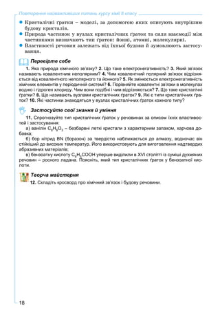 18
Повторення найважливіших питань курсу хімії 8 класу
 Êðèñòàëі÷íі ґðàòêè – ìîäåëі, çà äîïîìîãîþ ÿêèõ îïèñóþòü âíóòðіøíþ
áóäîâó êðèñòàëіâ.
 Ïðèðîäà ÷àñòèíîê ó âóçëàõ êðèñòàëі÷íèõ ґðàòîê òà ñèëè âçàєìîäії ìіæ
÷àñòèíêàìè âèçíà÷àþòü òèï ґðàòîê: éîííі, àòîìíі, ìîëåêóëÿðíі.
 Âëàñòèâîñòі ðå÷îâèí çàëåæàòü âіä їõíüîї áóäîâè é çóìîâëþþòü çàñòîñó-
âàííÿ.
Перевірте себе
1. Яка природа хімічного зв’язку? 2. Що таке електронегативність? 3. Який зв’язок
називають ковалентним неполярним? 4. Чим ковалентний полярний зв’язок відрізня-
ється від ковалентного неполярного та йонного? 5. Як змінюється електронегативність
хімічних елементів у періодичній системі? 6. Порівняйте ковалентні зв’язки в молекулах
водню і гідроген хлориду. Чим вони подібні і чим відрізняються? 7. Що таке кристалічні
ґратки? 8. Що називають вузлами кристалічних ґраток? 9. Які є типи кристалічних ґра-
ток? 10. Які частинки знаходяться у вузлах кристалічних ґраток кожного типу?
Застосуйте свої знання й уміння
11. Спрогнозуйте тип кристалічних ґраток у речовинах за описом їхніх властивос-
тей і застосування:
а) ванілін C8H8O3 – безбарвні леткі кристали з характерним запахом, харчова до-
бавка;
б) бор нітрид BN (боразон) за твердістю наближається до алмазу, водночас він
стійкіший до високих температур. Його використовують для виготовлення надтвердих
абразивних матеріалів;
в) бензоатну кислоту C6H5СООН уперше виділили в XVI столітті із суміші духмяних
речовин – росного ладана. Поясніть, який тип кристалічних ґраток у бензоатної кис-
лоти.
Творча майстерня
2. Складіть кросворд про хімічний зв’язок і будову речовини.
 