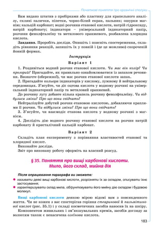 183
Початкові поняття про органічні сполуки
Âàì âèäàíî øòàòèâ ç ïðîáіðêàìè àáî ïëàñòèíó äëÿ êðàïåëüíîãî àíàëі-
çó, ñêëÿíі ïàëè÷êè, ïіïåòêè, ÷îðíî-áіëèé åêðàí, ïàëüíèê; îøóðêè ìàã-
íіþ; êàëüöіé êàðáîíàò; âîäíі ðîç÷èíè åòàíîâîї êèñëîòè, íàòðіé ãіäðîêñèäó,
íàòðіé êàðáîíàòó; іíäèêàòîðè – óíіâåðñàëüíèé іíäèêàòîðíèé ïàïіð,
ðîç÷èíè ôåíîëôòàëåїíó òà ìåòèëîâîãî îðàíæåâîãî, ðîçáàâëåíà õëîðèäíà
êèñëîòà.
Çàâäàííÿ. Ïðîðîáіòü äîñëіäè. Îïèøіòü і ïîÿñíіòü ñïîñòåðåæåííÿ, ñêëà-
äіòü ðіâíÿííÿ ðåàêöіé, çàïèøіòü їõ ó ïîâíіé і (äå öå ìîæëèâî) ñêîðî÷åíіé
éîííіé ôîðìàõ.
Іíñòðóêöіÿ
Â à ð і à í ò 1
1. Ðîçäèâіòüñÿ âîäíèé ðîç÷èí åòàíîâîї êèñëîòè. ×è ìàє âіí êîëіð? ×è
ïðîçîðèé? Ïðèãàäàéòå, ÿê ïðàâèëüíî îçíàéîìëþâàòèñÿ іç çàïàõîì ðå÷îâè-
íè. Âèçíà÷òå (îáåðåæíî!), ÷è ìàє ðîç÷èí åòàíîâîї êèñëîòè çàïàõ.
2. Ïðèãàäàéòå êîëüîðè іíäèêàòîðіâ ó êèñëîìó, ëóæíîìó é íåéòðàëüíîìó
ñåðåäîâèùàõ. Ç’ÿñóéòå, ÷è äіє îöòîâà êèñëîòà ó âîäíîìó ðîç÷èíі íà óíіâåð-
ñàëüíèé іíäèêàòîðíèé ïàïіð òà ìåòèëîâèé îðàíæåâèé.
Äî ðîç÷èíó ëóãó äîáàâòå êіëüêà êðàïåëü ðîç÷èíó ôåíîëôòàëåїíó. ×è âіä-
áóëèñÿ çìіíè? Ïðî ùî âîíè ñâіä÷àòü?
Íåéòðàëіçóéòå äîáóòèé ðîç÷èí åòàíîâîþ êèñëîòîþ, äîáàâëÿþ÷è êðàïëÿ-
ìè її ðîç÷èí. ×è âіäáóëèñÿ çìіíè? Ïðî ùî âîíè ñâіä÷àòü?
3. Ç’ÿñóéòå, ÷è âçàєìîäіє åòàíîâà êèñëîòà ó âîäíîìó ðîç÷èíі ç ìàã-
íієì.
4. Äîñëіäіòü äіþ âîäíîãî ðîç÷èíó åòàíîâîї êèñëîòè íà ðîç÷èí íàòðіé
êàðáîíàòó é êðèñòàëі÷íèé êàëüöіé êàðáîíàò.
Â à ð і à í ò 2
Ñêëàäіòü ïëàí åêñïåðèìåíòó ç ïîðіâíÿííÿ âëàñòèâîñòåé åòàíîâîї òà
õëîðèäíîї êèñëîò.
Âèêîíàéòå äîñëіäè.
Çâіò ïðî âèêîíàíó ðîáîòó îôîðìіòü íà âëàñíèé ðîçñóä.
§ 35. Ïîíÿòòÿ ïðî âèù³ êàðáîíîâ³ êèñëîòè.
Ìèëî, éîãî ñêëàä, ìèéíà ä³ÿ
Після опрацювання параграфа ви зможете:
 називати деякі вищі карбонові кислоти, розрізняти їх за складом,и описувати їхнєи
застосування;
 характеризувати склад мила,и обґрунтовувати його мийну дію складом і будовоюи
молекул.
Âèùі êàðáîíîâі êèñëîòè äåÿêîþ ìіðîþ âіäîìі âàì ç ïîâñÿêäåííîãî
æèòòÿ. ×è íå êîæåí ç âàñ ñïîñòåðіãàâ ãîðіííÿ ñòåàðèíîâîї éї ïàëüìіòèíî-
âîї êèñëîò (ðèñ. 35.1) і ó ñêëàäі êîñìåòè÷íèõ çàñîáіâ íàíîñèâ їõ íà øêіðó.ї
Êîìïîíåíòîì æèâèëüíèõ і çì’ÿêøóâàëüíèõ êðåìіâ, çàñîáіâ äîãëÿäó çà
âîëîññÿì òàêîæ є íåíàñè÷åíà îëåїíîâà êèñëîòà.
 