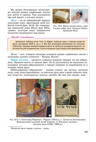 185
Початкові поняття про органічні сполуки
Ìè ùîäíÿ áàãàòîðàçîâî çàñòîñîâóє-
ìî ïîõіäíі âèùèõ êàðáîíîâèõ êèñëîò
äëÿ ìèòòÿ é ïðàííÿ. Òîæ äîêëàäíіøå
ïðî öåé ïðîöåñ ç ïîãëÿäó íàóêè.
Ìèëî – ÷è íå íàéäàâíіøèé ïðîäóêò
óæèòêîâîї õіìії, åôåêòèâíèé çàñіá îñî-
áèñòîї ãіãієíè (ðèñ. 35.3). ßê ñòâåðäæó-
âàâ íіìåöüêèé õіìіê Þñòóñ ôîí Ëіáіõ,
«ðіâåíü êóëüòóðè íàöії âèìіðþєòüñÿ
êіëüêіñòþ ñïîæèâàíîãî íåþ ìèëà».
Цікаво і пізнавально
Археологи поблизу річок Тигр та Єфрат знайшли один з перших рецептів
мила, датований 2500 р. до н. е. Він був записаний клинописом на глиняних
табличках. Шумери використовували мило як засіб для укладання волосся, як
антисептик для лікування ран та для очищення шкур перед їхнім фарбуванням.
Ìèëà – ñîëі, óòâîðåíі àíіîíàìè çàëèøêіâ âèùèõ êàðáîíîâèõ êèñëîò і
êàòіîíàìè ëóæíèõ åëåìåíòіâ – Íàòðіþ, Êàëіþ1.
Ìèéíà äіÿ ìèëà – çäàòíіñòü î÷èùàòè ïîâåðõíі òâåðäèõ òіë âіä çàáðóä-
íåíü. Ïðîöåñè ìèòòÿ òà ïðàííÿ (ðèñ. 35.4) ґðóíòóþòüñÿ íà âèäàëåííі íå-
ïîëÿðíèõ ðå÷îâèí-çàáðóäíþâà÷іâ ç òâåðäîї ïîâåðõíі òà ïåðåìіùåííі їõ ó
ïîëÿðíó âîäíó ôàçó.
Íàéïîøèðåíіøі çàáðóäíåííÿ – æèðîâі ïëіâêè, ùî ìіñòÿòü ÷àñòèíêè
ïèëó, ñàæі òîùî (ïðèãàäàéòå, ÷è âäàëèìè áóëè âàøі ñïðîáè âіäìèòè æèð-
íèé ïîñóä áåç çàñòîñóâàííÿ ìèéíèõ çàñîáіâ). ßê âàì óæå âіäîìî, âîäà –
Ðèñ. 35.4. 1. Îëåêñàíäð Ìóðàøêî. «Ïðàëÿ» (1914 ð., ñ. Ëó÷êè íà Ïîëòàâùèíі).
Íàöіîíàëüíèé õóäîæíіé ìóçåé Óêðàїíè. 2. Âіíòàæíà ëèñòіâêà –
ðåêëàìà ìèëà (ÑØÀ, 1869 ð.)
1 2
1Íàòðієâå ìèëî òâåðäå, êàëієâå – ðіäêå.
Ðèñ. 35.3. Ìèëþ ìèëîì ùîêè, øèþ
I âîäîþ äîáðå ìèþ. Ãðèöüêî Áîéêî.
Çäîðîâèì áóäü!
 