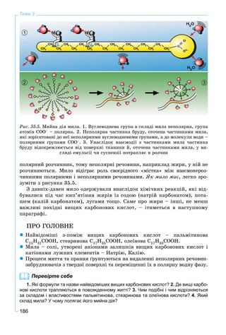 186
Тема 3
Ðèñ. 35.5. Ìèéíà äіÿ ìèëà. 1. Âóãëåâîäíåâà ãðóïà â ñêëàäі ìèëà íåïîëÿðíà, ãðóïà
àòîìіâ ÑÎÎ– – ïîëÿðíà. 2. Íåïîëÿðíà ÷àñòèíêà áðóäó, îòî÷åíà ÷àñòèíêàìè ìèëà,
ÿêі çîðієíòîâàíі äî íåї íåïîëÿðíèìè âóãëåâîäíåâèìè ãðóïàìè, à äî ìîëåêóëè âîäè –
ïîëÿðíèìè ãðóïàìè ÑÎÎ–. 3. Óíàñëіäîê âçàєìîäії ç ÷àñòèíêàìè ìèëà ÷àñòèíêà
áðóäó âіäîêðåìëþєòüñÿ âіä ïîâåðõíі òêàíèíè é, îòî÷åíà ÷àñòèíêàìè ìèëà, ó âè-
ãëÿäі åìóëüñії ÷è ñóñïåíçії ïîòðàïëÿє â ðîç÷èí
32
1
ïîëÿðíèé ðîç÷èííèê, òîìó íåïîëÿðíі ðå÷îâèíè, íàïðèêëàä æèðè, ó íіé íå
ðîç÷èíÿþòüñÿ. Ìèëî âіäіãðàє ðîëü ñâîєðіäíîãî «ìіñòêà» ìіæ âçàєìîíåðîç-
÷èííèìè ïîëÿðíèìè і íåïîëÿðíèìè ðå÷îâèíàìè. ßê ìèëî ìèє, ëåãêî çðî-
çóìіòè ç ðèñóíêà 35.5.
Ç äàâíіõ-äàâåí ìèëî îäåðæóâàëè âíàñëіäîê õіìі÷íèõ ðåàêöіé, ÿêі âіä-
áóâàëèñÿ ïіä ÷àñ êèï’ÿòіííÿ æèðіâ іç ñîäîþ (íàòðіé êàðáîíàòîì), ïîòà-
øåì (êàëіé êàðáîíàòîì), ëóãàìè òîùî. Ñàìå ïðî æèðè – іíøі, íå ìåíø
âàæëèâі ïîõіäíі âèùèõ êàðáîíîâèõ êèñëîò, – іòèìåòüñÿ â íàñòóïíîìó
ïàðàãðàôі.
ÏÐÎ ÃÎËÎÂÍÅ
 Íàéâіäîìіøі ç-ïîìіæ âèùèõ êàðáîíîâèõ êèñëîò – ïàëüìіòèíîâà
C15H31COOH, ñòåàðèíîâà C17H35COOH, îëåїíîâà C17H33COOH.
 Ìèëà – ñîëі, óòâîðåíі àíіîíàìè çàëèøêіâ âèùèõ êàðáîíîâèõ êèñëîò і
êàòіîíàìè ëóæíèõ åëåìåíòіâ – Íàòðіþ, Êàëіþ.
 Ïðîöåñè ìèòòÿ òà ïðàííÿ ґðóíòóþòüñÿ íà âèäàëåííі íåïîëÿðíèõ ðå÷îâèí-
çàáðóäíþâà÷іâ ç òâåðäîї ïîâåðõíі òà ïåðåìіùåííі їõ â ïîëÿðíó âîäíó ôàçó.
Перевірте себе
1. Які формули та назви найвідоміших вищих карбонових кислот? 2. Де вищі карбо-
нові кислоти трапляються в повсякденному житті? 3. Чим подібні і чим відрізняються
за складом і властивостями пальмітинова, стеаринова та олеїнова кислоти? 4. Який
склад мила? У чому полягає його мийна дія?
 