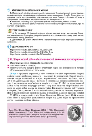 187
Початкові поняття про органічні сполуки
Застосуйте свої знання й уміння
5. Поясніть: а) які фізичні властивості стеаринової й пальмітинової кислот зумови-
ли використання письменником порівняння «мов стеаринова». А побіч бліда, мов сте-
аринова, стоїть непорушно його красуня невістка. Улас Самчук. «Волинь»; б) чому зі
стеаринової свічки можна виготовити мило, а з парафінової – ні.
6. Поясніть з погляду хімії українське прислів’я «Було сало, милом стало».
*7. Запишіть рівняння реакцій повного окиснення вищих карбонових кислот, про які
йшлося в параграфі.
ворча майстерня
За рисунком 35.5 складіть діалог між молекулами води, частинками бруду і
частинками мила. Підготуйте для учнів і учениць молодших класів сценку, яка б наочно
пояснила їм мийну дію мила.
9. Дізнайтеся, де у світі є музеї мила і підготуйте презентацію за результатами до-
слідження.
Дізнайтеся більше
https://www.youtube.com/watch?vTXZahx1EDI4
https://www.youtube.com/watch?vQQmRJv_8-cg
https://www.youtube.com/watch?vREIzvsazCqI
§ 36. Æèðè: ñêëàä, ô³çè÷í³ âëàñòèâîñò³, çíà÷åííÿ, çàñòîñóâàííÿ
Після опрацювання параграфа ви зможете:
 розрізняти жири за складом;
 характеризувати склад та фізичні властивості жирів, їхнє знаходження в природі;и
обґрунтовувати біологічну роль жирів.и
Æèðè – ïðèðîäíà ñèðîâèíà, ç ÿêîї øëÿõîì õіìі÷íèõ ïåðåòâîðåíü óïåðøå
äîáóëè âèùі êàðáîíîâі êèñëîòè – íàñè÷åíі é íåíàñè÷åíі. Ïåðøі ïðèïó-
ùåííÿ ùîäî íàÿâíîñòі â æèðàõ «ïðèõîâàíîї êèñëîòè» çðîáëåíі ùå â
XVII ñò. Àäæå çäàâíà ìèëà – íàòðієâі é êàëієâі ñîëі âèùèõ êàðáîíîâèõ êèñ-
ëîò – âèãîòîâëÿëè êèï’ÿòіííÿì æèðіâ ç ëóãîì. Ó 1741 ð. ôðàíöóçüêèé
õіìіê Êëîä Æîçåô Æîôôðóà (1685–1752) äієþ ñèëüíîї íåîðãàíі÷íîї êèñ-
ëîòè íà ìèëî äîáóâ ìàñíó íà äîòèê ñóìіø. Âіí ïðèïóñòèâ, ùî äîáóòà ìàñà
є æèðîì. Äîñëіäæåííÿ її âëàñòèâîñòåé íå ïіäòâåðäèëî ãіïîòåçó íàóêîâöÿ.
ßêі æ áóëè ïîäàëüøі êðîêè íà øëÿõó ç’ÿñóâàííÿ õіìі÷íîї ïðèðîäè æèðіâ?
Ó 1779 ð. øâåäñüêèé õіìіê Êàðë Âіëüãåëüì Øåєëå (ðèñ. 36.1) âñòàíî-
âèâ: îäèí ç ïðîäóêòіâ ðîçêëàäàííÿ æèðіâ ïіä äієþ âîäè çà ïðèñóòíîñòі
ëóãіâ – ñîëîäêà îëіїñòà ðіäèíà.
Ðèñ. 36.1. Øåєëå Êàðë Âіëüãåëüì (1742–1786). Øâåäñüêèé
õіìіê і ôàðìàöåâò. ×ëåí Øâåäñüêîї êîðîëіâñüêîї ÀÍ. Õі-
ìіþ âèâ÷àâ ñàìîòóæêè. Óïåðøå äîáóâ áàãàòî íåîðãàíі÷íèõ
і îðãàíі÷íèõ ðå÷îâèí. Ïðèáі÷íèê òåîðії ôëîãіñòîíó
 