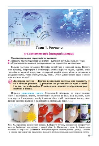 19
Òåìà 1. Ðîç÷èíè
§ 4. Ïîíÿòòÿ ïðî äèñïåðñí³ ñèñòåìè
Після опрацювання параграфа ви зможете:
 наводити приклади дисперсних систем – суспензій, емульсій, гелів, пін тощо;и
 обґрунтовувати значення дисперсних систем у природі та житті людини.и
Áіëüøà ÷àñòèíà ðå÷îâèíè Âñåñâіòó ïåðåáóâàє ó âèãëÿäі ïèëó. Êîñìі÷-
íèé ïðîñòіð, ãіäðîñôåðà é àòìîñôåðà, çåìíà êîðà òà íàäðà, ґðóíòè, æèâі
îðãàíіçìè, õàð÷îâі ïðîäóêòè, ëіêàðñüêі çàñîáè òîùî ìіñòÿòü ðå÷îâèíè â
ðîçäðіáíåíîìó, òîáòî äèñïåðñíîìó, ñòàíі. Îòæå, äèñïåðñíèé ñòàí є îñíîâ-
íèì ñòàíîì ìàòåðії.
Äèñïåðñíà ñèñòåìà – ôіçè÷íî íåîäíîðіäíà ñèñòåìà, ÿêà ñêëàäàєòü-
ñÿ ç êіëüêîõ ðå÷îâèí. Öі ðå÷îâèíè íå ðîç÷èíÿþòüñÿ îäíà â îäíіé
і íå ðåàãóþòü ìіæ ñîáîþ. Ó äèñïåðñíèõ ñèñòåìàõ îäíі ðå÷îâèíè ðîç-
ïîäіëåíі â іíøèõ.
Ïåðåëіê äèñïåðñíèõ ñèñòåì áåçìåæíèé: ìіíåðàëè òà äåÿêі ñïëàâè,
ïіíî- і ãàçîáåòîí, íàôòà, êîñìåòè÷íå ìîëî÷êî òà ãåëü äëÿ âîëîññÿ, êðåì
äëÿ âçóòòÿ é ìàðìåëàä, ïàïіð і êâàñíà ïіíà, õëіá і âåðøêîâå ìàñëî, ñìîã,
òâåðäå ðàêåòíå ïàëèâî é ëàêîôàðáîâі ìàòåðіàëè (ðèñ. 4.1).
1 32
Ðèñ. 4.1. Ïðèêëàäè äèñïåðñíèõ ñèñòåì. 1. Ïîðèñòі áåòîíè, ÿêі øèðîêî âèêîðèñòîâó-
þòü ÿê áóäіâåëüíі ìàòåðіàëè, – òâåðäі ïіíè. 2. Ìàðìåëàä – ãåëü. 3. Êîñìåòè÷íå
ìîëî÷êî – åìóëüñіÿ. Çàâäàííÿ. Âèêîðèñòîâóþ÷è ïîâñÿêäåííèé äîñâіä і çíàííÿ
ç іíøèõ ïðèðîäíè÷èõ ïðåäìåòіâ, íàâåäіòü êіëüêà ïðèêëàäіâ äèñïåðñíèõ ñèñòåì
 