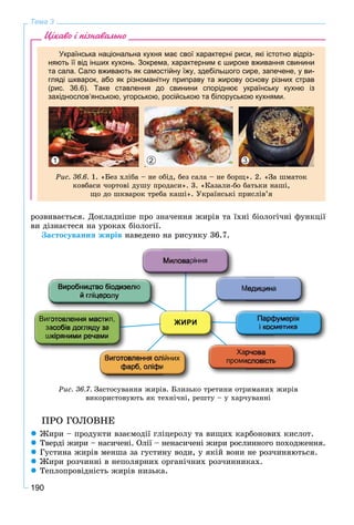 190
Тема 3
Цікаво і пізнавально
Українська національна кухня має свої характерні риси, які істотно відріз-
няють її від інших кухонь. Зокрема, характерним є широке вживання свинини
та сала. Сало вживають як самостійну їжу, здебільшого сире, запечене, у ви-
гляді шкварок, або як різноманітну приправу та жирову основу різних страв
(рис. 36.6). Таке ставлення до свинини споріднює українську кухню із
західнослов’янською, угорською, російською та білоруською кухнями.
1 32
Ðèñ. 36.6. 1. «Áåç õëіáà – íå îáіä, áåç ñàëà – íå áîðù». 2. «Çà øìàòîê
êîâáàñè ÷îðòîâі äóøó ïðîäàñè». 3. «Êàçàëè-áî áàòüêè íàøі,
ùî äî øêâàðîê òðåáà êàøі». Óêðàїíñüêі ïðèñëіâ’ÿ
ðîçâèâàєòüñÿ. Äîêëàäíіøå ïðî çíà÷åííÿ æèðіâ òà їõíі áіîëîãі÷íі ôóíêöії
âè äіçíàєòåñÿ íà óðîêàõ áіîëîãії.
Çàñòîñóâàííÿ æèðіâ íàâåäåíî íà ðèñóíêó 36.7.
Ðèñ. 36.7. Çàñòîñóâàííÿ æèðіâ. Áëèçüêî òðåòèíè îòðèìàíèõ æèðіâ
âèêîðèñòîâóþòü ÿê òåõíі÷íі, ðåøòó – ó õàð÷óâàííі
ÏÐÎ ÃÎËÎÂÍÅ
 Æèðè – ïðîäóêòè âçàєìîäії ãëіöåðîëó òà âèùèõ êàðáîíîâèõ êèñëîò.
 Òâåðäі æèðè – íàñè÷åíі. Îëії – íåíàñè÷åíі æèðè ðîñëèííîãî ïîõîäæåííÿ.
 Ãóñòèíà æèðіâ ìåíøà çà ãóñòèíó âîäè, ó ÿêіé âîíè íå ðîç÷èíÿþòüñÿ.
 Æèðè ðîç÷èííі â íåïîëÿðíèõ îðãàíі÷íèõ ðîç÷èííèêàõ.
 Òåïëîïðîâіäíіñòü æèðіâ íèçüêà.
 