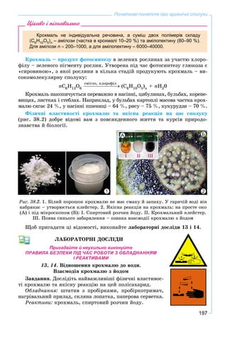 197
Початкові поняття про органічні сполуки
Цікаво і пізнавально
Крохмаль не індивідуальна речовина, а суміш двох полімерів складу
(С6Н10О5)n – амілози (частка в крохмалі 10–20 %) та амілопектину (80–90 %).
Для амілози n  200–1000, а для амілопектину – 6000–40000.
Êðîõìàëü – ïðîäóêò ôîòîñèíòåçó â çåëåíèõ ðîñëèíàõ çà ó÷àñòþ õëîðî-
ôіëó – çåëåíîãî ïіãìåíòó ðîñëèí. Óòâîðåíà ïіä ÷àñ ôîòîñèíòåçó ãëþêîçà є
«ñèðîâèíîþ», ç ÿêîї ðîñëèíè â êіëüêà ñòàäіé ïðîäóêóþòü êðîõìàëü – âè-
ñîêîìîëåêóëÿðíó ñïîëóêó:
nÑ6Í12Î6 (Ñ6Í10Î5)n + nÍ20
Êðîõìàëü íàêîïè÷óєòüñÿ ïåðåâàæíî â íàñіííі, öèáóëèíàõ, áóëüáàõ, êîðåíå-
âèùàõ, ëèñòêàõ і ñòåáëàõ. Íàïðèêëàä, ó áóëüáàõ êàðòîïëі ìàñîâà ÷àñòêà êðîõ-
ìàëþ ñÿãàє 24 %, ó íàñіííі ïøåíèöі – 64 %, ðèñó – 75 %, êóêóðóäçè – 70 %.
Ôіçè÷íі âëàñòèâîñòі êðîõìàëþ òà ÿêіñíà ðåàêöіÿ íà öþ ñïîëóêó
(ðèñ. 38.2) äîáðå âіäîìі âàì ç ïîâñÿêäåííîãî æèòòÿ òà êóðñіâ ïðèðîäî-
çíàâñòâà é áіîëîãії.
Ðèñ. 38.2. 1. Áіëèé ïîðîøîê êðîõìàëþ íå ìàє ñìàêó é çàïàõó. Ó ãàðÿ÷іé âîäі âіí
íàáðÿêàє – óòâîðþєòüñÿ êëåéñòåð. 2. ßêіñíà ðåàêöіÿ íà êðîõìàëü: íà ïðîñòå îêî
(À) і ïіä ìіêðîñêîïîì (Á): І. Ñïèðòîâèé ðîç÷èí éîäó. ІІ. Êðîõìàëüíèé êëåéñòåð.
ІІІ. Ïîÿâà ñèíüîãî çàáàðâëåííÿ – îçíàêà âçàєìîäії êðîõìàëþ ç éîäîì
1
А Б
2
Ùîá ïðèãàäàòè öі âіäîìîñòі, âèêîíàéòå ëàáîðàòîðíі äîñëіäè 13 і 14.
ËÀÁÎÐÀÒÎÐÍІ ÄÎÑËІÄÈ
Пригадайте й неухильно виконуйте
ПРАВИЛА БЕЗПЕКИ ПІД ЧАС РОБОТИ З ОБЛАДНАННЯМ
І РЕАКТИВАМИ
13, 14. Âіäíîøåííÿ êðîõìàëþ äî âîäè.
Âçàєìîäіÿ êðîõìàëþ ç éîäîì
Çàâäàííÿ. Äîñëіäіòü íàéâàæëèâіøі ôіçè÷íі âëàñòèâîñ-
òі êðîõìàëþ òà ÿêіñíó ðåàêöіþ íà öåé ïîëіñàõàðèä.
Îáëàäíàííÿ: øòàòèâ ç ïðîáіðêàìè, ïðîáіðêîòðèìà÷,
íàãðіâàëüíèé ïðèëàä, ñêëÿíà ëîïàòêà, ïàïåðîâà ñåðâåòêà.
Ðåàêòèâè: êðîõìàëü, ñïèðòîâèé ðîç÷èí éîäó.
ñâіòëî, õëîðîôіë
 