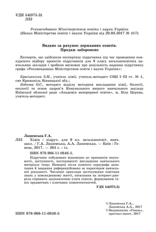 ÓÄÊ 54(075.3)
Ë32
© Ëàøåâñüêà Ã.À.,
Ëàøåâñüêà À.À., 2017
© Âèäàâíèöòâî «Ãåíåçà»,
îðèãіíàë ìàêåò, 2017îðèãіíàë-ìàêåò, 2017ISBN 978 966 11 0848 5ISBN 978-966-11-0848-5
Ë32
Ëàøåâñüêà Ã.À.
Õіìіÿ : ïіäðó÷. äëÿ 9 êë. çàãàëüíîîñâіò. íàâ÷.
çàêë. / Ã.À. Ëàøåâñüêà, À.À. Ëàøåâñüêà. — Êèїâ : Ãå-
íåçà, 2017. — 264 ñ. : іë.
ISBN 978-966-11-0848-5.
Ïіäðó÷íèê ïîáóäîâàíî âіäïîâіäíî äî ïðèíöèïіâ íàóêî-
âîñòі, äîñòóïíîñòі, ïîñëіäîâíîñòі âèêëàäåííÿ íàâ÷àëüíîãî
ìàòåðіàëó òîùî. Íàâåäåíі ïіñëÿ êîæíîãî ïàðàãðàôà çàïè-
òàííÿ é çàâäàííÿ äèôåðåíöіéîâàíî çà õàðàêòåðîì íàâ÷àëü-
íîї äіÿëüíîñòі. ×èñëåííі ïðèêëàäè çàñòîñóâàííÿ õіìі÷íèõ
çíàíü ó ïîâñÿêäåííîìó æèòòі, ïîñèëàííÿ íà іíòåðíåò-äæå-
ðåëà ñïðèÿþòü çàöіêàâëåííþ ó÷íіâ õіìієþ, ôîðìóâàííþ їõ-
íіõ ïðåäìåòíèõ і êëþ÷îâèõ êîìïåòåíòíîñòåé.
ÓÄÊ 54(075.3)
Åêñïåðòè, ùî çäіéñíèëè åêñïåðòèçó ïіäðó÷íèêà ïіä ÷àñ ïðîâåäåííÿ êîí-
êóðñíîãî âіäáîðó ïðîåêòіâ ïіäðó÷íèêіâ äëÿ 9 êëàñó çàãàëüíîîñâіòíіõ íà-
â÷àëüíèõ çàêëàäіâ і çðîáèëè âèñíîâîê ïðî äîöіëüíіñòü íàäàííÿ ïіäðó÷íèêó
ãðèôà «Ðåêîìåíäîâàíî Ìіíіñòåðñòâîì îñâіòè і íàóêè Óêðàїíè»:
Êðàñíÿíñüêà Ç.Ì., ó÷èòåëü õіìії, ó÷èòåëü-ìåòîäèñò ÑÇØ І–ІІІ ñò. № 1,
ñìò Êðèæîïіëü Âіííèöüêîї îáë.;
Áîáêîâà Î.Ñ., ìåòîäèñò âіääіëó ìåòîäèêè âèêëàäàííÿ õіìії, áіîëîãії,
åêîëîãії òà îñíîâ çäîðîâ’ÿ Êîìóíàëüíîãî âèùîãî íàâ÷àëüíîãî çàêëàäó
Êèїâñüêîї îáëàñíîї ðàäè «Àêàäåìіÿ íåïåðåðâíîї îñâіòè», ì. Áіëà Öåðêâà,
ó÷èòåëü-ìåòîäèñò.
Ðåêîìåíäîâàíî Ìіíіñòåðñòâîì îñâіòè і íàóêè Óêðàїíè
(Íàêàç Ìіíіñòåðñòâà îñâіòè і íàóêè Óêðàїíè âіä 20.03.2017 № 417)
Âèäàíî çà ðàõóíîê äåðæàâíèõ êîøòіâ.
Ïðîäàæ çàáîðîíåíî
 