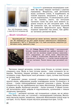 20
Тема 1
Ñóñïåíçії є ðіçíîâèäîì íåîäíîðіäíèõ ñóìі-
øåé. Öå çàâèñі òâåðäèõ ÷àñòèíîê ó ðіäêîìó
ñåðåäîâèùі. Íàïðèêëàä, ùîá âèãîòîâèòè
âîäíó ñóñïåíçіþ ãëèíè, її ïîäðіáíþþòü íà
òîíêèé ïîðîøîê, âèñèïàþòü ó âîäó òà ðå-
òåëüíî ïåðåìіøóþòü. Ç ïîâñÿêäåííîãî äîñâі-
äó âè, íàïåâíî, çíàєòå, ùî ïîñòóïîâî
÷àñòèíêè ãëèíè ïіä äієþ ñèëè çåìíîãî òÿ-
æіííÿ îñÿäóòü íà äíî ïîñóäèíè (ðèñ. 4.2).
Öå çóìîâëåíî òèì, ùî ÷àñòèíêè ñóñïåíçіé
íå âèÿâëÿþòü áðîóíіâñüêîãî ðóõó. Ïðîöåñ
îñіäàííÿ òðèâàòèìå òèì äîâøå, ÷èì äðіáíі-
øі ÷àñòèíêè äèñïåðñíîї ôàçè.
Цікаво і пізнавально
Броунівський рух – безладний рух малих частинок, завислих у рідині або
газі. Він відбувається під дією ударів молекул навколишнього середовища.
Досліджений у 1827 р. P. Броуном (рис. 4.3), який спостерігав у мікроскоп рух
квіткового пилку, завислого у воді.
Ðèñ. 4.3. Ðîáåðò Áðîóí (1773–1858) – øîòëàíäñüêèé
áîòàíіê, âіäêðèâ áåçëàäíèé ðóõ äðіáíèõ ÷àñòèíîê ó ðі-
äèíі àáî ãàçі ïіä âïëèâîì óäàðіâ ìîëåêóë íàâêîëèø-
íüîãî ñåðåäîâèùà, ùî äіñòàâ íàçâó «áðîóíіâñüêèé
ðóõ». Ó 1828 ð. îïóáëіêóâàâ «Êîðîòêèé çâіò ïðî ñïî-
ñòåðåæåííÿ ó ìіêðîñêîï...», ó ÿêîìó îïèñàâ âіäêðèòèé
íèì ðóõ ÷àñòèíîê. Òàêîæ îïèñàâ ÿäðî ðîñëèííîї êëі-
òèíè
×àñòèíêè òâåðäîї ðå÷îâèíè, ãóñòèíà ÿêèõ áіëüøà çà ãóñòèíó ðіäèíè,
óòâîðþþòü îñàä. ßêùî æ їõíÿ ãóñòèíà ìåíøà – âîíè ñïëèâàþòü íà ïî-
âåðõíþ. ×àñòèíêè òâåðäèõ ðå÷îâèí, ÿêі íå çìî÷óþòüñÿ âîäîþ, òàêîæ
ñïëèâàþòü óãîðó. Ïðèêëàäîì òàêîї ðå÷îâèíè є ñіðêà, ãóñòèíà ÿêîї áіëüøà
çà ãóñòèíó âîäè.
Ó ïðèðîäíèõ óìîâàõ ñóñïåíçії óòâîðþþòüñÿ âíàñëіäîê ðîçìèâàííÿ
ґðóíòіâ âîäîþ, çàáðóäíåííÿ âîäîéì àòìîñôåðíèì ïèëîì. Ñóñïåíçієþ є é
ïóëüïà – ñóìіø òîíêîïîäðіáíåíîї êîðèñíîї êîïàëèíè ç âîäîþ. Ïóëüïà
óòâîðþєòüñÿ ïіä ÷àñ çäðіáíþâàííÿ ðóä ïåðåä çáàãà÷åííÿì. Áóðîâі ïðîìèâ-
íі ðіäèíè, ôàðáè, áóäіâåëüíі ðîç÷èíè – òàêîæ ñóñïåíçії. Ó ôîðìі ñóñïåí-
çіé çàñòîñîâóþòü äåÿêі äîáðèâà é îòðóòîõіìіêàòè, ñóñïåíçіÿìè є ÷èìàëî
ëіêàðñüêèõ ïðåïàðàòіâ.
Åìóëüñії –ї äèñïåðñíі ñèñòåìè, ÿêі ñêëàäàþòüñÿ ç ðіäèí, ùî íå çìіøó-
þòüñÿ. Òîáòî òàê ñàìî, ÿê і ñóñïåíçії, є íåîäíîðіäíèìè ñóìіøàìè. Âèãîòî-
âèòè åìóëüñіþ ìîæíà, íàïðèêëàä, òðèâàëèì çáîâòóâàííÿì ñóìіøі âîäè òà
îëії (ðèñ. 4.4.1). Îäíàê çãîäîì åìóëüñіÿ ðîçøàðóєòüñÿ (ðèñ. 4.4.2).
1 2
Ðèñ. 4.2. Ñóñïåíçіÿ ãëèíè
ó âîäі (1) òà її îñіäàííÿ (2)
 