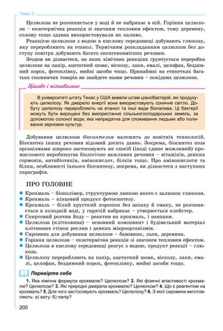 200
Тема 3
Öåëþëîçà íå ðîç÷èíÿєòüñÿ ó âîäі é íå íàáðÿêàє â íіé. Ãîðіííÿ öåëþëî-
çè – åêçîòåðìі÷íà ðåàêöіÿ çі çíà÷íèì òåïëîâèì åôåêòîì, òîìó äåðåâèíó,
ñîëîìó òîùî çäàâíà âèêîðèñòîâóâàëè ÿê ïàëèâî.
Ðåàêöієþ öåëþëîçè ç âîäîþ â êèñëîìó ñåðåäîâèùі äîáóâàþòü ãëþêîçó,
ÿêó ïåðåðîáëÿþòü íà åòàíîë. Òåðìі÷íèì ðîçêëàäàííÿì öåëþëîçè áåç äî-
ñòóïó ïîâіòðÿ äîáóâàþòü áàãàòî îêñèãåíîâìіñíèõ ðå÷îâèí.
Çãîäîì âè äіçíàєòåñÿ, íà ÿêèõ õіìі÷íèõ ðåàêöіÿõ ґðóíòóєòüñÿ ïåðåðîáêà
öåëþëîçè íà ïàïіð, àöåòàòíèé øîâê, âіñêîçó, ëàêè, åìàëі, öåëîôàí, áåçäèì-
íèé ïîðîõ, ôîòîïëіâêó, ìèéíі çàñîáè òîùî. Ïðèíàéìíі íà åòèêåòêàõ áàãà-
òüîõ ñïîæèâ÷èõ òîâàðіâ âè çíàéäåòå íàçâè ðå÷îâèí – ïîõіäíèõ öåëþëîçè.
Цікаво і пізнавально
В університеті штату Техас у США вивели штам ціанобактерій, які продуку-
ють целюлозу. Як джерело енергії вони використовують сонячне світло. До-
буту целюлозу переробляють на етанол та інші види біопалива. Ці бактерії
можуть бути вирощені без використання сільськогосподарських земель, за
допомогою солоної води, яка непридатна для споживання людьми або поли-
вання зернових культур.
Äîáóâàííÿ öåëþëîçè áіîñèíòåçîì íàëåæèòü äî íîâіòíіõ òåõíîëîãіé.
Áіîñèíòåç іíøèõ ðå÷îâèí âіäîìèé äîñèòü äàâíî. Çîêðåìà, áіîñèíòåç ïîçà
îðãàíіçìàìè øèðîêî çàñòîñîâóþòü ÿê ñïîñіá (іíîäі єäèíî ìîæëèâèé) ïðî-
ìèñëîâîãî âèðîáíèöòâà áіîëîãі÷íî âàæëèâèõ ðå÷îâèí – âіòàìіíіâ, äåÿêèõ
ãîðìîíіâ, àíòèáіîòèêіâ, àìіíîêèñëîò, áіëêіâ òîùî. Ïðî àìіíîêèñëîòè òà
áіëêè, îñîáëèâîñòі їõíüîãî áіîñèíòåçó, çîêðåìà, âè äіçíàєòåñÿ ç íàñòóïíèõ
ïàðàãðàôіâ.
ÏÐÎ ÃÎËÎÂÍÅ
 Êðîõìàëü – áіîïîëіìåð, ñòðóêòóðíîþ ëàíêîþ ÿêîãî є çàëèøîê ãëþêîçè.
 Êðîõìàëü – êіíöåâèé ïðîäóêò ôîòîñèíòåçó.
 Êðîõìàëü – áіëèé õðóñòêèé ïîðîøîê áåç çàïàõó é ñìàêó, íå ðîç÷èíÿ-
єòüñÿ â õîëîäíіé âîäі, ó ãàðÿ÷іé íàáðÿêàє – óòâîðþєòüñÿ êëåéñòåð.
 Ñïèðòîâèé ðîç÷èí éîäó – ðåàêòèâ íà êðîõìàëü, і íàâïàêè.
 Öåëþëîçà (êëіòêîâèíà) – îñíîâíèé êîìïîíåíò і áóäіâåëüíèé ìàòåðіàë
êëіòèííèõ ñòіíîê ðîñëèí і äåÿêèõ ìіêðîîðãàíіçìіâ.
 Ñèðîâèíà äëÿ äîáóâàííÿ öåëþëîçè – áàâîâíèê, ëüîí, äåðåâèíà.
 Ãîðіííÿ öåëþëîçè – åêçîòåðìі÷íà ðåàêöіÿ çі çíà÷íèì òåïëîâèì åôåêòîì.
 Öåëþëîçà â êèñëîìó ñåðåäîâèùі ðåàãóє ç âîäîþ, ïðîäóêò ðåàêöії – ãëþ-
êîçà.
 Öåëþëîçó ïåðåðîáëÿþòü íà ïàïіð, àöåòàòíèé øîâê, âіñêîçó, ëàêè, åìà-
ëі, öåëîôàí, áåçäèìíèé ïîðîõ, ôîòîïëіâêó, ìèéíі çàñîáè òîùî.
Перевірте себе
1. Яка хімічна формула крохмалю? Целюлози? 2. Які фізичні властивості крохма-
лю? Целюлози? 3. Які природні джерела крохмалю? Целюлози? 4. Що є реагентом на
крохмаль? 5. Для чого застосовують крохмаль? Целюлозу? 6. З якої сировини виготов-
ляють: а) вату; б) папір?
 