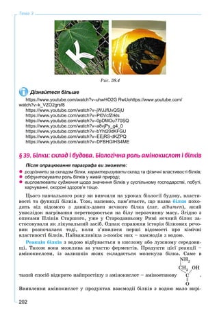202
Тема 3
Ðèñ. 38.4
Дізнайтеся більше
https://www.youtube.com/watch?vuhwHO2G RwUohttps://www.youtube.com/
watch?vk_VZO2grsf8
https://www.youtube.com/watch?vjWJJfUvQSjU
https://www.youtube.com/watch?vPl0VcfZrkls
https://www.youtube.com/watch?v0pDMOu770SQ
https://www.youtube.com/watch?va8vjPy_g4_0
https://www.youtube.com/watch?vbYht20dKFGU
https://www.youtube.com/watch?vEEjRS-dKZPQ
https://www.youtube.com/watch?vDFBHGIHS4ME
§ 39. Á³ëêè: ñêëàä ³ áóäîâà. Á³îëîã³÷íà ðîëü àì³íîêèñëîò ³ á³ëê³â
Після опрацювання параграфа ви зможете:
 розрізняти за складом білки,и характеризувати склад та фізичні властивості білків;и
 обґрунтовувати роль білків у живій природі;и
 висловлювати судження щодо значення білків у суспільному господарстві, побуті,
харчуванні, охороні здоров’я тощо.
Öüîãî íàâ÷àëüíîãî ðîêó âè âèâ÷èëè íà óðîêàõ áіîëîãії áóäîâó, âëàñòè-
âîñòі òà ôóíêöії áіëêіâ. Òîæ, íàïåâíî, ïàì’ÿòàєòå, ùî íàçâà áіëêè ïîõî-
äèòü âіä âіäîìîãî ç äàâíіõ-äàâåí ÿє÷íîãî áіëêà (ëàò. àlbumen), ÿêèé
óíàñëіäîê íàãðіâàííÿ ïåðåòâîðþєòüñÿ íà áіëó íåðîç÷èííó ìàñó. Çãіäíî ç
îïèñàìè Ïëіíіÿ Ñòàðøîãî, óæå ó Ñòàðîäàâíüîìó Ðèìі ÿє÷íèé áіëîê çà-
ñòîñîâóâàëè ÿê ëіêóâàëüíèé çàñіá. Îäíàê ñïðàâæíÿ іñòîðіÿ áіëêîâèõ ðå÷î-
âèí ðîçïî÷àëàñÿ òîäі, êîëè ç’ÿâèëèñÿ ïåðøі âіäîìîñòі ïðî õіìі÷íі
âëàñòèâîñòі áіëêіâ. Íàéâàæëèâіøà ç-ïîìіæ íèõ – âçàєìîäіÿ ç âîäîþ.
Ðåàêöіÿ áіëêіâ ç âîäîþ âіäáóâàєòüñÿ â êèñëîìó àáî ëóæíîìó ñåðåäîâè-
ùі. Òàêîæ âîíà ìîæëèâà çà ó÷àñòþ ôåðìåíòіâ. Ïðîäóêòè öієї ðåàêöії –
àìіíîêèñëîòè, іç çàëèøêіâ ÿêèõ ñêëàäàєòüñÿ ìîëåêóëà áіëêà. Ñàìå â
òàêèé ñïîñіá âіäêðèòî íàéïðîñòіøó ç àìіíîêèñëîò – àìіíîåòàíîâó Ñ
O
ÑÍ2
NH2
ÎH
.
Âèÿâëåííÿ àìіíîêèñëîò ó ïðîäóêòàõ âçàєìîäії áіëêіâ ç âîäîþ ìàëî âèðі-
 