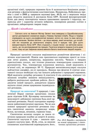 209
Початкові поняття про органічні сполуки
îðãàíі÷íîї õіìії, ïðèðîäíà ñèðîâèíà áóëà é çàëèøàєòüñÿ áåçöіííèì äæåðå-
ëîì ðå÷îâèí ç ôàíòàñòè÷íèìè âëàñòèâîñòÿìè. Íàïðèêëàä, Íîáåëіâñüêó ïðå-
ìіþ ç õіìії â 2008 ð. îäåðæàëè íàóêîâöі (ðèñ. 40.2), ÿêі ç ìîðñüêèõ ìåäóç
ðîäó Àåquoråà âèäіëèëè é äîñëіäèëè áіëîê GFP. Çåëåíèé ôëóîðåñöåíòíèé
áіëîê äàâ çìîãó ñïîñòåðіãàòè ÷èìàëî ïðèõîâàíèõ ïðîöåñіâ і ñòðóêòóð, íà-
ïðèêëàä ðіñò і õàðàêòåð çâ’ÿçêіâ íåéðîíіâ, ïîøèðåííÿ ðàêîâèõ êëіòèí â
îðãàíіçìàõ ëàáîðàòîðíèõ òâàðèí òîùî.
Цікаво і пізнавально
Світного кота на ймення Містер Зелені гени виведено в Одьюбонівському
центрі дослідження зникаючих видів у Новому Орлеані (США). Якщо в темряві
спрямувати на нього ультрафіолетові промені, котячі очі, ясна та язик світити-
муться зеленим. Зелене світіння – це лише маркер, який сигналізує, що потріб-
ний ген потрапив до генетичного апарату кота й працює там. Для цього
використовують білок GFP. Його з’єднують з іншим геном і за світінням визна-
чають, де і як досліджуваний ген працює. Генетичні апарати людини й кота дуже
схожі, тому на цих тваринах можна вивчати багато генетичних хвороб людини.
Ïðèðîäíі îðãàíі÷íі ñïîëóêè âèðіçíÿþòüñÿ ðîçìàїòòÿì ôіçè÷íèõ і õі-
ìі÷íèõ âëàñòèâîñòåé. Ïîìіæ íèõ òðàïëÿþòüñÿ ïîðіâíÿíî ïðîñòі çà ñêëà-
äîì ëåòêі ðіäèíè, íàïðèêëàä, ìóðàøèíà êèñëîòà. ×èìàëî є òâåðäèõ
êðèñòàëі÷íèõ ñïîëóê, ÿêі іñòîòíî ðіçíÿòüñÿ òåìïåðàòóðîþ ïëàâëåííÿ é
ðîç÷èííіñòþ. Òàê, òåìïåðàòóðà ïëàâëåííÿ ìåíòîëó, ÿêèé âèäіëÿþòü ç
ì’ÿòíîї îëії, íå ïåðåâèùóє 50 Ñ. Ïðèðîäíі âèñîêîìîëåêóëÿðíі ñïîëóêè
íàé÷àñòіøå àìîðôíі, ÿê-îò êðîõìàëü. Çíàííÿ ïðî ôіçè÷íі é õіìі÷íі âëàñ-
òèâîñòі ñïîëóê íåîáõіäíі ïіä ÷àñ їõíüîãî äîáóâàííÿ ç ïðèðîäíîї ñèðîâèíè.
Ùîá âèäіëèòè ïîòðіáíó ðå÷îâèíó é î÷èñòèòè її âіä äîìіøîê, õіìіêàì і õі-
ìіêèíÿì ïîòðіáíî âèÿâèòè âèíàõіäëèâіñòü,
âèáðàòè ðàöіîíàëüíі ïðèéîìè ðîáîòè. Äîñëі-
äæóþ÷è íîâèé ïðîäóêò, äîâîäèòüñÿ ùîðàçó
øóêàòè ëіïøі óìîâè îäåðæàííÿ іíäèâіäóàëü-
íîї ðå÷îâèíè.
Ïðèðîäíі ÷è ñèíòåòè÷íі? І ïðèðîäíі, і ñèí-
òåòè÷íі! Ïåðøі ñèíòåçè îðãàíі÷íèõ ñïîëóê
äàëè ïіäñòàâè Î.Ì. Áóòëåðîâó íàãîëîñèòè íà
ìîæëèâîñòі äîáóâàííÿ ñèíòåçîì áóäü-ÿêîї îð-
ãàíі÷íîї ðå÷îâèíè. Ðåàëії ñüîãîäåííÿ ïåðåâåð-
øèëè íàéîïòèìіñòè÷íіøі ïðîãíîçè. ×è íå äëÿ
êîæíîї ïðèðîäíîї îðãàíі÷íîї ðå÷îâèíè іñíó-
þòü ñèíòåòè÷íі àíàëîãè, íàïðèêëàä: æèðè,
áіëêè, âóãëåâîäè, âіòàìіíè, ãîðìîíè òîùî.
Ñèíòåòè÷íå âîëîêíî êàïðîí çà ñâîєþ õі-
ìі÷íîþ ïðèðîäîþ ïîäіáíå äî øåðñòі é øîâêó.
Ñèíòåòè÷íі êàó÷óêè é ãóìà – àíàëîãè ïðè-
ðîäíîãî êàó÷óêó (ðèñ. 40.3), óòіì, çà íèçêîþ
ñïîæèâ÷èõ âëàñòèâîñòåé ïåðåâåðøóþòü éîãî.
Ðèñ. 40.3. Âèðîáè ç ìàòåðіàëіâ
íà îñíîâі ïðèðîäíèõ і ñèíòå-
òè÷íèõ îðãàíі÷íèõ ðå÷îâèí
 