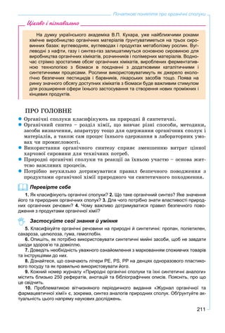 211
Початкові поняття про органічні сполуки
Цікаво і пізнавально
На думку українського академіка В.П. Кухара, уже найближчими роками
хімічне виробництво органічних матеріалів ґрунтуватиметься на трьох сиро-
винних базах: вуглеводнях, вуглеводах і продуктах метаболізму рослин. Вуг-
леводні з нафти, газу і синтез-газ залишатимуться основною сировиною для
виробництва органічних хімікатів, розчинників і полімерних матеріалів. Водно-
час стрімко зростатиме обсяг органічних хімікатів, вироблених ферментатив-
ною технологією з біомаси в поєднанні з додатковими каталітичними і
синтетичними процесами. Рослини використовуватимуть як джерело еколо-
гічно безпечних пестицидів і барвників, лікарських засобів тощо. Поява на
ринку значного обсягу доступних хімікатів з біомаси буде важливим стимулом
для розширення сфери їхнього застосування та створення нових проміжних і
кінцевих продуктів.
ÏÐÎ ÃÎËÎÂÍÅ
 Îðãàíі÷íі ñïîëóêè êëàñèôіêóþòü íà ïðèðîäíі é ñèíòåòè÷íі.
 Îðãàíі÷íèé ñèíòåç – ðîçäіë õіìії, ùî âèâ÷àє ðіçíі ñïîñîáè, ìåòîäèêè,
çàñîáè âèçíà÷åííÿ, àïàðàòóðó òîùî äëÿ îäåðæàííÿ îðãàíі÷íèõ ñïîëóê і
ìàòåðіàëіâ, à òàêîæ ñàì ïðîöåñ їõíüîãî îäåðæàííÿ â ëàáîðàòîðíèõ óìî-
âàõ ÷è ïðîìèñëîâîñòі.
 Âèêîðèñòàííÿ îðãàíі÷íîãî ñèíòåçó ñïðèÿє çìåíøåííþ âèòðàò öіííîї
õàð÷îâîї ñèðîâèíè äëÿ òåõíі÷íèõ ïîòðåá.
 Ïðèðîäíі îðãàíі÷íі ñïîëóêè òà ðåàêöії çà їõíüîþ ó÷àñòþ – îñíîâà æèò-
òєâî âàæëèâèõ ïðîöåñіâ.
 Ïîòðіáíî íåóõèëüíî äîòðèìóâàòèñÿ ïðàâèë áåçïå÷íîãî ïîâîäæåííÿ ç
ïðîäóêòàìè îðãàíі÷íîї õіìії ïðèðîäíîãî ÷è ñèíòåòè÷íîãî ïîõîäæåííÿ.
Перевірте себе
1. Як класифікують органічні сполуки? 2. Що таке органічний синтез? Яке значення
його та природних органічних сполук? 3. Для чого потрібно знати властивості природ-
них органічних речовин? 4. Чому важливо дотримуватися правил безпечного пово-
дження з продуктами органічної хімії?
Застосуйте свої знання й уміння
5. Класифікуйте органічні речовини на природні й синтетичні: пропан, поліетилен,
сахароза, целюлоза, гума, гемоглобін.
6. Опишіть, як потрібно використовувати синтетичні мийні засоби, щоб не завдати
шкоди здоров’ю та довкіллю.
7. Доведіть необхідність уважного ознайомлення з маркованням споживчих товарів
та інструкціями до них.
8. Дізнайтеся, що означають літери РЕ, РS, РР на денцях одноразового пластико-
вого посуду та як правильно використовувати його.
9. Кожний номер журналу «Природні органічні сполуки та їхні синтетичні аналоги»
містить близько 250 рефератів, анотацій та бібліографічних описів. Поясніть, про що
це свідчить.
10. Проблематикою вітчизняного періодичного видання «Журнал органічної та
фармацевтичної хімії» є, зокрема, синтез аналогів природних сполук. Обґрунтуйте ак-
туальність цього напряму наукових досліджень.
 