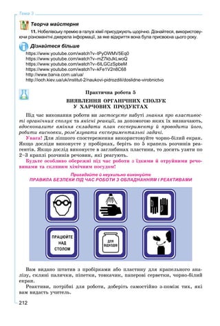 212
Тема 3
Творча майстерня
11. Нобелівську премію в галузі хімії присуджують щорічно. Дізнайтеся, використову-
ючи різноманітні джерела інформації, за яке відкриття вона була присвоєна цього року.
Дізнайтеся більше
https://www.youtube.com/watch?vtPyOWMV5Eq0
https://www.youtube.com/watch?vmZ7kbJkLwoQ
https://www.youtube.com/watch?v6ILGCzSpbeM
https://www.youtube.com/watch?vkFe1V2n8C68
http://www.barva.com.ua/ua/
http://ioch.kiev.ua/uk/institut-2/naukovi-pidrozdili/doslidne-virobnictvo
Ïðàêòè÷íà ðîáîòà 5
ÂÈßÂËÅÍÍß ÎÐÃÀÍІ×ÍÈÕ ÑÏÎËÓÊ
Ó ÕÀÐ×ÎÂÈÕ ÏÐÎÄÓÊÒÀÕ
Ïіä ÷àñ âèêîíàííÿ ðîáîòè âè çàñòîñóєòå íàáóòі çíàííÿ ïðî âëàñòèâîñ-
òі îðãàíі÷íèõ ñïîëóê òà ÿêіñíі ðåàêöії, çà äîïîìîãîþ ÿêèõ їõ âèçíà÷àþòü,
âäîñêîíàëèòå âìіííÿ ñêëàäàòè ïëàí åêñïåðèìåíòó é ïðîâîäèòè éîãî,
ðîáèòè âèñíîâêè, ðîçâ’ÿçóâàòè åêñïåðèìåíòàëüíі çàäà÷і.
Óâàãà! Äëÿ ëіïøîãî ñïîñòåðåæåííÿ âèêîðèñòîâóéòå ÷îðíî-áіëèé åêðàí.
ßêùî äîñëіäè âèêîíóєòå ó ïðîáіðêàõ, áåðіòü ïî 5 êðàïåëü ðîç÷èíіâ ðåà-
ãåíòіâ. ßêùî äîñëіä âèêîíóєòå â çàãëèáèíàõ ïëàñòèíè, òî äîñèòü óçÿòè ïî
2–3 êðàïëі ðîç÷èíіâ ðå÷îâèí, ÿêі ðåàãóþòü.
Áóäüòå îñîáëèâî îáåðåæíі ïіä ÷àñ ðîáîòè ç їäêèìè é îòðóéíèìè ðå÷î-
âèíàìè òà ñêëÿíèì õіìі÷íèì ïîñóäîì!
Пригадайте й неухильно виконуйте
ПРАВИЛА БЕЗПЕКИ ПІД ЧАС РОБОТИ З ОБЛАДНАННЯМ І РЕАКТИВАМИ
Âàì âèäàíî øòàòèâ ç ïðîáіðêàìè àáî ïëàñòèíó äëÿ êðàïåëüíîãî àíà-
ëіçó, ñêëÿíі ïàëè÷êè, ïіïåòêè, òîâêà÷èê, ïàïåðîâі ñåðâåòêè, ÷îðíî-áіëèé
åêðàí.
Ðåàêòèâè, ïîòðіáíі äëÿ ðîáîòè, äîáåðіòü ñàìîñòіéíî ç-ïîìіæ òèõ, ÿêі
âàì âèäàñòü ó÷èòåëü.
 