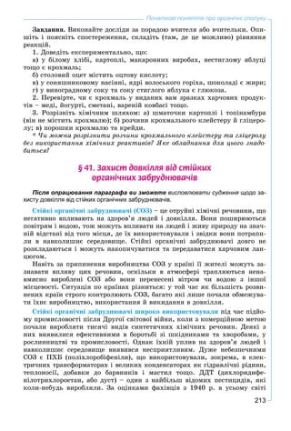 213
Початкові поняття про органічні сполуки
Çàâäàííÿ. Âèêîíàéòå äîñëіäè çà ïîðàäîþ â÷èòåëÿ àáî â÷èòåëüêè. Îïè-
øіòü і ïîÿñíіòü ñïîñòåðåæåííÿ, ñêëàäіòü (òàì, äå öå ìîæëèâî) ðіâíÿííÿ
ðåàêöіé.
1. Äîâåäіòü åêñïåðèìåíòàëüíî, ùî:
à) ó áіëîìó õëіáі, êàðòîïëі, ìàêàðîííèõ âèðîáàõ, íåñòèãëîìó ÿáëóöі
òîùî є êðîõìàëü;
á) ñòîëîâèé îöåò ìіñòèòü îöòîâó êèñëîòó;
â) ó ñîíÿøíèêîâîìó íàñіííі, ÿäðі âîëîñüêîãî ãîðіõà, øîêîëàäі є æèðè;
ã) ó âèíîãðàäíîìó ñîêó òà ñîêó ñòèãëîãî ÿáëóêà є ãëþêîçà.
2. Ïåðåâіðòå, ÷è є êðîõìàëü ó âèäàíèõ âàì çðàçêàõ õàð÷îâèõ ïðîäóê-
òіâ – ìåäі, éîãóðòі, ñìåòàíі, âàðåíіé êîâáàñі òîùî.
3. Ðîçðіçíіòü õіìі÷íèì øëÿõîì: à) øìàòî÷êè êàðòîïëі і òîïіíàìáóðà
(âіí íå ìіñòèòü êðîõìàëþ); á) ðîç÷èíè êðîõìàëüíîãî êëåéñòåðó é ãëіöåðî-
ëó; â) ïîðîøêè êðîõìàëþ òà êðåéäè.
* ×è ìîæíà ðîçðіçíèòè ðîç÷èíè êðîõìàëüíîãî êëåéñòåðó òà ãëіöåðîëó
áåç âèêîðèñòàííÿ õіìі÷íèõ ðåàêòèâіâ? ßêå îáëàäíàííÿ äëÿ öüîãî çíàäî-
áèòüñÿ?
§ 41. Çàõèñò äîâê³ëëÿ â³ä ñò³éêèõ
îðãàí³÷íèõ çàáðóäíþâà÷³â
Після опрацювання параграфа ви зможете висловлювати судження щодо за-
хисту довкілля від стійких органічних забруднювачів.
Ñòіéêі îðãàíі÷íі çàáðóäíþâà÷і (ÑÎÇ) – öå îòðóéíі õіìі÷íі ðå÷îâèíè, ùî
íåãàòèâíî âïëèâàþòü íà çäîðîâ’ÿ ëþäåé і äîâêіëëÿ. Âîíè ïîøèðþþòüñÿ
ïîâіòðÿì і âîäîþ, òîæ ìîæóòü âïëèâàòè íà ëþäåé і æèâó ïðèðîäó íà çíà÷-
íіé âіäñòàíі âіä òîãî ìіñöÿ, äå їõ âèêîðèñòîâóâàëè і çâіäêè âîíè ïîòðàïè-
ëè â íàâêîëèøíє ñåðåäîâèùå. Ñòіéêі îðãàíі÷íі çàáðóäíþâà÷і äîâãî íå
ðîçêëàäàþòüñÿ і ìîæóòü íàêîïè÷óâàòèñÿ òà ïåðåäàâàòèñÿ õàð÷îâèì ëàí-
öþãîì.
Íàâіòü çà ïðèïèíåííÿ âèðîáíèöòâà ÑÎÇ ó êðàїíі її æèòåëі ìîæóòü çà-
çíàâàòè âïëèâó öèõ ðå÷îâèí, îñêіëüêè â àòìîñôåðі òðàïëÿþòüñÿ íåíà-
âìèñíî âèðîáëåíі ÑÎÇ àáî âîíè ïåðåíåñåíі âіòðîì ÷è âîäîþ ç іíøîї
ìіñöåâîñòі. Ñèòóàöіÿ ïî êðàїíàõ ðіçíèòüñÿ: ó òîé ÷àñ ÿê áіëüøіñòü ðîçâè-
íåíèõ êðàїí ñòðîãî êîíòðîëþþòü ÑÎÇ, áàãàòî ÿêі ëèøå ïî÷àëè îáìåæóâà-
òè їõíє âèðîáíèöòâî, âèêîðèñòàííÿ é âèêèäàííÿ â äîâêіëëÿ.
Ñòіéêі îðãàíі÷íі çàáðóäíþâà÷і øèðîêî âèêîðèñòîâóâàëè ïіä ÷àñ ïіäéî-
ìó ïðîìèñëîâîñòі ïіñëÿ Äðóãîї ñâіòîâîї âіéíè, êîëè ç êîìåðöіéíîþ ìåòîþ
ïî÷àëè âèðîáëÿòè òèñÿ÷і âèäіâ ñèíòåòè÷íèõ õіìі÷íèõ ðå÷îâèí. Äåÿêі ç
íèõ âèÿâèëèñÿ åôåêòèâíèìè â áîðîòüáі çі øêіäíèêàìè òà õâîðîáàìè, ó
ðîñëèííèöòâі òà ïðîìèñëîâîñòі. Îäíàê їõíіé óïëèâ íà çäîðîâ’ÿ ëþäåé і
íàâêîëèøíє ñåðåäîâèùå âèÿâèâñÿ íåñïðèÿòëèâèì. Äóæå íåáåçïå÷íèìè
ÑÎÇ є ÏÕÁ (ïîëіõëîðîáіôåíіëè), ùî âèêîðèñòîâóâàëè, çîêðåìà, â åëåê-
òðè÷íèõ òðàíñôîðìàòîðàõ і âåëèêèõ êîíäåíñàòîðàõ ÿê ãіäðàâëі÷íі ðіäèíè,
òåïëîíîñії, äîáàâêè äî áàðâíèêіâ і ìàñòèë òîùî. ÄÄÒ (äèõëîðèäèôå-
íіëîòðèõëîðîåòàí, àáî äóñò) – îäèí ç íàéáіëüø âіäîìèõ ïåñòèöèäіâ, ÿêі
êîëè-íåáóäü âèðîáëÿëè. Çà îöіíêàìè ôàõіâöіâ ç 1940 ð. â óñüîìó ñâіòі
 